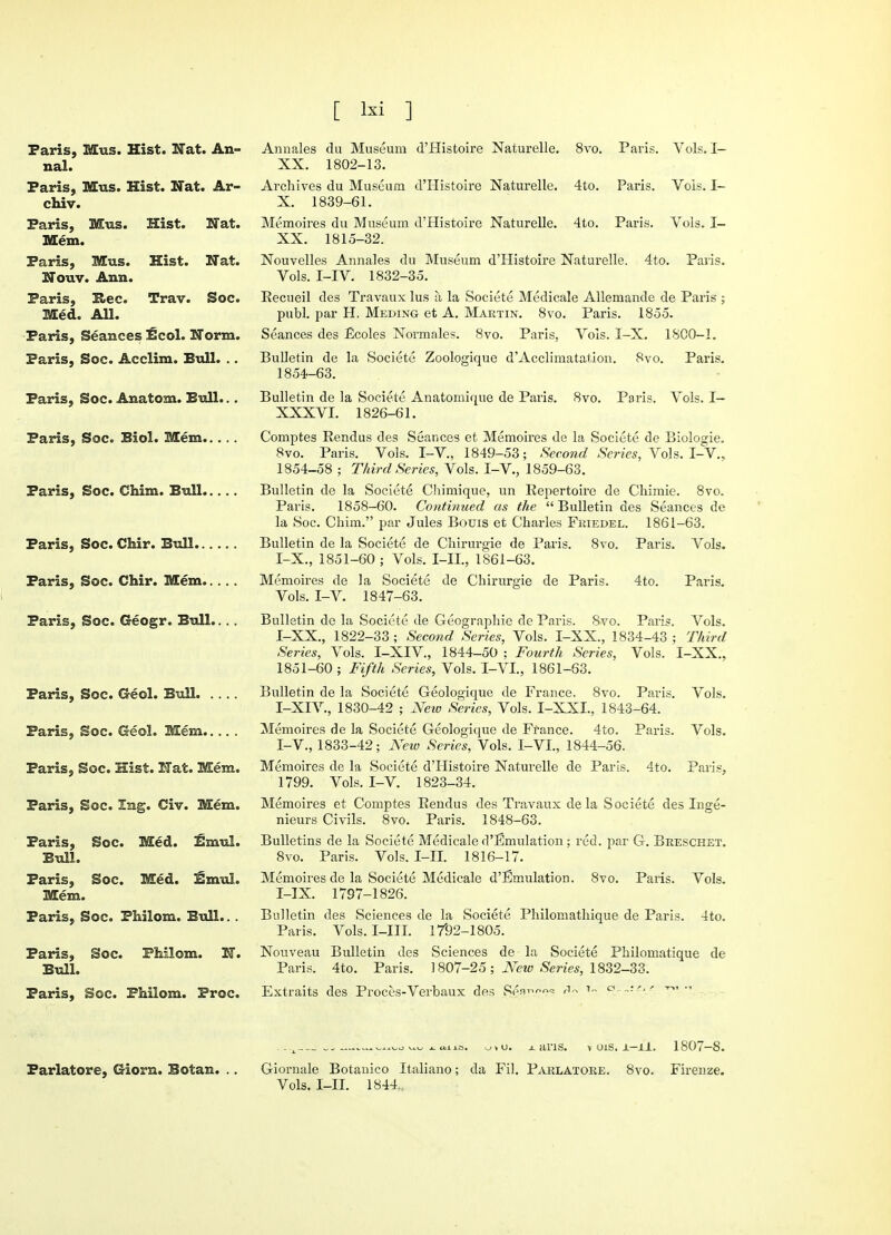 Paris, Mus. Hist. Nat. An- nal. Paris, Mus. Hist. Nat. Ar- chiv. Paris, Mus. Hist. Nat. Mem. Paris, Mus. Hist. Nat. Nouv. Ann. Paris, Rec. Trav. Soc. Med. All. Paris, Seances EcoL Norm. Paris, Soc. Acclim. Bull. .. Paris, Soc. Anatom. Bull... Paris, Soc. Biol. Mem Paris, Soc. Chim. Bull Paris, Soc. Chir. Bull Paris, Soc. Chir. Mem Paris, Soc. Geogr. Bull.. .. Paris, Soc. Geol. Bull. ., Paris, Soc. Geol. Mem... Paris, Soc. Hist. Nat. Mem Paris, Soc. lag. Civ. Mem Paris, Soc. Med. £mul Bull. Paris, Soc. Med. Enrol Mem. Paris, Soc. Philom. Bull.. Paris, Soc. PMlom. N Bull. Paris, Soc. Philom. Proc Annales du Museum d'Histoire Naturelle. 8vo. Paris. Vols. I— XX. 1802-13. Archives du Museum d'Histoire Naturelle. 4to. Paris. Vois. I- X. 1839-61. Memoires du Museum d'Histoire Naturelle. 4to. Paris. Vols. I- XX. 1815-32. Nouvelles Annales du Museum d'Histoire Naturelle. 4to. Paris. Vols. I-IV. 1832-35. Recueil des Travaux lus a la Societe Medicale Allemande de Paris ; publ. par H. Meding et A. Martin. 8vo. Paris. 1855. Seances des Ecoles Normales. 8vo. Bulletin de la Societe Zoologique d'Acclimatation. 1854-63. Paris, Vois. I-X. 1800-1. 8vo. Paris. Bulletin de la Societe Anatomique de Paris. 8vo. Paris. Vols. I— XXXVI. 1826-61. Comptes Rendus des Seances et Memoires de la Societe de Biologic 8vo. Paris. Vois. I-V., 1849-53; Second Series, Vols. I-V., 1854-58 ; Third Series, Vols. I-V., 1859-63. Bulletin de la Societe Chimique, un Repertoire de Chimie. 8vo. Paris. 1858-60. Continued as the  Bulletin des Seances de la Soc. Chim. par Jules Bouis et Charles Fkiedel. 1861-63. Bulletin de la Societe de Chirurgie de Paris. 8vo. Paris. Vols. I-X., 1851-60 ; Vols. I-H.j 1861-63. Memoires de la Societe de Chirurgie de Paris. 4to. Paris. Vols. I-V. 1847-63. Bulletin de la Societe de Geographie de Paris. 8vo. Paris. Vols. I-XX., 1822-33 ; Second Series, Vols. I-XX., 1834-43 ; Third Series, Vols. I-XIV., 1844-50 : Fourth Scries, Vols. I-XX., 1851-60 ; Fifth Series, Vols. I-VL, 1861-63. Bulletin de la Societe Geologique de France. 8vo. Paris. Vols. I-XIV., 1830-42 ; New Scries, Vols. I-XXL, 1843-64. Memoires de la Societe Geologique de France. 4to. Paris. Vols. I-V., 1833-42; New Series, Vols. I-VL, 1844-56. Memoires de la Societe d'Histoire Naturelle de Paris. 4to. Paris, 1799. Vols. I-V. 1823-34. Memoires et Comptes Rendus des Travaux de la Societe des Inge- nieurs Civils. 8vo. Paris. 1848-63. Bulletins de la Societe Medicale d'Emulation; red. par G. Breschet. 8vo. Paris. Vols. I-II. 1816-17. Memoires de la Societe Medicale d'Emulation. 8vo. Paris. Vols. I-IX. 1797-1826. Bulletin des Sciences de la Societe Philomathique de Paris. 4to. Paris. Vols. I-III. 1792-1805. Nouveau Bulletin des Sciences de la Societe Philomatique de Paris. 4to. Paris. 1807-25 ; New Series, 1832-33. Extraits des Proces-Verbaux des «*« 7~ a—'■T*- . -^—~„—i-auo. oiu. x ans. v ois. x-xl. 1807-8. Parlatore, Giorn. Botan. .. Giornale Botanico Italiano; da Fil. Parlatore. 8vo. Firenze. Vols. I-II. 1844.