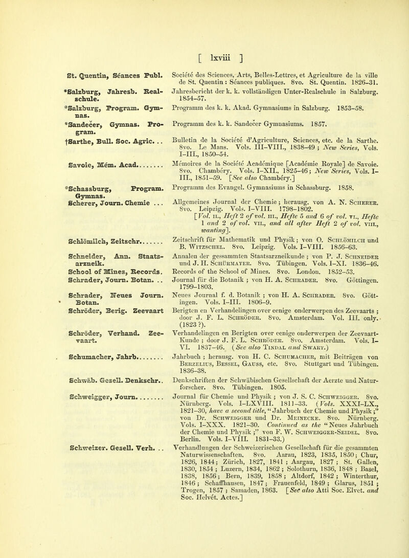 St. Quentin, Seances Publ. *Salzburg, Jahresb. K-eal- schule. * Salzburg j Program. Gym- nas. *Sandecer, Gymnas. Pro- gram. f Sarthe, Bull. Soc. Agric. .. Savoie, Mem. Acad. *Sehassburg, Program. Gymnas. Scherer, Journ. Chemie ... Schlomiich, Zeitschr Schneider, Ann. Staats- arzneik. School of Mines, Records. Schrader, Journ. Botan. .. Schrader, Meues Journ. Botan. Schroder, Berig. Zeevaart Schroder, Verhand. Zee- vaart. Schumacher, Jahrb Schwab. Gesell. Denkschr.. Schweigger, Journ Schweizer. Gesell. Verh. .. Societe des Sciences, Arts, Belles-Lettres, et Agriculture de la ville de St. Quentin : Seances publiques. 8vo. St. Quentin. 1826-31. Jahresbericht der k. k. vollstandigen Unter-Realschule in Salzburg. 1854-57. Programm des k. k. Akad. Gymnasiums in Salzburg. 1853-58. Programm des k. k. Sandecer Gymnasiums. 1857. Bulletin de la Societe d?Agriculture, Sciences, etc. de la Sarthe. 8vo. Le Mans. Vols. III-VIIL, 1838-49 ; New Series, Vols. I-IIL, 1850-54. Memoires de la Societe Academique [Academie Royale] de Savoie. 8vo. Chambery. Vols. I-XIL, 1825-46; jVeic Series, Vols. I- III., 1851-59. [See also Chambery.] Programm des Evangel. Gymnasiums in Schassburg. 1858. Allgemeines Journal der Chemie ; herausg. von A. N. Scheeee. 8vo. Leipzig. Vols. I-VIII. 1798-1802. [Vol. ii., Heft 2 of vol. in., Hefte 5 and 6 of vol. rr., Hefte 1 and 2 of vol. vn., and all after Heft 2 of vol. Tin., wanting^. Zeitschrift fur Mathematik und Physik; von O. Schlomilch und B. Witzschel. 8vo. Leipzig. Vols. I-VIII. 1856-63. Annalen der gessammten Staatsarzneikunde ; von P. J. Schneider und J. H. Schurmayer. 8vo. Tubingen. Vols. It-XL 1836-46. Records of the School of Mines. 8vo. London. 1852-53. Journal fur die Botanik ; von H. A. Schrader. 8vo. Gottingen. 1799-1803. Neues Journal f. d. Botanik ; von H. A. Schrader. 8vo. Gott- ingen. Vols. I-IIL 1806-9. Berigten en Verhandelingen over eenige onderwerpen des Zeevaarts ; door J. F. L. Schroder. 8vo. Amsterdam. Vol. III. only. • (1823 ?). Verhandelingen en Berigten over eenige onderwerpen der Zeevaart- Kunde ; door J. F. L. Schroder. 8vo. Amsterdam. Vols. I— VI. 1837-46. (See also Tindal and Swart.) Jahrbuch ; herausg. von H. C. Schumacher, mit Beitragen von Berzelius, Bessel, Gauss, etc. 8vo. Stuttgart und Tubingen. 1836-38. Denkschriften der Schwabischen Gesellschaft der Aerzte und Natur- forscher. 8vo. Tubingen. 1805. Journal fur Chemie und Physik ; von J. S. C. Schweigger. 8vo. luirnberg. Vols. I-LXVIII. 1811-33. (Vols. XXXI-LX., 1821-30, have a second title, Jahrbuch der Chemie und Physik von Dr. Schweigger und Dr. Meinecke. 8vo. Niirnberg. Vols. I-XXX. 1821-30. Continued as the Neues Jahrbuch der Chemie und Physik ; von F. W. Schaveiggee-Seidel. 8vo. Berlin. Vols. I-VIII. 1831-33.) Verhandlungen der Schweizerischen Gesellschaft fiii* die gesammten Naturwissenschaften. 8vo. Aarau, 1823, 1835,1850; Chur, 1826, 1844; Zurich, 1827, 1841 ; Aargau, 1827 ; St. Gallen, 1830, 1854 ; Luzern, 1834, 1862 ; Solothurn, 1836, 1848 ; Basel, 1838, 1856; Bern, 1839, 1858; Altdorf, 1842; Winterthur, 1846; Schaffhausen, 1847; Frauenfeld, 1849; Glarus, 1851; Trogen, 1857 ; Samaden, 1863. [See also Atti Soc. Elvet. and Soc. Helvet. Actes.]