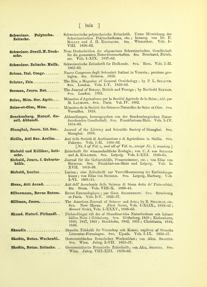 Schweizer. Polytechn. Zeitschr. Schweizer. Gesell. 23. Denk- schr. Schweizer. Zeitschr. Heilk. Scienz. Ital. Congr. .. „ Sclater, Ibis Seeman, Tourn. Bot Seine, Mem. Soc. Agric.... Seine-et-Oise, Mem Senckenberg. Naturf. Ge- sell. Abhandl. Shanghai, Jotirn. Lit. Soc.. Sicilia, Atti Soc. Acciim... Siebold und Kolliker, Zeit- schr. Siebold, Journ. f. Geburts- hulfe. Siebold, Lucina Siena, Atti Ac cad Silbermann, Revue Entom. Silliman, Journ Skand. Naturf. Forhandl. . Skandia Skofitz, Botan. Wochenbl.. Skofits, Botan. Zeitschr. .. Schweizerische polytechnische Zeitschrift. Unter Mitwirkung des Schweizerischen Polytechnikums, etc. ; herausg. von Dr. P. Bolley und J. H. Kronauer. 4to. Winterthur. Vols. I- VIII. 1856-63. Neue Denkschriften der allgemeinen Schweizerischen Gesellschaft fiir die gesammten Naturwissenschaften. 4to. Neuchatel, Zurich, etc. Vols. I-XIX. 1837-62. Schweizerische Zeitschrift fiir Heilkunde. 8vo. Bern. Vols. I-IL 1862-63. Nuovo Congresso degli Scienziati Italiani in Venezia ; porzione geo- logica. 4to. Genova. 1853. The Ibis, a Magazine of General Ornithology ; by P. L. Sclater. 8vo. London. Vols. I-V. 1859-63. The Journal of Botany, British and Foreign ; by Berthold Seeman. 8vo. London. 1863. Memoires d'Agriculture par la Societe Agricole de la Seine ; red. par M. Laumont. 8vo. Paris. Vol. IV. 1802. Memoires de la Societe des Sciences Naturelles de Seine et Oise. 8vo. Versailles. 1835. Abhandlungen, herausgegeben von der Senckenbergischen Natur- forschenden Gesellschaft. 8vo. Frankfurt-am-Main. Vols. I-IV. 1854-63. Journal of the Literary and Scientific Society of Shanghai. 8vo. Shanghai. 1858. Atti della Societa. di Acclimazione e di Agricoltura in Sicilia. 8vo. Palermo. Vols. I-II. 1861-62. \_ATo. 5 of Vol. i., and all of Vol. n., except No. 1, wanting.~\ Zeitschrift fiir wissenschaftliche Zoologie; von C. J. von Siebold und A. Kolliker. 8vo. Leipzig. Vols. I-XIII. 1849-63. Journal fiir die Geburtshiilfe, Frauenzimmer, etc. ; von Elias von Siebold. 8vo. Frankfurt-am-Main und Leipzig. Vols. I— XVII. 1813-38. Lucina ; eine Zeitschrift zur Vervollkommnung der Entbindungs- kunst; von Elias von Siebold. 8vo. Leipzig, Marburg. Vols I-VI. 1801-11. Atti dell' Accademia delle Scienze di Siena detta de' Fisio-critici. 4to. Siena. Vols. VIII-X. 1808-41. Kevue Entomologique ; par Gust. Silbermann. 8vo. Strasbourg et Paris. Vols. I-V. 1833-37. The American Journal of Science and Arts ; by B. Silliman, etc. 8vo. New Haven. First Series, Vols. I-XLLX., 1818-45 ; Second Series, Vols. I-XXXV., 1846-63. Forhandlingar vid det af Skandinaviska Naturforskare och Lakare hallna Mote i Gotheborg. 8vo. Gotheborg, 1839 ; Ki^benbavn, 1840, 1847, 1861 ; Stockholm, 1842, 1851 ; Christiania, 1844, 1856. Skandia. Tidskrift for Vetenskap och Konst; utgifven af Svenska Litteratur-Foreningen. 8vo. Upsala. Vols. I-IX. 1833-37. Oesterreichisches Botanisches Wochenblatt; von Alex. Skofitz. 8vo. Wien. Jahrg. I-VII. 1851-57. Oesterreichische Botanische Zeitschrift; von Alex. Skofitz. 8vo. Wien. Jahrg. VIII-XIII. 1858-63.