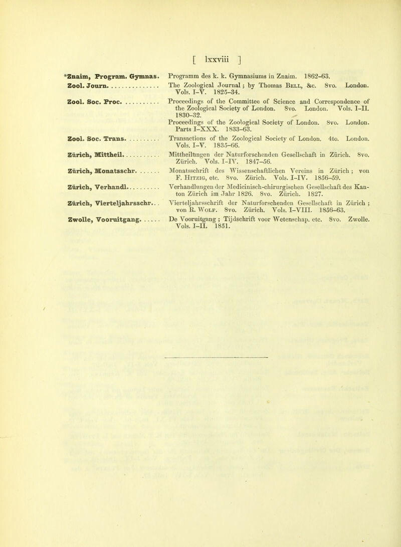 Znaim, Program. Gymnas. Zool. Journ Zool. Soc. Froc Zool. Soc. Trans Zurich, Mittheil Zurich, Monatsschr Zurich, Verhandl Zurich, Vierteljahrsschr.. . Zwolle, Vooruitgamg Programm des k. k. Gymnasiums in Znaim. 1862-63. The Zoological Journal; by Thomas Bell, &c. 8vo. London. Vols. I-V. 1825-34. Proceedings of the Committee of Science and Correspondence of the Zoological Society of London. 8vo. London. Vols. I-TJ. 1830-32. Proceedings of the Zoological Society of London. 8vo. London. Parts I-XXX. 1833-63. Transactions of the Zoological Society of London. 4to. London. Vols. I-V. 1835-66. Mittheilungen der Naturforschenden Gesellschaft in Zurich. 8vo. Zurich. Vols. I-JY. 1847-56. Monatsschrift des Wissenschaftlichen Vereins in Zurich ; von F. Hitzig, etc. 8vo. Zurich. Vols. I-IV. 1856-59. Verhandlungen der Medicinisch-chirurgischen Gesellschaft des Kan- ton Zurich im Jahr 1826. 8vo. Zurich. 1827. Vierteljahrsschriffc der Naturforschenden Gesellschaft in Zurich ; von R. Wolf. 8vo. Zurich. Vols. I-VIII. 1856-63. De Vooruitgang ; Tijdschrift voor Wetenschap. etc. 8vo. Zwolle. Vols. I-n. 1851.