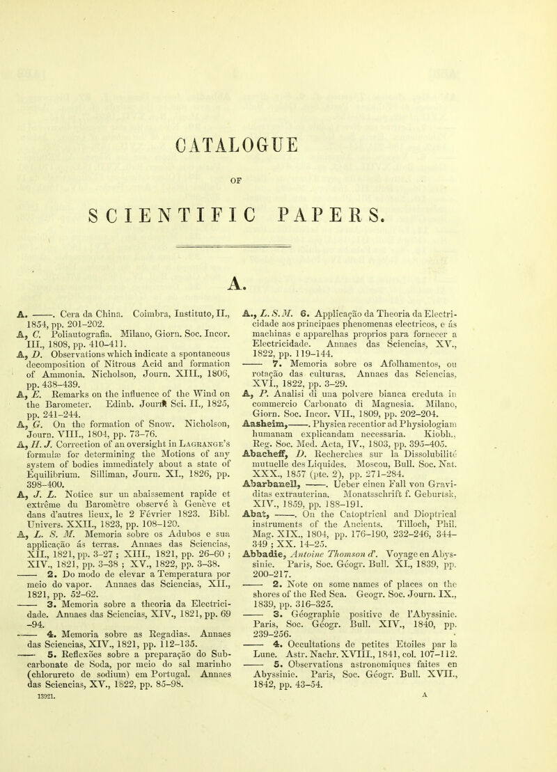 CATALOGUE OF SCIENTIFIC PAPERS. A. A. Cera da China. Coimbra, Instituto, EL. 1854, pp. 201-202. A, C. Poliautografia. Milano, Giorn. Soc. Incor. III., 1808, pp. 410-41]. A, D. Observations which indicate a spontaneous decomposition of Nitrous Acid and formation of Ammonia. Nicholson, Journ. XIII., 1806', pp. 438-439. A, E. Remarks on the influence of the Wind on the Barometer. Edinb. Jourrft Sci. II., 1825, pp. 241-244. A, G. On the formation of Snow. Nicholson, Journ. VIII., 1804, pp. 73-76. A, IT. J. Correction of an oversight in Lagrange's formulas for determining the Motions of any system of bodies immediately about a state of Equilibrium. Silliman, Journ. XL, 1826, pp. 398-400. A, J. L. Notice sur un abaissement rapide et extreme du Barometre observe a Geneve et dans d'autres lieux, le 2 Fevrier 1823. Bibl. Univers. XXII., 1823, pp. 108-120. A, L. S. 31. Memoria sobre os Adubos e sua applicacao as terras. Annaes das Sciencias, XII., 1821, pp. 3-27 ; XIII., 1821, pp. 26-60 ; XIV., 1821, pp. 3-38 ; XV., 1822, pp. 3-38. 2. Do modo de elevar a Temperatura por meio do vapor. Annaes das Sciencias, XII., 1821, pp. 52-62. 3. Memoria sobre a theoria da Electrici- dade. Annaes das Sciencias, XIV., 1821, pp. 69 -94. — 4. Memoria sobre as Regadias. Annaes das Sciencias, XIV., 1821, pp. 112-135. — 5. Reflexoes sobre a preparacao do Sub- carbonate de Soda, por meio do sal marinho (chlorureto de sodium) em Portugal. Annaes das Sciencias, XV., 1622, pp. 85-98. 13921. A., L. S.3I. 6. Applicacao da Theoria da Electri- cidade aos principaes phenomenas electricos, e as machinas e apparelhas proprios para fornecer a Electricidade. Annaes das Sciencias, XV.. 1822, pp. 119-144. 7. Memoria sobre os Afolhamentos, ou rotacao das culturas. Annaes das Sciencias, XVI., 1822, pp. 3-29. A, P. Analisi di una polvere bianca creduta in commercio Carbonate di Magnesia. Milano, Giorn. Soc. Incor. VIE, 1809, pp. 202-204. Aasheim, . Physica recentior ad Physiologiam humanam explicandam necessaria. Kiobh.. Reg. Soc. Med. Acta, IV., 1803, pp. 395-405. Abacheff, D. Recherches sur la Dissolubility mutuelle des Liquides. Moscou, Bull. Soc. Nat. XXX., 1857 (pte. 2), pp. 271-284. Abarbaisell, . Ueber einen Fall von Gravi- ditas extrauterina. Monatsschrift f. Geburtsk. XIV., 1859, pp. 188-191. Abat, . On the Catoptrical and Dioptrical instruments of the Ancients. Tillocli, Phil. Mag. XIX., 1804, pp. 176-190, 232-246, 344- 349 ; XX. 14-25. Abbadie, Antoine Thomson d\ Voyage en Abys- sinie. Paris, Soc. Geogr. Bull. XL, 1839, pp. 200-217. 2. Note on some names of places on the shores of the Red Sea. Geogr. Soc. Journ. IX., 1839, pp. 316-325. 3. Geographie positive de TAbyssinie. Paris, Soc. Geogr. Bull. XIV., 1840, pp. 239-256. 4. Occultations de petites Etoiles par la Lune. Astr. Nachr. XVIIL, 1841, col. 107-112. — 5. Observations astronomiques faites en Abyssinie. Paris, Soc. Geogr. Bull. XVII., 1842, pp. 43-54. A