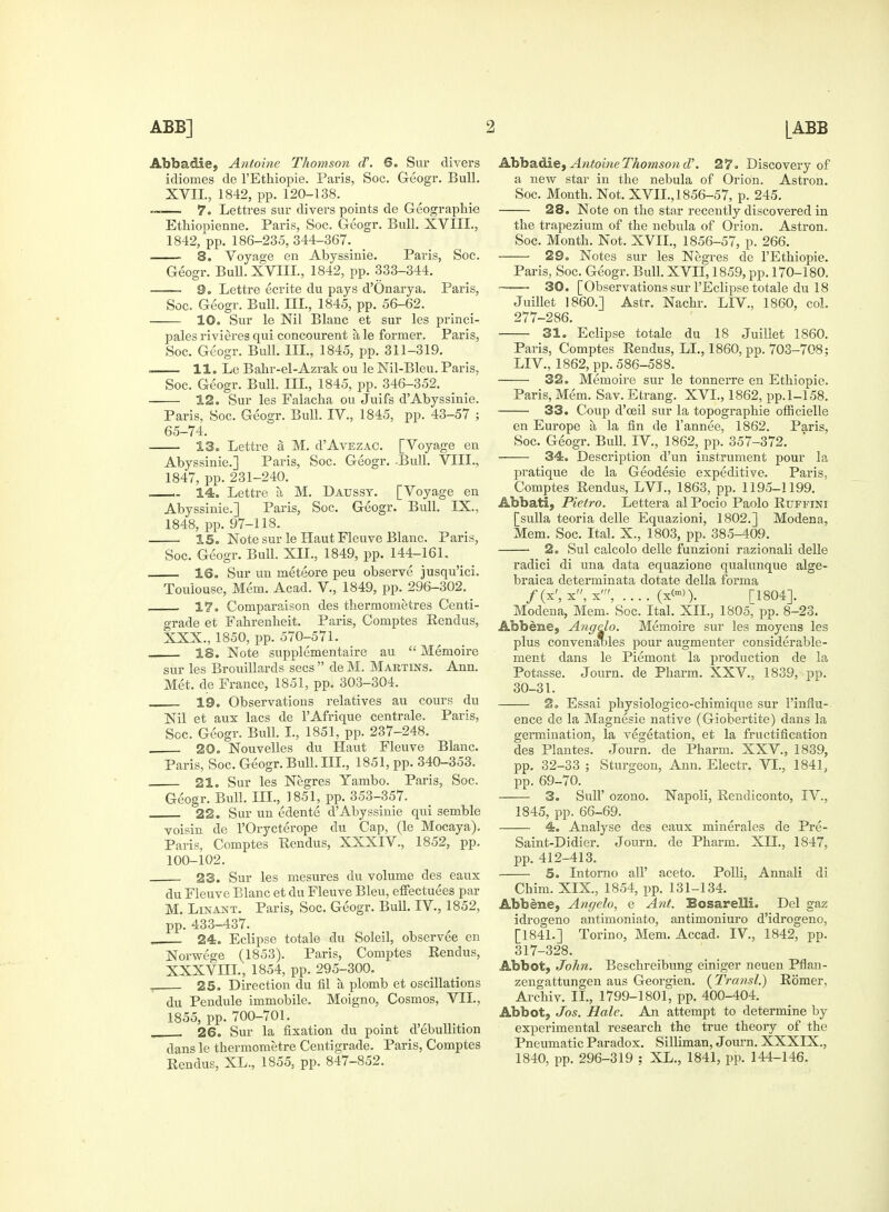 Abbadie, Antoine Thomson oV. 6. Sur divers idiomes de l'Ethiopie. Paris, Soc. Geogr. Bull. XVII., 1842, pp. 120-138. — 7. Lettres sur divers points de Geographic Ethiopieime. Paris, Soc. Geogr. Bull. XVIII., 1842, pp. 186-235, 344-367. 8. Voyage en Abyssinie. Paris, Soc. Geogr. Bull. XVIII., 1842, pp. 333-344. —— 9. Lettre ecrite du pays d'Onarya. Paris, Soc. Geogr. Bull. III., 1845, pp. 56-62. 10. Sur le Nil Blanc et sur les princi- pales rivieres qui concourent a le former. Paris, Soc. Geogr. Bull. III., 1845, pp. 311-319. 11. Le Bahr-el-Azrak ou le Nil-Bleu. Paris, Soc. Geogr. Bull. Ill, 1845, pp. 346-352. 12. Sur les Falacha ou Juifs d'Abyssinie. Paris, Soc. Geogr. Bull. IV., 1845, pp. 43-57 ; 65-74. 13. Lettre a M. d'AvEZAC. [Voyage en Abyssinie.] Paris, Soc. Geogr. .Bull. VIII., 1847, pp. 231-240. ,. 14. Lettre a M. Daussy. [Voyage en Abyssinie.] Paris, Soc. Geogr. Bull. IX., 1848, pp. 97-118. IS. Note sur le Haut Fleuve Blanc. Paris, Soc. Geogr. Bull. XII., 1849, pp. 144-161. IS. Sur un meteore peu observe jusqu'ici. Toulouse, Mem. Acad. V., 1849, pp. 296-302. 17. Comparaison des therm ometres Centi- grade et Fahrenheit. Paris, Comptes Rendus, XXX., 1850, pp. 570-571. „ 18. Note supplementaire au  Memoire sur les Brouillards sees  de M. Martins. Ann. Met. de France, 1851, pp. 303-304. 19. Observations relatives au cours du Nil et aux lacs de l'Afrique centrale. Paris, Soc. Geogr. Bull. I., 1851, pp. 237-248. 20. Nouvelles du Haut Fleuve Blanc. Paris, Soc. Geogr. Bull. III., 1851, pp. 340-353. 21. Sur les Negres Yambo. Paris, Soc. Geogr. Bull. III., 1851, pp. 353-357. 22. Sur un edente dAbyssinie qui semble voisin de l'Orycterope du Cap, (le Mocaya). Paris, Comptes Rendus, XXXIV., 1852, pp. 100-102. 23. Sur les mesures du volume des eaux du Fleuve Blanc et du Fleuve Bleu, effectuees par M. Linant. Paris, Soc. Geogr. Bull. IV., 1852, pp. 433-437. „ 24. Eclipse totale du Soleil, observee en Norwege (1853). Paris, Comptes Rendus, XXXVm., 1854, pp. 295-300. , 25. Direction du fil a plomb et oscillations du Pendule immobile. Moigno, Cosmos, VII., 1855, pp. 700-701. , 26. Sur la fixation du point d'ebullition dans le thermometre Centigrade. Paris, Comptes Rendus, XL., 1855, pp. 847-852. Abbadie, Antoine Thomson d\ 27. Discovery of a new star in the nebula of Orion. Astron. Soc. Month. Not. XVII., 1856-57, p. 245. 28. Note on the star recently discovered in the trapezium of the nebula of Orion. Astron. Soc. Month. Not. XVII., 1856-57, p. 266. • 29. Notes sur les Negres de l'Ethiopie. Paris, Soc. Geogr. Bull. XVII, 1859, pp. 170-180, r—— 30. [Observations sur l'Eclipse totale du 18 Juillet I860.] Astr. Nachr. LIV., 1860, col. 277-286. 31. Eclipse totale du 18 Juillet 1860. Paris, Comptes Rendus, LI., 1860, pp. 703-708; LIV., 1862, pp. 586-588. 32. Memoire sur le tonnerre en Ethiopie. Paris, Mem. Sav. Etrang. XVI., 1862, pp. 1-158. 33. Coup d'ceil sur la topographie officielle en Europe a la fin de l'annee, 1862. Paris, Soc. Geogr. Bull. IV., 1862, pp. 357-372. 34. Description d'un instrument pour la pratique de la Geodesie expeditive. Paris, Comptes Rendus, LVL, 1863, pp. 1195-1199. Abbati, Pietro. Lettera al Pocio Paolo Rtjffini [sulla teoria delle Equazioni, 1802.] Modena, Mem. Soc. Ital. X., 1803, pp. 385-409. ■ 2. Sul calcolo delle funzioni razionali delle radici di una data equazione qualunque alge- braica determinata dotate della forma f (x', x, x', .... (xW). [1804]. Modena, Mem. Soc. Ital. XII., 1805, pp. 8-23. Abbeme, Angclo. Memoire sur les moyens les plus convenaifies pour augmenter considerable- ment dans le Piemont la production de la Potasse. Journ. de Pharm. XXV., 1839, pp. 30-31. 2. Essai physiologico-chimique sur l'influ- ence de la Magnesie native (Giobertite) dans la germination, la vegetation, et la fructification des Plantes. Journ. de Pharm. XXV., 1839, pp. 32-33 ; Sturgeon, Ann. Electr. VI., 1841, pp. 69-70. 3. Sull' ozono. Napoli, Rendiconto, IV., 1845, pp. 66-69. 4. Analyse des eaux minerales de Pre- Saint-Didier. Journ. de Pharm. XII., 1847, pp. 412-413. 5. Intorno all' aceto. Polli, Annali di Chim. XIX, 1854, pp. 131-134. Abbene, Angelo, e Ant. Bosarelli. Del gaz idrogeno antimoniato, antimoniuro d'idrogeno, [1841.] Torino, Mem. Accad. IV, 1842, pp. 317-328. Abbot, John. Beschreibung einiger neuen Pflan- zengattungen aus Georgien. (Transl.) Romer. Archiv. II., 1799-1801, pp. 400-404. Abbot, Jos. Hale. An attempt to determine by experimental research the true theory of the Pneumatic Paradox. Silliman, Journ. XXXIX., 1840, pp. 296-319 : XL., 1841, pp. 144-146.