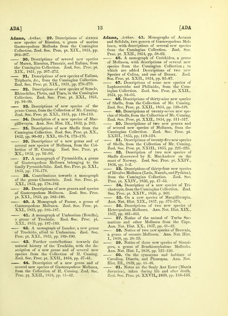 Adams, Arthur. 29. Descriptions of sixteen new species of Rissoina, a genus of marine Gasteropodous Mollusks from the Cumingian Collection. Zool. Soc. Proc. pt. XIX., 1851, pp. 264-267. 30. Descriptions of several new species of Murex, Rissoina, Planaxis, and Eulima, from the Cumingian Collection. Zool. Soc. Proc. pt. XIX. , 1851, pp. 267-272. 31. Descriptions of new species of Eulima, Triphoris, &c, from the Cumingian Collection. Zool. Soc. Proc. pt. XIX., 1851, pp. 276-279. 32. Descriptions of new species of Semele, Rhizochilus, Plotia, and Tiara, in the Cumingian Collection. Zool. Soc. Proc. pt. XXI., 1851, pp. 94-99. —— 33. Descriptions of new species of the genus Conus, from the Collection of Mr. Cuming. Zool. Soc. Proc. pt. XXL, 1851, pp. 116-119. 34. Description of a new species of Mac- gillivrayia. Ann. Nat. Hist. IX., 1852, p. 242. 35. Descriptions of new Shells from the Cumingian Collection. Zool. Soc. Proc. pt. XX., 1852, pp. 90-92 ; XXL, 69-74, 173-176. — 36. Descriptions of a new genus and of several new species of Mollusca, from the Col- lection of H. Cuming. Zool. Soc. Proc. pt. XX. , 1852, pp. 92-95. —— 37. A monograph of Pyramidella, a genus of Gasteropodous Mollusca belonging to the family Pyramidellidse. Zool. Soc. Proc. pt. XXL, 1853, pp. 176-178. 38. Contributions towards a monograph of the genus Chemnitzia. Zool. Soc. Proc. pt. XXL, 1853, pp. 178-182. 39. Descriptions of new genera and species of Gasteropodous Mollusca. Zool. Soc. Proc. pt. XXL, 1853, pp. 182-186. 40. A Monograph of Fossar, a genus of Gasteropodous Mollusca. Zool. Soc. Proc. pt. XXL, 1853, pp. 186-187. —— 41. A monograph of Umbonium (Rotella), a genus of Trochidas. Zool. Soc. Proc. pt. XXL, 1853, pp. 187-189. 42. A monograph of Isander, a new genus of Trochidas, allied to Umbonium. Zool. Soc. Proc. pt. XXL, 1853, pp. 189-190. 43. Further contributions towards the natural history of the Trochidse, with the de- scription of a new genus and of several new species from the Collection of H. Cuming. Zool. Soc. Proc. pt. XXII., 1854, pp. 37-41. 44. Description of a new genus and of several new species of Gasteropodous Mollusca, from the Collection of H. Cuming. Zool. Soc. Proc. pt, XXII., 1854, pp. 41-42. Adams, Arthur. 45. Monographs of Actajon and Solidula, two genera of Gasteropodous Mol- lusca, with descriptions of several new species from the Cumingian Collection. Zool. Soc. Proc. pt. XXII., 1854, pp. 58-62. 46. A monograph of Cerithiclea, a genus of Mollusca, with descriptions of several new species from the Cumingian Collection ; to which are added Descriptions of two new Species of Colina, and one of Donax. Zool. Soc. Proc. pt. XXII., 1854, pp. 83-87. 47. Descriptions of some new species of Lophocercidas and Philinida?, from the Cum- ingian Collection. Zool. Soc. Proc. pt. XXII., 1854, pp. 94-95. ■ 48. Descriptions of thirty-nine new species of Shells, from the Collection of Mr. Cuming. Zool. Soc. Proc. pt. XXII., 1854, pp. 130-138. 49. Descriptions of twenty-seven new spe- cies of Shells, from the Collection of Mr. Cuming. Zool. Soc. Proc. pt. XXII., 1854, pp. 311-317. 50. Descriptions of two new genera and of several new species of Mollusca, from the Cumingian Collection. Zool. Soc. Proc. pt. XXIIL, 1855, pp. 119-124. 51. Descriptions of twenty-five new species of Shells, from the Collection of Mr. Cuming. Zool. Soc. Proc. pt. XXIIL, 1855, pp. 221-226. 52. Description of two new species of Shells discovered by R, MacAndrew on the coast of Norway. Zool. Soc. Proc. pt. XXIV., 1856, pp. 1-2. 53. Descriptions of thirty-four new species of Bivalve Mollusca (Leda, Nucula, and Pyfhina), from the Cumingian Collection. Zool. Soc. Proc. pt. XXIV., 1856, pp. 47-53. 54. Description of a new species of Tri- chotropis, from the Cumingian Collection. Zool. Soc. Proc. pt. XXIV., 1856, p. 369. 55. On a new species of Macgillivrayia, Ann. Nat. Hist. XIX., 1857, pp. 373-374. 56. Descriptions of two new species of Heteropodous Mollusca, Ann. Nat. Hist. XIX., 1857, pp. 461-463. 57. Notice of the animal of Turbo Sar- maticus and other Mollusca from the Cape. Ann. Nat. Hist. XX., 1857, pp. 41-42. 58. Notice of two new species of Brownia, a genus of oceanic Mollusca, Ann. Nat. Hist. I., 1858, pp. 28-29. . 59. Notice of three new species of Sinusi- gera, a genus of Brachiocephalous Mollusks. Ann. Nat. Hist. I., 1858, pp. 125-126. 60. On the synonyms and habitats of Cavolina, Diacria, and Pleuropus. Ann. Nat. Hist. III., 1859, pp. 44-46. 61. Notes on the Scaly Ant Eater (Mania Javanica), taken during life and after death. Zool. Soc. Proc. pt. XXVII., 1859, pp. 133-135.