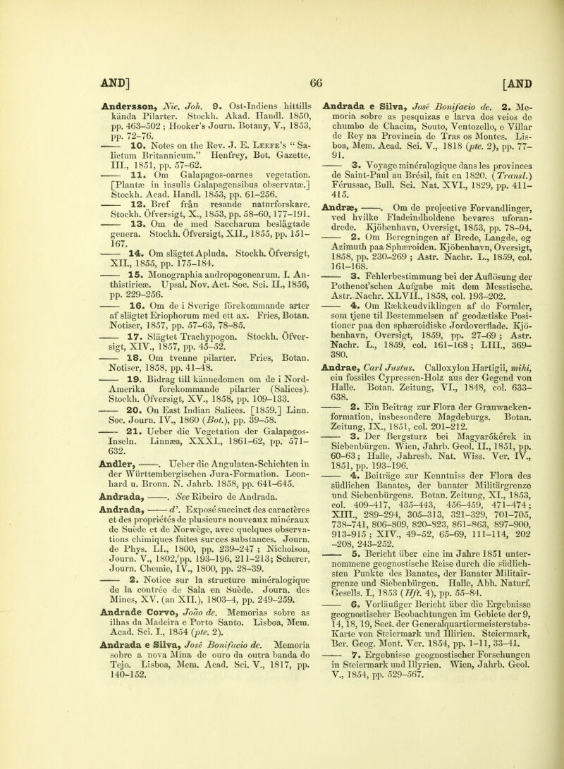 Anders son, Nic. Joh. 9. Ost-Indiens hittills kiinda Pilarter. Stockh. Akad. Handl. 1850, pp. 463-502 ; Hooker's Journ. Botany, V., 1853, pp. 72-76. 10. Notes on the Rev. J. E. Leefe's  Sa- lictum Britannicum. Henfrey, Bot. Gazette, III., 1851, pp. 57-62. 11. Om Galapagos-oarnes vegetation. [Planta? in insulis Galapagensibus observatos.] Stockh. Acad. Handl. 1853, pp. 61-256. 12. Bref fran resande naturforskare. Stockh. Ofversigt, X., 1853, pp. 58-60, 177-191. ■ 13. Om de med Saccharum beslagtade genera. Stockh. Ofversigt, XII., 1855, pp. 151- 167. 14. Om sliigtet Apluda. Stockh. Ofversigt, XII., 1855, pp. 175-184. 15. Monographia andropogonearum. I. An- thistiriese. Upsal. Nov. Act. Soc. Sci. H., 1856, pp. 229-256. 16. Om de i Sverige fdrekommande arter af slagtet Eriophorum med ett ax. Fries, Botan. Notiser, 1857, pp. 57-63, 78-85. 17. Slagtet Trachypogon. Stockh. Ofver- sigt, XIV., 1857, pp. 45-52. 18. Om tvenne pilarter. Fries, Botan. Notiser, 1858. pp. 41-48. ■ 19. Bidrag till kannedomen om de i Nord- Amerika forekommande pilarter (Salices). Stockh. Ofversigt, XV., 1858, pp. 109-133. ■ 20. On East Indian Salices. [1859.] Linn. Soc. Journ. IV., 1860 {Bot), pp. 39-58. ~ 21. Ueber die Vegetation der Galapagos- Inseln. Linna;a, XXXI., 1861-62, pp. 571- 632. Andler, . Ueber die Angulaten-Schichten in der Wurttembergischen Jura-Formation. Leon- hard u. Bronn. N. Jahrb. 1858, pp. 641-645. Andrada, . See Bibeiro de Andrada. Andrada, —1— d\ Expose succinct des caracteres et des proprietes de plusieurs nouveaux mineraux de Suede et de Norwege, avec quelques observa- tions chimiques faites surces substances. Journ. de Phys. LI., 1800, pp. 239-247 ; Nicholson, Journ. V, 1802,'pp. 193-196, 211-213; Scherer, Journ. Chemie, IV., 1800, pp. 28-39. «-»— 2. Notice sur la structure mineralogique de la contree de Sala en Suede. Journ. des Mines, XV. (an XII.), 1803-4, pp. 249-259. Andrade Corvo, Joao de. Memorias sobre as ilhas da Madeira e Porto Santo. Lisboa, Mem. Acad. Sci. I., 1854 {pte. 2). Andrada e Silva, Jose Bonifacio de. Memoria sobre a nova Mina de ouro da outra banda do Tejo. Lisboa, Mem. Acad. Sci. V, 1817, pp. 140-152. Andrada e Silva, Jose Bonifacio de. 2. Me- moria sobre as pesquizas e larva dos veios de chumbo de Chacim, Souto, Ventozello, e Villar de Rey na Provincia de Tras os Montes. Lis- boa, Mem. Acad. Sci. V, 1818 {pte. 2), pp. 77- 91. 3. Voyage mineralogique dans les provinces de Saint-Paul au Bresil, fait en 1820. {Transl.) Ferussac, Bull. Sci. Nat. XVI., 1829, pp. 411- 415. An dree, . Om de projective Forvandlinger, ved hvilke Fladeindholdene bevares uforan- drede. Kjobenhavn, Oversigt, 1853, pp. 78-94. 2. Om Beregningen af Brede, Langde, og Azimuth paa Sphasroiden. Kjobenhavn, Oversigt, 1858, pp. 230-269 ; Astr. Nachr. L., 1859, col. 161-168. 3. Fehlerbestimmung bei der Auflosung der Pothenot'schen Aufgabe mit dem Messtische. Astr.-Nachr. XLVII., 1858, col. 193-202. 4. Om Raskkeudviklingen af de Formler, som tjene til Bestemmelsen af geodaetiske Posi- tioner paa den sphgeroidiske Jordoverflade. Kjo- benhavn, Oversigt, 1859, pp. 27-69 ; Astr. Nachr. L., 1859, col. 161-168; LHL, 369- 380. Andrae, Carl Justus. Calloxylon Hartigii, mihi, ein fossiles Cypressen-Holz aus der Gegend von Halle. Botan. Zeitung, VI., 1848, col. 633- 638. 2. Ein Beitrag zur Flora der Grauwacken- formation, insbesondere Magdeburgs. Botan. Zeitung, IX., 1851, col. 201-212. 3. Der Bergsturz bei Magyarokerek in Siebenbiirgen. Wien, Jahrb. Geol. II., 1851, pp. 60-63; Halle, Jahresb. Nat. Wiss. Ver. IV, 1851, pp. 193-196. 4. Beitrage zur Kenntniss der Flora des siidlichen Banates, der banater Militargrenze und Siebenbiirgens. Botan. Zeitung, XI., 1853, col. 409-417, 435-443, 456-459, 471-474; XIII., 289-294, 305-313, 321-329, 701-705, 738-741, 806-809, 820-823, 861-863, 897-900, 913-915; XIV, 49-52, 65-69, 111-114, 202 -208, 243-252. 5. Bericht iiber eine im Jahre 1851 unter- nommene geognostische Reise durch die siidlich- sten Punkte des Banates, der Banater Militair- grenze und Siebenbiirgen. Halle, Abh. Naturf. Gesells. I., 1853 {Hft. 4), pp. 55-84. 6. Vorliiufiger Bericht iiber die Ergebnisse geognostischer Beobachtungen im Gebiete der 9, 14,18, 19, Sect, der Generalquartiermeisterstabs- Karte von Steiermark und Illirien. Steiermark, Ber. Geog. Mont. Ver. 1854, pp. 1-11, 33-41. 7. Ergebnisse geognostischer Forschungen in Steiermark und Illyrien. Wien, Jahrb. Geol. V., 1854, pp. 529-567.