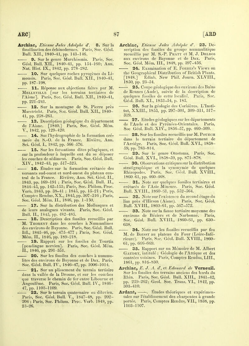 Archiac, Etienne Jules Adolphe d\ 8. Sur la fossilisation des echinodermes. Paris, Soc. Geol. Bull. XII., 1840-41, pp. 143-146. ■ 9. Sur le genre Murchisonia. Paris, Soc. Geol. Bull. XII., 1840-41, pp. 154-160; Ann. Nat. Hist. IX., 1842, pp. 278-282. 10. Sur quelques roches pyroxenes du Li- mousin. Paris, Soc. Geol. Bull. XII., 1840-41, pp. 187-198. 11. Reponse aux objections faites par M. Melleville [sur les terrains tertiaires de l'Aisne]. Paris, Soc. Geol. Bull. XII., 1840-41, pp. 221-241. — 12. Sur la montagne de St. Pierre pres Maestriclit. Paris, Soc. Geol. Bull. XII., 1840- 41, pp. 258-261. 13. Description geologique du departement de l'Aisne. [1840.] Paris, Soc. Geol. Mem. V., 1842, pp. 129-420. 14. Sur l'hydrograpliie de la formation cre- tacee du S.-O. de la France. Riviere, Ann. Sci. Geol. I., 1842, pp. 566 -576. 15. Sur les formations dites pelagiques, et sur la profondeur a laquelle ont du se deposer les couches de sediment. Paris, Soc. Geol. Bull. XIV., 1842-43, pp. 517-525. 16. Etudes sur la formation cretacee des versants sud-ouest et nord-ouest du plateau cen- tral de la France. Riviere, Ann. Sci. Geol. II., 1843, pp. 169-191 ; Paris, Soc. Geol. Bull. II., 1844-45, pp. 142-153; Paris, Soc. Pliilom. Proc. Verb. 1843, pp. 38-41 ; 1845, pp. 15-21 •, Paris, Comptes Rendus, XX., 1845, pp. 307-316 ; Paris, Soc. Geol. Mem. II., 1846, pp. 1-150. 17. Sur la distribution des Mollusques et de leurs analogues vivants. Paris, Soc. Geol. Bull. IT., 1845, pp. 482-485. — 18. Description des fossiles recueillis par M. Thorent dans les couches a Nummulines des environs de Bayonne. Paris, Soc. Geol. Bull. III., 1845-46, pp. 475-477 ; Paris, Soc. Geol. Mem. II., 1846, pp. 189-218. 19. Rapport sur les fossiles du Tourtia [poudingue nervien]. Paris, Soc. Geol. Mem. II., 1846, pp. 291-351. 20. Sur les fossiles des couches a nummu- lites des environs de Bayonne et de Dax. Paris, Soc. Geol. Bull. IV, 1846-47, pp. 1006-1014. 21. Sur un plissement du terrain tertiaire dans la vallee de la Droune, et sur les couches que traverse le chemin de fer entre Libourne et Angouleme. Paris, Soc. Geol. Bull. IV., 1846- 47, pp. 1103-1109. — 22. Sur le terrain quaternaire ou diluvien. Paris, Soc. Geol. Bull. V., 1847-48, pp. 202- 204 ; Paris, Soc. Philom. Proc. Verb. 1848, pp. 23-26. Archiac, Etienne Jules Adolphe d'. 23. De- scription des fossiles du groupe nummulitique recueillis par M. S.-P. Pratt et M. J. Delbos aux environs de Bayonne et de Dax. Paris, Soc. Geol. Mem. III., 1848, pp. 397-456. 24. Examination of E. Forbes's Views on the Geographical Distribution of British Plants. [1848.] Edinb. New Phil. Journ. XLVIII., 1850, pp. 23-34. ■ 25. Coupe geologique des environs des Bains de Rennes (Aude), suivie de la description de quelques fossiles de cette localite. Paris, Soc. Geol. Bull. XL, 1853-54, p. 185. 26. Sur la geologie des Corbieres. LTnsti- tut, XXI1L, 1855, pp. 297-301, 309-311, 317- 319. 27. Etudes geologiques sur les departements de l'Aude et des Pyrenees-Orientales. Paris, Soc Geol. Bull. XIV, 1856-57, pp. 460-509. —- 28. Sur les fossiles recueillis par M. Pouech dans le terrain tertiaire du departement de lArriege. Paris, Soc. Geol. Bull. XVI., 1858- 59, pp. 783-814. — 29. Sur le genre Otostoma. Paris, Soc. Geol. Bull. XVL, 1858-59, pp. 871-878. 30. Observations critiques sur la distribution stratigraphique et la synonymie de quelques Rhizopodes. Paris, Soc. Geol. Bull. XVIIL, 1860-61, pp. 460-468. 31. Note sur quelques fossiles tertiaires et cretaces de l'Asie Mineure. Paris, Soc. Geol. Bull. XVIIL, 1860-51, pp. 552-564. 32. Note sur l'existenee du second etage du lias pres d'Hirson (Aisne). Paris, Soc. Geol. Bull. XVIIL, 1860-61, pp. 567-572. — 33. Note sur la fauue tertiaire moyenne des environs de Beziers et de Narbonne. Paris, Soc. Geol. Bull. XVIIL, 1860-51, pp. 630- 638. — 34. Note sur les fossiles recueillis par feu M. de Boissy au plateau du Four (Loire-Infe- rieure). Paris, Soc. Geol. Bull. XVIIL, 1860- 61, pp. 666-669. 35. Rapport sur un Memoire de M. Albert Gaudry, intitule : Geologie de l'Attique et des contrees voisines. Paris, Comptes Rendus, LIIL, 1861, pp. 816-830. Archiac, E. J. A. d\ et Edouard de Vemeuil. Sur les fossiles des terrains anciens des bords du Rhin. Paris, Soc. Geol. Bull. XIII., 1841-42, pp. 259-262; Geol. Soc. Trans. VI., 1842, pp. 303-410. Ardant, Etudes theoriques et experimen- tales sur l'etablissement des charpentes a, grande portee. Paris, Comptes Rendus, VII., 1838, pp. 1103-1107.