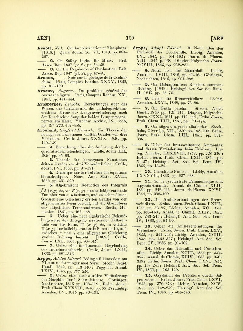 Arnott, Neil. On the construction of Fire-places. [1818.] Quart, Journ. Sci. VI., 1819, pp. 364- 367. 2. On Safety Lights for Mines. Brit. Assoc. Rep. 1837 (pt. 2), pp. 54-56. 3. On the Regulation of Combustion. Brit. Assoc. Rep. 1847 {pt. 2), pp. 47-48. Arnoux, . Note sur la geologie de la Cochin- chine. Paris, Comptes Rendus, XXXV., 1852, pp. 188-190. Arnoux, Auguste. Du probleme general des centres de figure. Paris, Comptes Rendus, XX., 1845, pp. 441-444. Arnsperger, Leopold. Bemerkungen iiber das Wesen, die Ursache und die pathologisch-ana- tomische Natur der Lungenveriinderung nach der Durchschneidung der beiden Lungenmagen- nerven am Halse. Virchow, Archiv, IX., 1856, pp. 197-220, 437-458. Aronhoid, Siegfried Heinrich. Zur Theorie der homogenen Functionen dritten Grades von drei Variabeb. Crelle, Journ. XXXIX., 1850, pp. 140-159. 2. Bemerkung iiber die Auflosung der bi- quadratischen Gleichungen. Crelle, Journ. LII., 1856, pp. 95-96. 3. Theorie der homogenen Functionen dritten Grades von drei Veriinderlichen. Crelle, Journ. LV, 1858, pp. 97-191. 4. Remarque sur la resolution des equations biquadratiques. Nouv. Ann. Math. XVII., 1858, pp. 391-392. 5. Algebraische Reduction des Integrals x, y) dx, wo F (x, y) eine beliebige rationale Function von x, y bedeutet. und zwischen diesen Grossen eine Gleichung dritten Grades von der allgemeinsten Form besteht, auf die Grundform der elliptischen Transcendenten. Berlin, Mo- natsber. 1861, pp. 462-468. 6. Ueber eine neue algebraische Behand- lungsweise der Integrale irrationaler Differen- tial e von der Form, II (x, y) dx, in welcher II (x, y)eme beliebige rationale Function ist, und zwischen x und y eine allgemeine Gleichung zweiter Ordnung besteht. [1862.] Crelle, Journ. LXI., 1863, pp. 95-145. —— 7. Ueber eine fundamentale Begriindung der Invariantentheorie. Crelle, Journ. LXII., 1863, pp. 281-345. Arppe, Adolph Eduard. Bidrag till kiinnedom om Vismutens foreningar med Syre. Stockh. Acad. Hand]. 1842, pp. 113-140; Poggend. Annal. LXIV, 1845, pp. 237-250. 2. Ueber eine merkwiirdige Veranderung des Morphins durch Schwefelsaure. Gottingen, Nachrichten, 1845, pp. 108-112; Erdm. Journ. Prak. Chem. XXXVII., 1846, pp. 55-58; Liebig, Annalen, LV, 1845, pp. 96-101. Arppe, Adolph Eduard. 3. Notiz iiber den Farbstoff der Cocchenille. Liebig, Annalen, LV, 1845, pp. 101-105; Journ. de Pharm. VIII., 1845, p. 468 ; Dingier, Polytechn. Journ. XCVIIL, 1845, pp. 232-235. 4. Notiz iiber das Monardaol. Liebig, Annalen, LVIIL, 1846, pp. 41-46 ; Gottingen, Nachrichten, 1846, pp. 281-282. 5. Om Babingtonitens Kemiska samman- siittning. [1842.] Helsingf. Act. Soc. Sci. Fenn. II., 1847, pp. 65-70. 6. Ueber die Brenzweinsiiure. Liebig, Annalen, LXVL, 1848, pp. 73-80. 7. Om Gutta percha. Stockh. Akad. Handl. 1849, pp. 121-144; Dingier, Polytechn. Journ. CXXL, 1851, pp. 442-444 ; Erdm. Journ. Prak. Chem. LIIL, 1851, pp. 171-174. 8. Om nagra vinsyrade alkaloider. Stock- holm, Ofversigt, VII., 1850, pp. 198-202; Erdm. Journ. Prak. Chem. LIIL, 1851, pp. 331- 336. 9. Ueber das brenzweinsaure Ammoniak und dessen Veranderung beim Erhitzen. Lie- big, Annaleu, LXXXVIL, 1853, pp. 228-236 ; Erdm. Journ. Prak. Chem. LXII., 1854, pp. 54-57; Helsingf. Act. Soc. Sci. Fenn. IV, 1856, pp. 13-24. 10. Chemische Notizen. Liebig, Annalen, LXXXVIL, 1853, pp. 237-238. 11. Sur le pyrotartrate d'ammoniaque et la bipyrotartramide. Annal. de Chimie, XLIL, 1854, pp. 242-243; Journ. de Pharm. XXVI., 1854, pp. 398-400. 12. Die Anilidverbindungen der Brenz- weinsaure. Erdm. Journ. Prak. Chem. LXIIL, 1854, pp. 83-86; Liebig, Annalen, XC, 1854, pp. 138-150; Annal. de Chimie, XLIV, 1855, pp. 243-245 ; Helsingf. Act. Soc. Sci. Fenn. IV; 1856, pp. 65-90. 13. Ueber die Anilidverbindungen der Weinsiiure. Erdm. Journ. Prak. Chem. LXV, 1855, pp. 241-243; Liebig, Annalen, XC1H., 1855, pp. 352-357 ; Helsingf. Act. Soc. Sci. Fenn. IV, 1856, pp. 91-102. 14. Ueber das Nitranilin und Paranitra- nilin. Liebig, Annalen, XCIIL, 1855, pp. 357- 365 ; Annal. de Chimie, XLIV, 1855, pp. 356- 359; Erdm. Journ. Prak. Chem. LXV., 1855, pp. 238-241; Helsingf. Act. Soc. Sci. Fenn. IV., 1856, pp. 103-120. 15. Oxydation der Fettsaure durch Sal- petersiiure. Erdm. Journ. Prak. Chem. LXVL, 1855, pp. 370-373 ; Liebig, Annalen, XCV, 1855, pp. 242-252; Helsingf. Act. Soc. Sci. Fenn. IV., 1856, pp. 533-546.