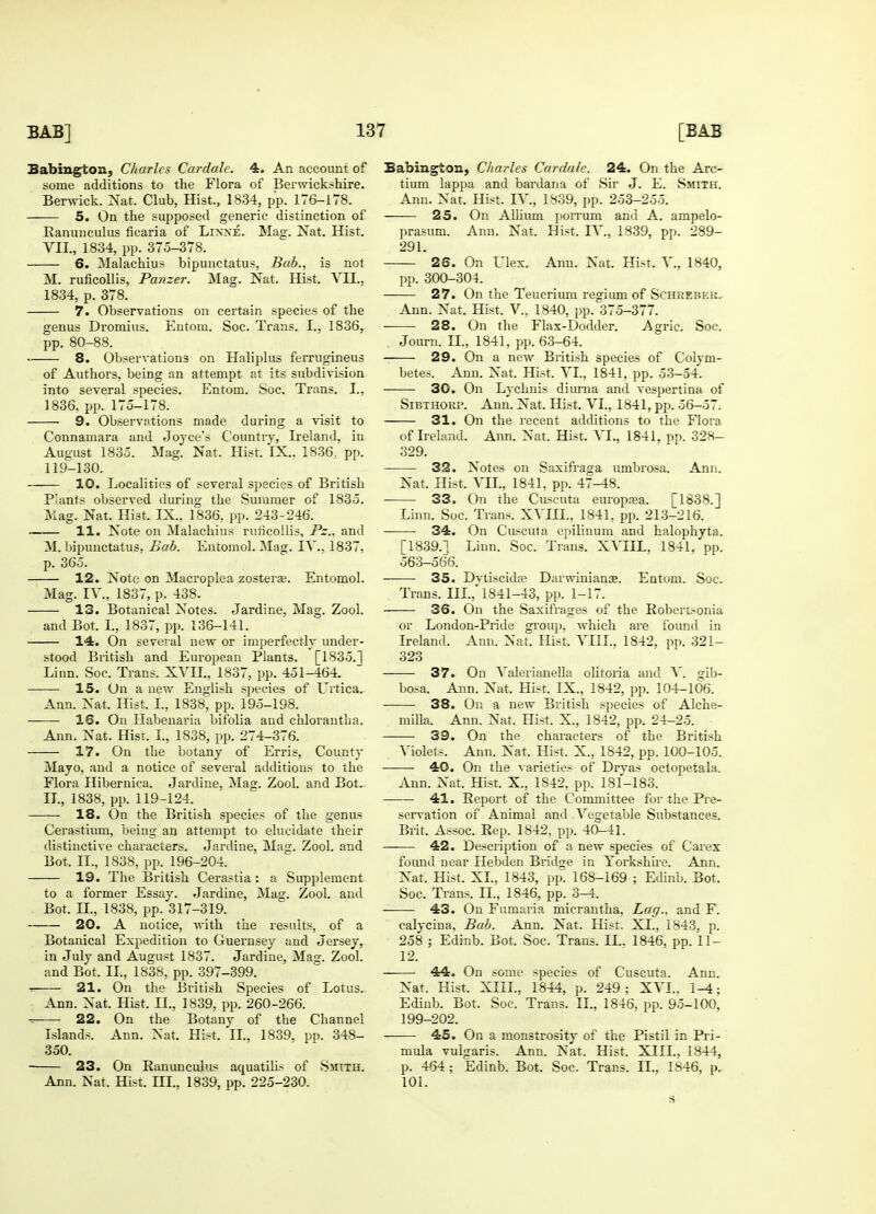 Sabington, Charles Car dale. 4. An account of some additions to the Flora of Berwickshire. Berwick. Nat. Club, Hist., 1834, pp. 176-178. 5. On the supposed generic distinction of Ranunculus ficaria of Lixxe. Mag. Nat. Hist. VII., 1834, pp. 375-378. 6. Malachius bipunctatus, Bab., is not M. ruflcollis, Panzer. Mag. Nat. Hist. YII.. 1834, p. 378. 7. Observations on certain species of the genus Dromius. Entoru. Soc. Trans. L, 1836, pp. 80-88. 8. Observations on Haliplus ferrugineus of Authors, being an attempt at its subdivision into several species. En torn. Soc. Trans. I., 1836, pp. 175-178. 9. Observations made during a visit to Connamara and Joyce's Country, Ireland, in August 1835. Mag. Nat. Hist. IX.. 1836, pp. 119-130. 10. Localities of several species of British Plants observed during the Summer of 1835. Mag. Nat. Hist. IX., 1836, pp. 243-246. - 11. Note on Malachius ruficolHs, Pz., and M. bipunctatus, Bab. Entomol. Mag. IV.. 1837, p. 365. 12. Note on Mncroplea zosterse. Entomol. Mag. IV, 1837, p. 438. 13. Botanical Notes. Jardine, Mag. Zool. and Bot. I., 1837, pp. 136-141. 14. On several new or imperfectly under- stood British and European Plants. [1835.] Linn. Soc. Trans. XVII., 1837, pp. 451-464. 15. On a new English species of Crtica. Ann. Nat. Hist. I., 1838, pp. 195-198. 16. On Habenaria bifolia and chlorantha. Ann. Nat. Hist. I., 1838, pp. 274-376. 17. On the botany of Erris, County Mayo, and a notice of several additions to the Flora Hibernica. Jardine. Mag. Zool. and Bot. II., 1838, pp. 119-124. 18. On the British species of the genus Cerastium, being an attempt to elucidate their distinctive characters. Jardine, Mas. Zool. and Bot, n., 1838, pp. 196-204. 19. The British Cerastia : a Supplement to a former Essay. Jardine, Mag. Zool. and Bot. II., 1838, pp. 317-319. 20. A notice, with the results, of a Botanical Expedition to Guernsey and Jersey, in July and August 1837. Jardine, Mag. Zool. and Bot. II., 1838, pp. 397-399. 21. On the British Species of Lotus. Ann. Nat. Hist. II., 1839, pp. 260-266. 22. On the Botany of the Channel Islands. Ann. Nat. Hist. II., 1839. pp. 348- 350. 23. On Ranunculus aquatilis of Smith. Ann. Nat. Hist. HI., 1839, pp. 225-230. Eabington, Charles Cardale. 24. On the Arc- tium lappa and bardana of Sir J. E. Smith. Ann. Nat. Hist. IV, 1839, pp. 253-255. 25. On Album porrum and A. ampelo- prasum. Ann. Nat. Hist. IV, 1839, pp. 289- 291. 26. On Flex. Ann. Nat. Hist. V, 1840, pp. 300-304. 27. On the Teucriuni regium of Schreber, Ann. Nat. Hist, V, 1840, pp. 375-377. 28. On the Flax-Dodder. Agric. Soc. Journ. H., 1841, pp. 63-64. 29. On a new British species of Colym- betes. Ann. Nat. Hist. VI., 1841, pp. 53-54. 30. On Lychnis diurna and vespertina of Sibthorp. Ann. Nat. Hist. VI., 1841, pp. 56-57. 31. On the recent additions to the Flora of Ireland. Ann. Nat. Hist. VL, 1841, pp. 328- 329. 32. Notes on Saxifraga umbrosa. Ann. Nat. Hist. Vn., 1841, pp. 47-48. 33. On the Cuscuta europrea. [1838.] Linn. Soc. Trans. XVIH., 1841, pp. 213-216. 34. On Cuscuta epilinum and halophyta. [1839.] Linn. Soc. Trans. XVHL, 1841, pp. 563-566. 35. Dvtiscida? Darwinians. Entom. Soc. Trans. III., 1841-43, pp. 1-17. 36. On the Saxifrages of the Robertsonia or London-Pride group, which are found in Ireland. Ann. Nat. Hist. VIII.. 1842, pp. 321- 323 37. On Valerianella olitoria and V. gib- bosa. Ann. Nat. Hist. IX., 1842, pp. 104-106. 38. On a new British species of Alche- mffla. Ann. Nat. Hist. X., 1842, pp. 24-25. 39. On the characters of the British Violets. Ann. Nat. Hist. X., 1842, pp. 100-105. • 40. On the varieties of Drvas octopetala. Ann. Nat. Hist. X., 1842, pp. 181-183. 41. Report of the Committee for the Pre- servation of Animal and Vegetable Substances. Brit. Assoc. Rep. 1842, pp. 40-41. —— 42. Description of a new species of Carex found near Hebden Bridge in Yorkshire. Ann. Nat. Hist. XL, 1843, pp. 168-169 ; Edinb. Bot, Soc. Trans. II., 1846, pp. 3-4. 43. On Fumaria micrantha, Lag., and F. calycina. Bab. Ann. Nat. Hist. XI., 1843, p. 258 ; Edinb. Bot. Soc. Trans. II.. 1846, pp. 11- 12. 44. On some species of Cuscuta. Ann. Nat. Hist. XIII., 1844, p. 249; XVI.. 1-4; Edinb. Bot. Soc. Trans. H., 1846, pp. 95-100, 199-202. 45. On a monstrosity of the Pistil in Pri- mula vulgaris. Ann. Nat. Hist. XIIL, 1844, p. 464 ; Edinb. Bot. Soc. Trans, n., 1846, p. 101. s