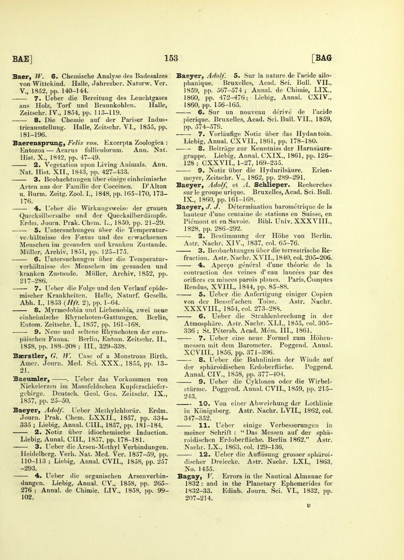 Baer, W. 6. Cheniische Analyse des Badesalzes von Wittekind. Halle, Jahresber. Naturw. Ver. V., 1852, pp. 140-144. 7. Ueber die Bereitung des Leuchtgases aus Holz, Torf unci Braunkohlen. Halle, Zeitschr. IV., 1854, pp. 113-119. 8. Die Chemie auf der Pariser Indus- trieausstellung. Halle, Zeitschr. VI., 1855, pp. 181-196. Baerensprung, Felix von. Excerpta Zoologica : Entozoa — Acarus folliculorura. Ann. Nat. Hist, X., 1842, pp. 47-49. 2. Vegetation upon Living Animals. Ann. Nat. Hist. XII., 1843, pp. 427-433. 3. Beobachtungen iiber einige einheimische Arten aus der Familie der Coccinen. D'Alton u. Burm. Zeitg. Zool.L, 1848, pp. 165-170, 173- 176. 4. Ueber die Wirkungsweise der grauen Quecksilbersalbe und der Quecksilberdampfe. Erdm. Journ. Prak. Chem. L., 1850, pp. 21-29. 5. Untersuchungen iiber die Temperatur- ve.haltnisse des Fcetus und des envachsenen Mensclien im gesunden und kranken Zustande. Midler, Archiv, 1851, pp. 125-175. . 6. Untersuchungen iiber die Temperatur- verhiiltnisse des Menschen im gesunden und kranken Zustande. Midler, Archiv, 1852, pp. 217-286. ■ 7. Ueber die Folge und den Verlauf epide- mischer Krankheiten. Halle, Naturf. Gesells. Abh. I., 1853 {Hft. 2), pp. 1-64. 8. Myrmedobia und Lichenobia, zwei neue einheimische Rhynchoten-Gattungen. Berlin, Entom. Zeitschr. I., 1857, pp. 161-168. 9. Neue und seltene Rhynchoten der euro- piiischen Fauna. Berlin, Entom. Zeitschr. II., 1858, pp. 188-208 ; III., 329-338. Baerstler, G. W. Case of a Monstrous Birth. Amer. Journ. Med. Sci. XXX., 1855, pp. 13- 21. Baeumler, . Ueber das Vorkommen von Nickelerzen im Mansfeldschen Kupferschiefer- gebirge. Deutsch. Geol. Ges. Zeitschr. IX., 1857, pp. 25-50. Baeyer, Adolf. Ueber Methylchloriir. Erdm. Journ. Prak. Chem. LXXIL, 1857, pp. 334- 335 ; Liebig, Annal. CHI., 1857, pp. 181-184. 2. Notiz iiber idiochemische Induction. Liebig, Annal. CHI., 1857, pp. 178-181. 3. Ueber die Arsen-Methyl Verbindungen. Heidelberg, Verh. Nat. Med. Ver. 1857-59, pp. 110-113 ; Liebig, Annal. CVIL, 1858, pp. 257 -293. 4. Ueber die organischen Arsenverbin- dungen. Liebig, Annal. CV., 1858, pp. 265- 276 ; Annal. de Chimie, LIV., 1858, pp. 99- 102. Baeyer, Adolf. 5. Sur la nature de l'acide allo- phanique. Bruxelles, Acad. Sci. Bull. VII., 1859, pp. 567-574 ; Annal. de Chimie, LIX., 1860, pp. 472-476; Liebig, Annal. CXIV., 1860, pp. 156-165. 6. Sur un nouveau derive de l'acide picrique. Bruxelles, Acad. Sci. Bull. VII., 1859, pp. 574-579. ■ 7. Vorliiufige Notiz iiber das Hydantoin. Liebig, Annal. CXVIL, 1861, pp. 178-180. 8. Beitriige zur Kenntniss der Harnsaure- gruppe. Liebig, Annal. CXIX., 1861, pp. 126— 128 ; CXXVIL, 1-27, 169-235. 9. Notiz iiber die Hydurilsaure. Erlen- meyer, Zeitschr. V., 1862, pp. 289-291. Baeyer, Adolf et A. Schlieper. Recherches sur le groupe urique. Bruxelles, Acad. Sci. Bull. IX, 1860, pp. 161-168. Baeyer, J. J. Determination barometrique de la hauteur d'une centaine de stations en Suisse, en Piemont et en Savoie. Bibl. Univ. XXXVIIL, 1828, pp. 286-292. ■ 2. Bestimmung der Hohe von Berlin. Astr. Nachr. XIV., ^837, col. 65-76. 3. Beobachtungen iiber die terrestrische Re- fraction. Astr. Nachr. XVII., 1840, col. 205-206. 4. Apercu general d'une theorie de la contraction des veines d' eau lancees par des orifices en minces parois planes. Paris, Comptes Rendus, XVIIL, 1844, pp. 85-88. 5. Ueber die Anfertigung einiger Copien von der Bessel'schen Toise. Astr. Nachr. XXXVIIL, 1854, col. 273-28S. 6. Ueber die Strahlenbrechung in der Atmosphare. Astr. Nachr. XLL, 1855. col. 305- 336 ; St.Petersb. Acad. Mem. III., 1861. 7. Ueber eine neue Formel zum Hohen- messen mit dem Barometer. Poggend. Annal. XCVIIL, 1856, pp. 371-396. 8. Ueber die Bahnlinien der Winde auf der spharoidischen Erdoberfliiche. Poggend. Annal. CIV., 1858, pp. 377-404. 9. Ueber die Cyklonen oder die Wirbel- stiirme. Poggend. Annal. CVIL, 1859, pp. 215- 243. 10. Von einer Abweichung der Lothlinie in Konigsberg. Astr. Nachr. LVIL, 1862, col. 347-352. 11. Ueber einige Verbesserungen in meiner Schrift :  Das Messen auf der spha- . roidischen Erdoberflache. Berlin 1862. Astr. Nachr. LX., 1863, col. 129-136. 12. Ueber die Auflosung grosser sphiiroi- discher Dreiecke. Astr. Nachr. LXI., 1863, No. 1455. Bagay, V. Errors in the Nautical Almanac for 1832 : and in the Planetary Ephemerides for 1832-33. Edinb. Journ. Sci. VI., 1832, pp. 207-214. u