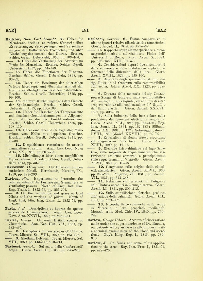 Barkow, Hans Carl Leopold. 7. Ueber die Membrana clecidua et reflexa Hunteri; iiber Erweiterungen, Verengerungen, und Verschlies- sungen der Fallopischen Trompeten; und iiber Eintheilung des menschlichen Uterus. Breslau, Schles. GeseU. Uebersiclit, 1836, pp. 103-104. 8. Ueber die Vertheilung der Arterien am Penis des Menscben. Breslau, Schles. Gesell. Uebersicht, 1837, pp. 151-153. 9. Ueber die Functionen der Placenta. Breslau, Scbles. Gesell. Uebersiclit, 1838, pp. 80-82. 10. Ueber die Bereitung der thierischen Wanne uberhaupt, und iiber den Antheil der Respirationsthatigkeit an derselben insbesondere. Breslau, Schles. Gesell. Uebersicht, 1839, pp. 99-100. 11. Mehrere Mittheilungen aus dem Gebiete der Syndesmologie. Breslau, Schles. Gesell. Uebersicht, 1839, pp. 106-108. 12. Ueber die Ursachen der Temperamente und einzelner Gemuthstimmungen im Allgemei- nen, und iiber die der Furcht insbesondere. Breslau, Schles. Gesell. Uebersicht, 1839, pp. 108-110. 13. Ueber eine lebende (3 Tage alte) Miss- geburt vom Kalbe mit doppeltem Gesichte. Breslau, Schles. Gesell. Uebersicht, 1841, pp. 36-38. — 14. Disquisitiones recentiores de arteriis mammalium et avium. Acad. Cses. Leop. Nova Acta, XX., 1843, pp. 607-720. 15. Mittheilungen iiber einen angeblichen Hypospadizeus. Breslau, Schles. Gesell. Ueber- sicht, 1843, pp. 30-32. Barkowski {Graf von). Der Bukowin, ein neu entdecktes Metall. Hermbstiidt, Museum, IX., 1816, pp. 199-206. Barkus, Wm. Experiments to determine the relative value of the Furnace and Steam jets as ventilating powers. North of Engl. Inst. Min. Eng. Trans. I., 1852-53, pp. 195-201. 2. On the ventilation and gases of Coal Mines and the working of pillars. North of Engl. Inst. Min. Eng. Trans. I., 1852-53, pp. 239-249. Sarla, J. B. Descriptions et figures de quatre especes de Champignons. Acad. Cces. Leop. Nova Acta, XXVIL, 1860, pp. 244-254. Barlee, George. On some British species of Chemnitzia. Ann. Nat. Hist. VII., 1851, pp. 482-485. 2. Descriptions of new species of Polyzoa. Journ. Microsc. Sci. VIII., 1860, pp. 123-125. 3. Shetland Polyzoa. Journ. Microsc. Sci. VIII, 1860, pp. 143-145, 213-214. Barlocci, Saverio. Sul moto della Canfora nelP acqua. Giorn. Arcad. II., 1819, pp. 226-228. Barlocci; Saverio. 2. Esame comparativo di alcune ipotesi relative alia elettricita atmosferica. Giorn. Arcad. II., 1819, pp. 422-432. 3. Rapporto sopra alcune sperienze elettro- magnetiche istituite nel Gabinetto Fisico dell' University, di Roma. Giorn. Arcad. X., 1821, pp. 426-435 ; XIII., 37-57. 4. Considerazioni sopra i due sistemi ottici della emissione e delle ondulazioni applicati ai fenomeni della diffrazioni della luce. Giorn. Arcad. XVIII., 1823, pp. 150-160. 5. Rapporto degli sperimenti istituiti dai sig. Perkins ed Oersted sulla compressibilita dell' acqua. Giom. Arcad. XX., 1823, pp. 338- 343. ©. Estratto della memoria dei sig. Colla- don e Sturm di Ginevra, sulla compressibilita dell' acqua, e di altri liquidi ; ed annunzi di altre scoperte relative alia condensazione de' liquidi e dei fluidi elastici. Giorn. Arcad. XXXVI., 1827, pp. 308-319. 7. Sulla influenza della luce solare nella produzione dei fenomeni elettrici e rnasjnetici. Giorn. Arcad. XLI., 1829, pp. 145-158 ; Roy. Inst. Journ. II., 1831, pp. 182-183 ; Silliman, Journ. XX., 1831, p. 177 ; Schweigger, Journ. LVIII, 1830 (Jahrb. XXVIII), pp. 69-75. S. Esposizione di alcune nuove esperienze sul magnetismo della luce. Giorn. Arcad. XLUI, 1829, pp. 12-16. 9. Ricerche fisico-chimiche sul lago Saba- tino, sulle sorgenti di acque mineraU che sca- turiscono nei suoi contorni, e principahnente sulle acque termali di Vicarello. Giorn. Arcad. XLVI, 1830, pp. 18-46. 10. Congetture sulla origine della elettri- cita atmosferica. Giorn. Arcad. XLVI, 1830, pp. 253-271; Poligrafo, VI, 1831, pp. 35-52 ; VII, 1831, pp. 345-358. 11. Relazione sui terremoti di Fuligno e dell' Unibria accaduti in Gennajo scorso. Giorn. Arcad. LI, 1831, pp. 200-212. 12. Sulla scintillazione elettrica prodotta dall' azione della calamita. Giorn. Arcad. Ill, 1831, pp. 279-282. 13. Ricerche fisico - chimiche sulle acque di Vicarello, e loro propriety, niedicinali. Metaxa, Ann. Med. Chir. IV., 1840, pp. 296- 299. Barlow, George Hilaro. Account of observations made under the superintendence of Dr. Bright, on patients whose urine was albuminous; with a chemical examination of the blood and secre- tions. Guy's IIosp. Rep. I, 1843, pp. 189- 316. Barlow, J. On Silica and some of its applica- tions to the Arts. Roy. Inst. Proc. I, 1851-54, pp. 422-425.