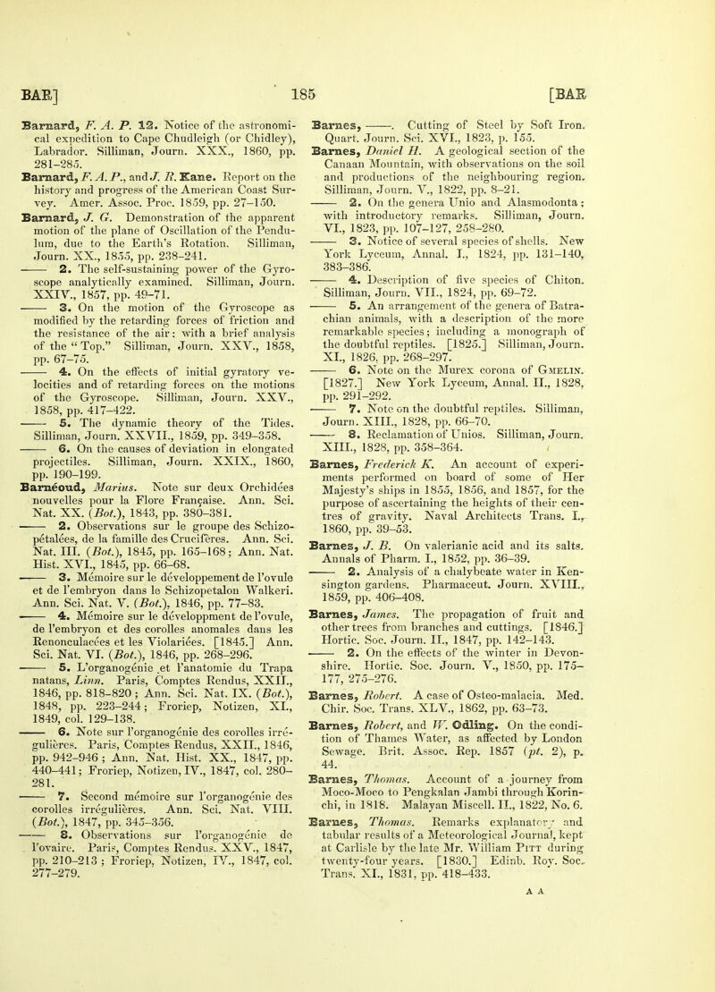 Barnard, F. A. P. 12. Notice of the astronomi- cal expedition to Cape Chudleigh (or Chidley), Labrador. Silliman, Journ. XXX., 1860, pp. 281-285. Barnard, F. A. P., and J. R. I£ane. Report on the history and progress of the American Coast Sur- vey. Amer. Assoc. Proc. 1859, pp. 27-150. Barnard, J. G. Demonstration of the apparent motion of the plane of Oscillation of the Pendu- lum, due to the Earth's Rotation. Silliman, Journ. XX., 1855, pp. 238-241. 2. The self-sustaining power of the Gyro- scope analytically examined. Silliman, Journ. XXIV., 1857, pp. 49-71. 3. On the motion of the Gyroscope as modified by the retarding forces of friction and the resistance of the air: with a brief analysis of the Top. Silliman, Journ. XXV., 1858, pp. 67-75. 4. On the effects of initial gyratory ve- locities and of retarding forces on the motions of the Gyroscope. Silliman, Journ. XXV., 1858, pp. 417-422. 5. The dynamic theory of the Tides. Silliman, Journ. XXVII., 1859, pp. 349-358. 6. On the causes of deviation in elongated projectiles. Silliman, Journ. XXIX., i860, pp. 190-199. Barneoud, Marius. Note sur deux Orchidees nouvelles pour la Flore Francaise. Ann. Sci. Nat. XX. (Bot), 1843, pp. 380-381. 2. Observations sur le groupe des Schizo- petalees, de la famille des Cruciferes. Ann. Sci. Nat. III. (Bot), 1845, pp. 165-168; Ann. Nat. Hist. XVI., 1845, pp. 66-68. 3. Memoire sur le developpement de l'ovule et de l'embryon dans le Schizopetalon Walkeri. Ann. Sci. Nat. V. (Bot), 1846, pp. 77-83. 4. Memoire sur le developpment de l'ovule, de l'embryon et des corolles anomales dans les Renonculacees et les Violariees. [1845.] Ann. Sci. Nat. VI. (Bot.), 1846, pp. 268-296. 5. L'organogenie .et l'anatomie du Trapa natans, Linn. Paris, Comptes Rendus, XXII., 1846, pp. 818-820; Ann. Sci. Nat. IX. (Bot.), 1848, pp. 223-244; Froriep, Notizen, XL, 1849, col. 129-138. 6. Note sur l'organogenie des corolles irre- gulieres. Paris, Comptes Rendus, XXII., 1846, pp. 942-946 ; Ann. Nat. Hist. XX., 1847, pp. 440-441; Froriep, Notizen, IV., 1847, col. 280- 281. 7. Second memoire sur l'organogenie cles corolles irregulieres. Ann. Sci. Nat. VIII. (Bot), 1847, pp. 345-356. 8. Observations sur l'organogenie de l'ovaire. Paris, Comptes Rendus. XXV., 1847, pp. 210-213 ; Froriep, Notizen, IV., 1847, col. 277-279. Barnes, ——. Cutting of Steel by Soft Iron. Quart. Journ. Sci. XVI., 1823, p. 155. Barnes, Daniel H. A geological section of the Canaan Mountain, with observations on the soil and productions of the neighbouring region. Silliman, Journ. V., 1822, pp. 8-21. 2. On the genera Unio and Alasmodonta; with introductory remarks. Silliman, Journ. VI., 1823, pp. 107-127, 258-280. — 3. Notice of several species of shells. New York Lyceum, Annal. I., 1824, pp. 131-140, 383-386. —-— 4. Description of five species of Chiton. Silliman, Journ. VII., 1824, pp. 69-72. 5. An arrangement of the genera of Batra- chian animals, with a description of the more remarkable species; including a monograph of the doubtful reptiles. [1825.] Silliman, Journ. XL, 1826, pp. 268-297. 6. Note on the Murex corona of Gmelin. [1827.] New York Lyceum, Annal. II., 1828, pp. 291-292. ■ 7. Note on the doubtful reptiles. Silliman, Journ. XIII., 1828, pp. 66-70. 8. Reclamation of Unios. Silliman, Journ. XIII., 1828, pp. 358-364. Barnes, Frederick K. An account of experi- ments performed on board of some of Her Majesty's ships in 1855, 1856, and 1857, for the purpose of ascertaining the heights of their cen- tres of gravity. Naval Architects Trans. I.r 1860, pp. 39-53. Barnes, J. B. On valerianic acid and its salts. Annals of Pharm. I., 1852, pp. 36-39. 2. Analysis of a chalybeate water in Ken- sington gardens. Pharmaceut. Journ. XVIII., 1859, pp. 406-408. Barnes, James. The propagation of fruit and other trees from branches and cuttings. [1846.] Hortic. Soc. Journ. II., 1847, pp. 142-143. ■ 2. On the effects of the winter in Devon- shire. Hortic. Soc. Journ. V., 1850, pp. 175- 177, 275-276. Barnes, Robert. A case of Osteo-malacia. Med. Chir. Soc. Trans. XLV, 1862, pp. 63-73. Barnes, Robert, and W. Odling. On the condi- tion of Thames Water, as affected by London Sewage. Brit. Assoc. Rep. 1857 (pt. 2), p. 44. Barnes, Thomas. Account of a journey from Moco-Moco to Pengkalan Jambi through Korin- chi, in 1818. Malayan Miscell. II., 1822, No. 6. Barnes, Thomas. Remarks explanatory and tabular results of a Meteorological Journal, kept at Carlisle by the late Mr. William Pitt during twenty-four years. [1830.] Edinb. Rov. Soc. Trans. XL, 1831, pp. 418-433. A A