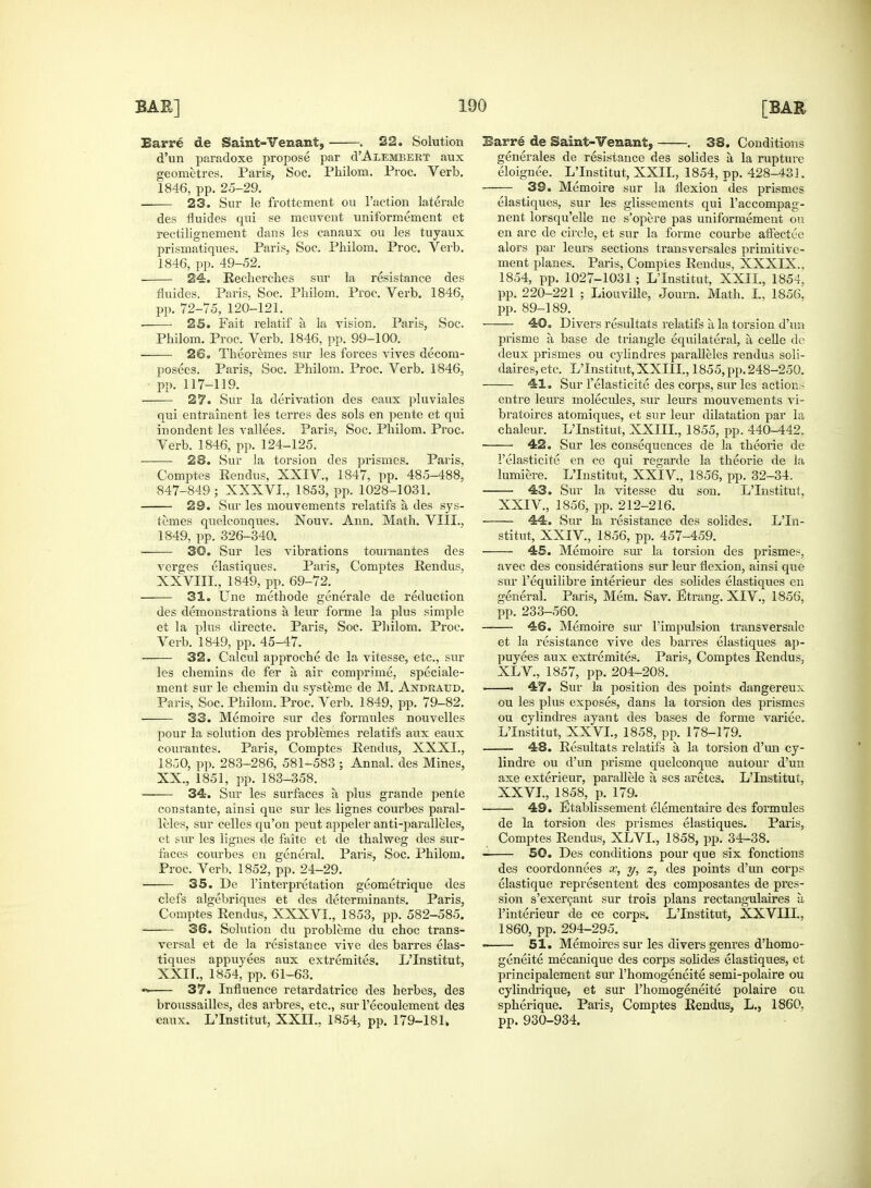 Barre de Saint-Venant, . 22. Solution d'un paradoxe propose par cTAlembert aux geometres. Paris, Soc. Philom. Proc. Verb. — 23. Sur le frottement ou Taction laterale des fluides qui se meuvent uniformement et rectilignement dans les canaux ou les tuyaux prismatiques. Paris, Soc. Philom. Proc. Verb. 24. Rechercbes sur la resistance des pp. 72-75, 120-121. ■ 25. Fait relatif a la vision. Paris, Soc. Philom. Proc. Verb. 1846, pp. 99-100. 26. Theoremes sur les forces vives deconi- posees. Paris, Soc. Philom. Proc. Verb. 1846, pp. 117-119. —— 27. Sur la derivation des eaux pluviales qui entrainent les terres des sols en pente et qui inondent les vallees. Paris, Soc. Philom. Proc. Verb. 1846, pp. 124-125. 23. Sur la torsion des prismes. Paris. Comptes Rendus, XXIV, 1847, pp. 485-488, 847-849; XXXVI., 1853, pp. 1028-1031. 29. Sur les mouvements relatifs a des sys- temes quelconques. Nouv. Ann. Math. VIII., 1849, pp. 326-340. 3©. Sur les vibrations tournantes des verges elastiques. Paris, Comptes Rendus, XXVIII., 1849, pp. 69-72. 31. line methode generale de reduction des demonstrations a leur forme la plus simple et la plus directe. Paris, Soc. Philom. Proc. Verb. 1849, pp. 45-47. 32. Calcul approche de la vitesse, etc., sur les chemins de fer a, air comprime, speciale- ment sur le chemin du systeme de M. Andeaud. Paris, Soc. Philom. Proc. Verb. 1849, pp. 79-82. 33. Memoire sur des formules nouvelles pour la solution des problemes relatifs aux eaux courantes. Paris, Comptes Rendus, XXXI., 1850, pp. 283-286, 581-583 ; Annal. des Mines, XX., 1851, pp. 183-358. 34. Sur les surfaces a plus grande pente con stante, ainsi que sur les lignes courbes paral- lels, sur celles qu'on peut appeler anti-paralleles, et sur les lignes de faite et de thalweg des sur- faces courbes en general. Paris, Soc. Philom. Proc. Verb. 1852, pp. 24-29. 35. De l'interpretation geometrique des clefs algebriques et des determinants. Paris, Comptes Rendus, XXXVI., 1853, pp. 582-585. 36. Solution du probleme du choc trans- versal et de la resistance vive des barres elas- tiques appuyees aux extremites. L'Institut, XXII., 1854, pp. 61-63. •>. 37. Influence retardatrice des herbes, des broussailles, des arbres, etc., sur l'ecoulement des eaux. L'Institut, XXII., 1854, pp. 179-181, Earre de Saint-Venant, . 38. Conditions generates de resistance des solides a la rupture eloignee. L'Institut, XXII., 1854, pp. 428-431. elastiques, sur les glissements qui l'accompag- nent lorsqu'elle ne s'opere pas uniformement ou en arc de circle, et sur la forme courbe aftectec alors par leurs sections transversales primitive- 1854, pp. 1027-1031 ; L'Institut, XXII., 1854, pp. 89-189. 40. Divers resultats relatifs a la torsion d'un prisme a base de triangle equilateral, a celle de deux prismes ou cylindres paralleles rendus soli- daires, etc. L'Institut, XXIII., 1855, pp. 248-250. 41. Sur l'elasticite des corps, sur les actions entre leurs molecules, sur leurs mouvements vi- bratoires atomiques, et snr leur dilatation par la chaleur. L'Institut, XXIII., 1855, pp. 440-442. ■ 42. Sur les consequences de la theorie de 1'elasticite en ce qui regarde la theorie de la lumiere. L'Institut, XXIV, 1856, pp. 32-34. 43. Sur la vitesse du son. L'Institut, XXIV, 1856, pp. 212-216. 44. Sur la resistance des solides. L'In- stitut, XXIV, 1856, pp. 457-459. 45. Memoire sur la torsion des prismes, avec des considerations sur leur flexion, ainsi que sur 1'equilibre interieur des solides elastiques en general. Paris, Mem. Sav. Etrang. XIV., 1856, pp. 233-560. 46. Memoire sur l'impulsion transversale et la resistance vive des barres elastiques ap- puyees aux extremites. Paris, Comptes Rendus, XL V, 1857, pp. 204-208. 47. Sur la position des points dangereux ou les plus exposes, dans la torsion des prismes ou cylindres ayant des bases de forme variee. L'Institut, XXVI., 1858, pp. 178-179. 48. Resultats relatifs a la torsion d'un cy- lindre ou d'un prisme quelconque autour d'un axe exterieur, parallele a ses aretes. L'Institut, XXVI., 1858, p. 179. 49. Etablissement elementaire des formules de la torsion des prismes elastiques. Paris, Comptes Rendus, XLVL, 1858, pp. 34-38. 50. Des conditions pour que six fonctions des coordonnees x, y, z, des points d'un corps elastique representent des composantes de pres- sion s'exercant sur trois plans rectangulaires a, Finterieur de ce corps. L'Institut, XXVIII., 1860, pp. 294-295. ■ 51. Memoires sur les divers genres d'homo- geneite mecanique des corps solides elastiques, et principalement snr l'homogeneite semi-polaire ou cylindrique, et sur l'homogeneite polaire ou spherique. Paris, Comptes Rendus, L., 1860. pp. 930-934.