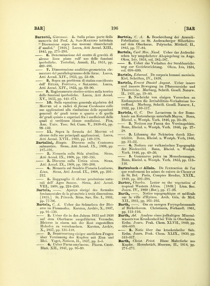 Barsotti, Giovanni. 5. Sulla prima parte della memoria del Prof. A. San-Maktino intitolata  Discussione sopra due teoremi rimarchevoli d' analisi. [1844.] Lucca, Atti Accad. XIII., 1845, pp. 275-295. 6. Determinazione del centre di gravita di alcune linee piane coll' uso delle funzioni iperboliche. Tortolini, Annali, II., 1851, pp. 489-496. 7. Dimostrazione analitico-geometrica ele- mentare del parallelogrammo delle forze. Lucca, Atti Accad. XIV., 1853, pp. 53-68. S. Sopra un problema di statica considerate dall' Euler, Font an a, e Saladini. Lucca, Atti Accad. XIV., 1853, pp. 69-90. 9. Ragionamento storico-critico sulla teorica delle funzioni iperboliche. Lucca, Atti Accad. XV, 1855, pp. 441-471. 10. Sulla equazione generale algebrica del Moivre od a radici di forma Cardanica colle sue applicazioni alia risoluzione delle equazioni generali de' gradi terzo e quarto e di quelle de' gradi quinto e superiori fra i coefficienti delle quali si verificano idonee condizioni. Pisa, Ann. Univ. Tosc. Sci. Cosm. V., 1858-61, pp. 99-132. 11. Sopra la formola del Moivre ed alcune delle sue principali applicazioni, Lucca, Atti Accad. XVII., 1860, pp. 149-178. Eartalmi, Biagio. Discorso sulla Centaurea salmantica. Siena, Atti Accad. IX., 1808, pp. 187-191. 2. Memoria sulla Sida abutilon. Siena, Atti Accad. IX, 1808, pp. 192-195. 3. Discorso sulla Urtica nivea. Siena. Atti Accad. IX., 1808, pp. 196-200. 4. Memoria sul Sondrio Pistacia Lentiscus, Linn. Siena, Atti Accad. IX., 1808, pp. 201- 212. 5. Ragguaglio di alcune produzione natu- rali delP Agro Sanese. Siena, Atti Accad. VIII., 1808, pp. 224-230. Bartels, . Apercu abrege des formules fondamentales de la geometrie a trois dimensions. [1825.] St. Petersb. Mem. Sav. Btr. I., 1831, pp. 77-96. Bartels, C. A. Ueber das Schmelzen der Blei- erze im Flammofen. Karsten, Archiv, X., 1837, pp. 91-130. 2. Ueber die in den Jahren 1835 und 1836 auf dem Oberharze ausgefiihrten Versucbe, Bleierze in einem mit der Rost zugestellten Hohofen zu verschmelzen. Karsten, Archiv, X., 1837, pp. 131-148. 3. Beantwortung einiger amtlichen Fragen iiber Verzinnung des Kupfers mit Zinn und Blei. Voget, Notizen, II., 1837, pp. 3-5. 4. Ueber Fucus amylaceus. Pharm. Centr. Blatt. XII., 1841, pp. 86-88. Bartels, C. A. 5. Beschreibung der Arsenik- Fabrikation zu St. Andreasberger Silberhiitte auf dem Oberharze. Polytechn. Mittheil. II., 1845, pp. 77-84. Bartels, Carl Mor. Nicol. Ueber das Aufrecht- sehen bey umgekehrter Abspiegelung im Auge. Oken, Isis, 1834, col. 585-587. 2. Ueber das Verhalten der Strahlenricht- ung zur Gesichtsrichtung. Oken, Isis, 1834, col. 698-699. Bartels, Edmund. De corporis humani meniscis. Kiel, Schriften, IV, 1858. Bartels, Ernest Daniel August. Ueber innere und iiussere Bewegung im Pflanzenreiche und Thierreiche. Marburg, Schrift. Gesell. Naturw. IL, 1831, pp. 19-40. 2. Nachricht von einigen Versuchen an Enthaupteten die Irritabilitats-Verhaltnisse be- treffend. Marburg, Schrift. Gesell. Naturw. I., 1832, pp. 110-117. Bartels, G. C. Der Lavastrom in der Boms- kaule am Katzenberge unterhalb Mayen. Bonn, Rheinl. u. Westph. Verh. 1846, pp. 23-26. 2. Notizen zur Fauna des Vereinsgebiets. Bonn, Rheinl. u. Westph. Verh. 1846, pp. 27- 28. 3. Liihmung der Nektarien durch Elec- tricitat. Bonn, Rheinl. u. Westph. Verh, 1846, pp. 31-32. 4. Notizen zur vulkanischen Topographie der Niedereifel. Bonn, Rheinl. u. Westph. Verh. 1846, pp. 49-50. 5. Gammarus pulex im Menschenmagen. Bonn, Rheinl. u. Westph. Verh. 1855, pp. 113- 116. Bartenhach et Allain. De l'extraction de l'or que renferment les mines de cuivre de Chessy et de St. Bel. Paris, Comptes Rendus, XXIX., 1849, pp. 592-594. Barter, Charles. Letter on the vegetation of tropical Western Africa. [1859.] Linn. Soc. Journ. IV, 1860 (Bot.), pp. 17-26. Earth, . Notice topographique et medicale sur la ville d'Hyeres. Arch. Gen. de Med. XII., 1841, pp. 161-195. Earth, . Om en seeregen Foryngelsesmaade af Birkeskoven. Christiania, Forhandl. 1861, pp. 113-116. Earth, Ad. Analyse eines jodhaltigen Mineral- wassers von Krankenheil bei Tolz in Oberbaiern. Erdm. Journ. Prak. Chem. XLVII., 1849, pp. 404-410. « 2. Notiz iiber das krankenheiler Salz. Erdm. Journ. Prak. Chem. XLIX., 1850, pp. 313-317. Barth, Christ. Fried. Blaue Malerfarbe aus Kupfer. Hermbstadt, Museum, II., 1814, pp. 274-275.