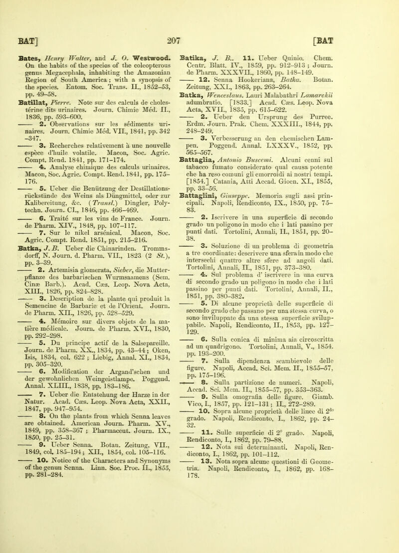 Bates, Henry Walter, and J. 0. Westwood. On the habits of the species of the coleopterous genus Megacephala, inhabiting the Amazonian Region of South America ; with a synopsis of the species. Entom. Soc. Trans. II., 1852-53, pp. 49-58. Batillat, Pierre. Note sur des calculs de choles- terine dits urinaires. Journ. Chimie Med. II., 1836, pp. 593-600. 2. Observations sur les sediments uri- naires. Journ. Chimie Med. VII., 1841, pp. 342 -347. 3. Recherches relativement a une nouvelle espece d'huile volatile. Macon, Soc. Agric. Compt, Rend. 1841, pp. 171-174. 4. Analyse chimique des calculs urinaires. Macon, Soc. Agric. Compt. Rend. 1841, pp. 175- 176. 5. Ueber die Beniitzung der Destillations- riickstiinde des Weins als Diingmittel, oder zur Kalibereitung, &c. (Transl.) Dingier, Poly- techn. Journ. CI., 1846, pp. 466-469. 6. Traite sur les vins de France. Journ. de Pharm. XIV., 1848, pp. 107-117. —— 7. Sur le nikel arsenical. Macon, Soc. Agric. Compt. Rend. 1851, pp. 215-216. Batka, J. B. Ueber die Chinarinden. Tromms- , dorff, N. Journ. d. Pharm. VII., 1823 (2 St.), pp. 3-39. ■ 2. Artemisia glomerata, Sieber, die Mutter- pflanze des barbarischen Wurmsaamens (Sem. Cinse Barb.). Acad. Cass. Leop. Nova Acta. XHL, 1826, pp. 824-828. 3. Description de la plante qui produit la Semencine de Barbarie et de l'Orient. Journ. de Pharm. XII., 1826, pp. 528-529. 4. Memoire sur divers objets de la ma- tiere medicale. Journ. de Pharm. XVI., 1830, pp. 292-298. 5. Du principe actif de la Salsepareille. Journ. de Pharm. XX., 1834, pp. 43-44; Oken, Isis, 1834, col. 622 ; Liebig, Annal. XI., 1834, pp. 305-320. 6. Modification der Argand'schen und der gewoknlichen Weingeistlampe. Poggend. Annal. XLm., 1838, pp. 183-186. 7. Ueber die Entstehung der Harze in der Natur. Acad. Cass. Leop. Nova Acta, XXII., 1847, pp. 947-954. 8. On the plants from which Senna leaves are obtained. American Journ. Pharm. XV., 1849, pp. 358-367 ; Pharmaceut. Journ. EX., 1850, pp. 25-31. 9. Ueber Senna. Botan. Zeitung, VLL, 1849, col 185-194; XLT., 1854, col. 105-116. 10. Notice of the Characters and Synonyms of thegenun Senna. Linn. Soc. Proc. LL, 1855, pp. 281-284. Batika, J. B.. 11. Ueber Quinio. Chem. Centr. Blatt. IV, 1859, pp. 912-913 ; Journ. de Pharm. XXXVLL, 1860, pp. 148-149. 12. Senna Hookeriana, Batka. Botan. Zeitung, XXL, 1863, pp. 263-264. Batka, Wenceslaus. Lauri Malabathri Lamarckii adumbratio. [1833.] Acad. Cass. Leop. Nova Acta, XVII., 1835, pp. 615-622. 2. Ueber den Ursprung des Purree. Erdm. Journ. Prak. Chem. XXXUL, 1844, pp. 248-249. 3. Verbesserung an den chemischen Lam- pen. Poggend. Annal. LXXXV, 1852, pp. 565—567. Battaglia, Antonio Buscemi. Alcuni cenni sul tabacco funiato considerate qual causa potente che ha reso comuni gli emorroidi ai nostri tempi. [1854.] Catania, Atti Accad. Gioen. XL, 1855, pp. 33-56. Battaglini, Giuseppe. Memoria sugli assi prin- cipali. Napoli, Rendiconto, LX., 1850, pp. 75- 83. 2. Iscrivere in una superficie di secondo grado un poligono in modo che i lati passino per punti dati. Tortolini, Annali, LL, 1851, pp. 20- 38. 3. Soluzione di un problema di geometria a tre coordinate: descrivere una sferainmodo che intersechi quattro altre sfere ad angoli dati. Tortolini, Annali, LL, 1851, pp. 373-380. 4. Sul problema d' iscrivere in una curva di secondo grado un poligono in modo che i lati passino per punti dati. Tortolini, Annali, IE, 1851, pp. 380-382. 5. Di alcune proprieta delle superficie di secondo grado che passano per una stessa curva, o sono inviluppate da una stessa superficie svilup- pabile. Napoli, Rendiconto, IE, 1853, pp. 127- 129. 6. Sulla conica di minima aia circoscritta ad un quadrigono. Tortolini, Annali, V.. 1854. pp. 193-200. 7. Sulla dipendenza scambievole delle figure. Napoli, Accad. Sci. Mem. LT., 1855-57, pp. 175-196. 8. Sulla partizione de numeri. Napoli, Accad. Sci. Mem. LI., 1855-57, pp. 353-363. 9. Sulla omografia delle figure. Giamb. Vico, I., 1857, pp. 121-131; IE, 272-289. 10. Sopra alcune proprieta delle linee di 2do grado. Napoli. Rendiconto, E, 1862, pp. 24- 32. 11. Sulle superficie di 2° grado. Napoli, Rendiconto, E, 1862, pp. 79-88. 12. Nota sui determinants Napoli, Ren- diconto, L, 1862, pp. 101-112. 13. Nota sopra alcune questioni di Geome- tria. Napoli, Rendiconto, E, 1862, pp. 168- 178.