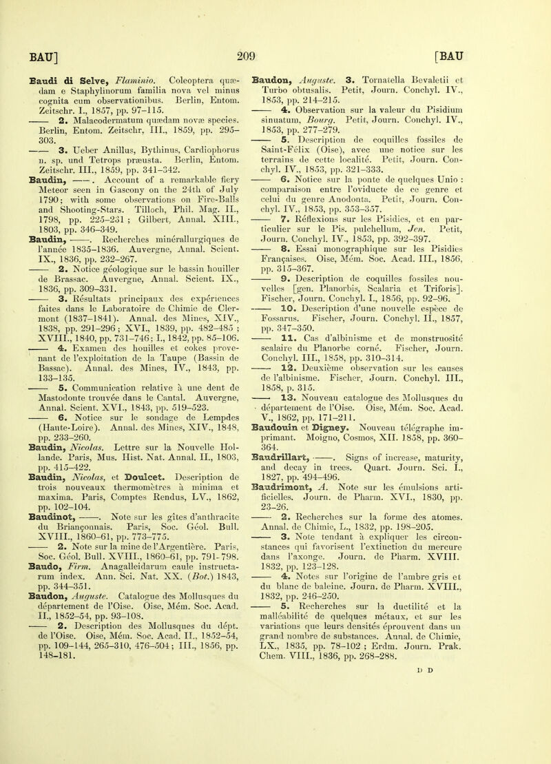 Saudi di Selve, Flaminio. Coleoptera quas- dam e Staphylinorum familia nova vel minus cognita cum observationibus. Berlin, Entom. Zeitschr. I., 1857, pp. 97-115. 2. Malacodermatum qusedam nova? species. Berlin, Entom. Zeitschr, III., 1859, pp. 295- 303. 3. Ueber Anillus, Bytbinus, Cardiopborus n. sp. und Tetrops prasusta. Berlin, Entom. Zeitschr. III., 1859, pp. 341-342. Baudin, . Account of a remarkable fiery Meteor seen in Gascony on the 24th of July 1790; with some observations on Fire-Balls and Shooting-Stars. Tilloch, Phil. Mag. II., 1798, pp. 225-231 ; Gilbert, Annal. XIIL, 1803, pp. 346-349. Baudin, • . Recherches minerallurgiques de l'annee 1835-1836. Auvergne, Annal. Scient. IX., 1836, pp. 232-267. 2. Notice geologique sur le bassin houiller de Brassac. Auvergne, Annal. Scient. IX., 1836, pp. 309-331. 3. Resultats principaux des experiences faites dans le Laboratoire de Chimie de Cler- mont (1837-1841). Annal. des Mines, XIV., 1838, pp. 291-296; XVI., 1839, pp. 482-485 ; XVIII., 1840, pp. 731-746; I., 1842, pp. 85-106. 4. Examen des houilles et cokes prove- nant de l'exploitation de la Taupe (Bassin de Bassac). Annal. des Mines, IV., 1843, pp. 133-135. ■ 5. Communication relative a une dent de Mastodonte trouvee dans le Cantab Auvergne, Annal. Scient. XVI., 1843, pp. 519-523. 6. Notice sur le sondage de Lempdes (Haute-Loire). Annal. des Mines, XIV., 1848, pp. 233-260. Baudin, Nicolas. Lettre sur la Nouvelle Hol- lande. Paris, Mus. Hist. Nat. Annal. II., 1803, pp. 415-422. Baudin, Nicolas, et Doulcet. Description de trois nouveaux thermometres a minima et maxima. Paris, Comptes Rendus, LV., 1862, pp. 102-104. Baudinot, -——. Note sur les gites d'anthracite du Briancounais. Paris, Soc. Geol. Bull. XVIII., 1860-61, pp. 773-775. 2. Note sur la mine de l'Argentiere. Paris, Soc. Geol. Bull. XVIII., 1860-61, pp. 791-798. Baudo, Firm. Anagalleidarum caule instructa- rum index. Ann. Sci. Nat. XX. (Bot.) 1843, pp. 344-351. Baudon, Auguste. Catalogue des Mollusques du departement de l'Oise. Oise, Mem. Soc. Acad. II., 1852-54, pp. 93-108. 2. Description des Mollusques du dept. de l'Oise. Oise, Mem. Soc. Acad. II., 1852-54, pp. 109-144, 265-310, 476-504; III., 1856, pp. 148-181. Baudon, Auguste. 3. Tornatella Bevaletii et Turbo obtusalis. Petit, Journ. Conchyl. IV., 1853, pp. 214-215. 4. Observation sur la valeur du Pisidium sinuatum, Bourg. Petit, Journ. Conchy]. IV., 1853, pp. 277-279. 5. Description de coquilles fossiles de Saint-Felix (Oise), avec une notice sur les terrains de cette localite. Petit, Journ. Con- chyl. IV, 1853, pp. 321-333. 6. Notice sur la ponte de quelques Unio : comparaison entre l'oviducte de ce genre et celui du genre Anodonta. Petit, Journ. Con- chyl. IV., 1853, pp. 353-357. 7. Reflexions sur les Pisidies, et en par- ticulier sur le Pis. pulchellura, Jen. Petit, Journ. Conchyl. IV., 1853, pp. 392-397. 8. Essai monographique sur les Pisidies Francaises. Oise, Mem. Soc. Acad. III., 1856, pp. 315-367. 9. Description de coquilles fossiles nou- velles [gen. Planorbis, Scalaria et Triforis]. Fischer, Journ. Conchyl. I., 1856, pp. 92-96. 10. Description d'une nouvelle espece de Fossarns. Fischer, Journ. Conchyl. II., 1857, pp. 347-350. ■ 11. Cas d'albinisme et de monstruositc scalaire du Planorbe corne. Fischer, Journ. Conchyl. III., 1858, pp. 310-314. 12. Deuxieme observation sur les causes de Palbinisme. Fischer, Journ. Conchyl. III., 1858, p. 315. 13. Nouveau catalogue des Mollusques du ■ departement de l'Oise. Oise, Mem. Soc. Acad. V., 1862, pp. 171-211. Baudouin et Digney. Nouveau telegraphe im- primant. Moigno, Cosmos, XII. 1858, pp. 360- 364. Baudrillart, . Signs of increase, maturity, and decay in trees. Quart. Journ. Sci. I., 1827, pp. 494-496. Baudrimont, A. Note sur les emulsions arti- ficielles. Journ. de Pharm. XVI., 1830, pp. 23-26. 2. Recherches sur la forme des atomes. Annal. de Chimie, L., 1832, pp. 198-205. 3. Note tendant a expliquer les circou- stances qui favorisent l'extinction du mercure dans l'axonge. Journ. de Pharm. XVIII. 1832, pp. 123-128. 4. Notes sur l'origine de l'ambre gris et du blanc de baleine. Journ. de Pharm. XVIII., 1832, pp. 246-250. 5. Recherches sur la ductilite et la malleabilite de quelques metaux, et sur les variations que leurs densites eprouvent dans un grand nombre de substances. Annal. de Chimie, LX., 1835, pp. 78-102 ; Erdm. Journ. Prak. Chem. VIII., 1836, pp. 268-288. 1) D