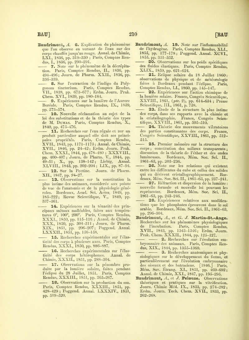 Eaudrimor.i, A. 6. Explication du phenomene que Ton observe en versant de l'eau sur des corps chauffes jusqu'au rouge. Annal. de Chimie, LXL, 1836, pp. 319-330 ; Paris, Comptes Ren- dus, I., 1836, pp. 290-291. 7. Note sur le phenomene de la decrepita- tion. Paris, Comptes Rendus, II., 1836, pp. 494_496; Journ. de Pharm. XXII., 1836, pp. 336- 339. 8. Sur 1'extraction de l'indigo du Poly- gonum tinctorium. Paris, Comptes Rendus. VII., 1838, pp. 673-677; Erdm. Journ. Prak. Chem. XVL, 1839, pp. 180-184. 9. Experiences sur la lumiere de l'Aurore Boreale. Paris, Comptes Rendus, IX., 1839, pp. 573-574. 10. Nouvelle reclamation au sujet de la loi des substitutions et de la theorie des types de M. Dumas. Paris, Comptes Rendus, X., 1840, pp. 475-476. 11. Recherches sur l'eau regale et sur un produit particulier auquel elle doit ses princi- pales proprietes. Paris, Comptes Rendus, XVII., 1843, pp. 1171-1173 ; Annal. de Chimie, XVII., 1846, pp. 24-42; Erdm. Journ. Prak. Chem. XXXI., 1844, pp. 478-480 ; XXXVIII., pp. 400-407; Journ. de Pharm. V, 1844, pp. 49-51; X, pp. 138-142; Liebig, Annal. XLVIII., 1843, pp. 202-204; LIX., pp. 87-94. 12. Sur la Pectine. Journ. de Pharm. XII., 1847, pp. 24-27. 13. Observations sur la constitution la plus intime des animaux, consideree aux points de vue de l'anatomie et de la physiologie gene- rales. Bordeaux, Acad. Sci. Actes, 1849, pp. 185-222; Revue Scientifique, V, 1849, pp. 337- 361. 14. Experiences sur la tenacite des prin- cipaux metaux malleables, faites aux tempera- tures 0°, 100°, 200°. Paris, Comptes Rendus, XXXI., 1850, pp. 115-116 ; Annal. de Chimie, XXX., 1850, pp. 304-311 ; Journ. de Pharm. XIX., 1851, pp. 206-207; Poggend. Annal. LXXXII., 1851, pp. 156-158. 15. Recherches experimentales sur l'elas- ticite des corps a, plusieurs axes. Paris, Comptes Rendus, XXXL, 1850, pp. 886-887. 16. Recherches experimentales sur l'elas- ticite des corps heterophones. Annal. de Chimie, XXXII., 1851, pp. 288-304. 17. Observations sur la penombre pro- duite par la lumiere solaire, faites pendant l'eclipse du 28 Juillet, 1851. Paris, Comptes Rendus, XXXIII., 1851, pp. 265-267. 18. Observation sur la production du son. Paris, Comptes Rendus, XXXIII., 1851, pp. 428-429; Poggend. Annal. LXXXIV., 1851, pp. 519-520. Baudrimont, A. 19. Note sur l'innammabilite de l'hydrogene. Paris, Comptes Rendus, XLI., 1855, pp. 177-178; Poggend. Annal. XCVL, 1855, pp. 351-352. 20. Observations sur les poids specifiques des fluides elastiques. Paris, Comptes Rendus, XLIX., 1859, pp. 621-624. 21. Eclipse solaire du 18 Juillet 1860: observations de physique et de meteorologie faites a Bordeaux pendant l'eclipse. Paris, Comptes Rendus, LI., 1860, pp. 145-147. 22. Experiences sur Taction chimique de la lumiere solaire. France, Congres Scientifique, XXVIII., 1861, (pte. 2), pp. 614-634 ; Presse Scientifique, III., 1861, p. 758. 23. Etude de la structure la plus intime des corps, dans ses rapports avec la chimie et la cristallographie. France, Congres Scien- tifique, XXVIII., 1861, pp. 505-510. 24. Theorie des mouvements vibratoires des parties constituantes des corps. France, Congres Scientifique, XXVHL, 1861, pp. 512- 515. 25. Premier memoire sur la structure des corps; constitution des milieux transparents; discussion de la theorie de Tether et des ondes lumineuses. Bordeaux, Mem. Soc. Sci. II., 1861-63, pp. 203-236. 26. Note sur les relations qui existent entre les difierentes du cube et celles des solides qui en derivent cristallographiquement. Bor- deaux, Mem. Soc. Sci. II. 1861-63, pp. 237-241. 27. Refraction et dispersion de la lumiere: nouvelle formule et nouvelle loi pouvant les representer. Bordeaux, Mem. Soc. Sci. II., 1861-63, pp. 243-246. 28. Experiences relatives aux modifica- tions que les phosphates eprouvent dans le sol arable. Bordeaux, Mem. Soc. Sci. II., 1861-63, pp. 296-304. Baudrimont, A., et G. J. Martin.-St.-Ange. Recherches sur les phenomenes physiologiques de Tincubation. Paris, Comptes Rendus, XVII., 1843, pp. 1343-1346; Erdm. Journ. Prak. Chem. XXXII., 1844, pp. 125-127. 2. Recherches sur Tevolution em- bryonnaire des animaux. Paris, Comptes Ren- dus, XIX., 1844, pp. 1355-1360. 3. Recherches anatomiques et phy- siologiques sur le developpement du foetus, et particulierement sur Tevolution embryonnaire des oiseaux et des batraciens. [1846.] Paris, Mem. Sav. Etrang. XL, 1851, pp. 469-692; Annal. de Chimie, XXL, 1847, pp. 195-295. Baudrimont, A., et J. Feiouze. Observations theoriques et pratiques sur la vitrification. Journ. Chimie Med. IX., 1833, pp. 274-282; Erdm. Journ. Tech. Chem. XVII., 1833, pp. 262-268.