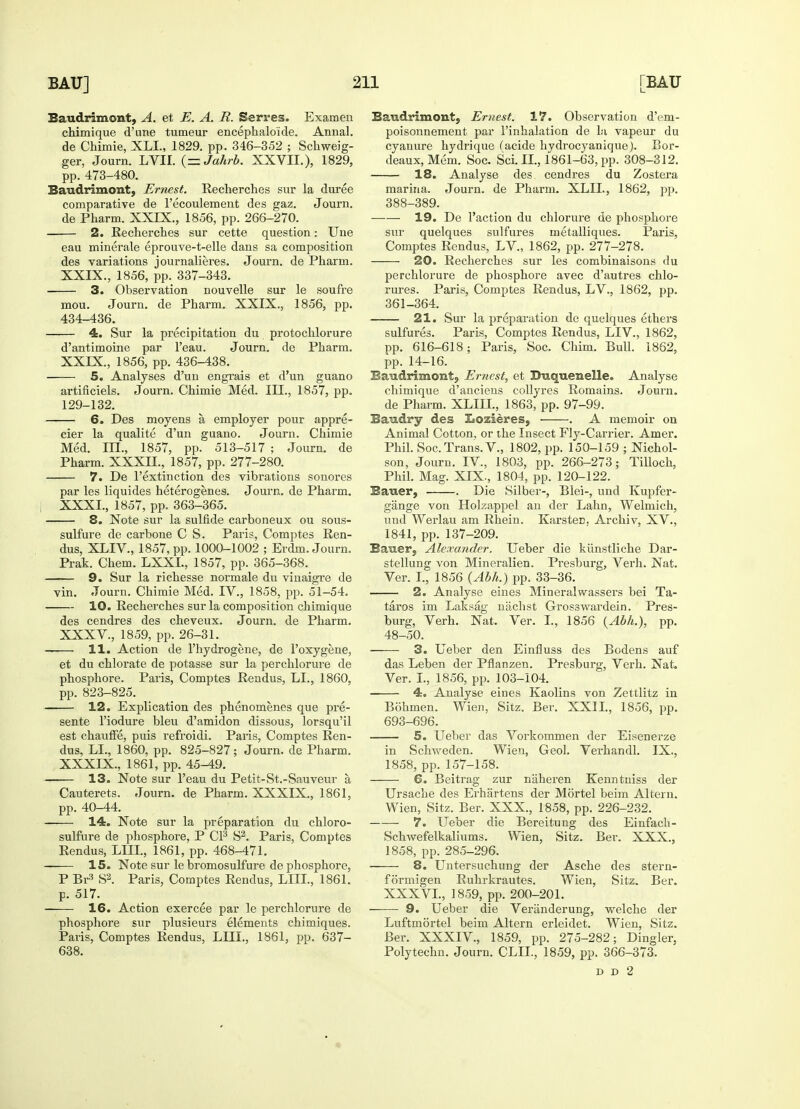 Baudrimont, A. et E. A. R. Serres. Examen chimique d'une tumeur encephalo'ide. Annal. de Chimie, XLL, 1829. pp. 346-352 ; Schweig- ger, Journ. LVII. {—Jahrb. XXVII.), 1829, pp. 473-480. Baudrimont, Ernest. Recherches sur la duree comparative de l'ecoulement des gaz. Journ. de Pharm. XXIX., 1856, pp. 266-270. 2. Recherches sur cette question: Une eau minerale eprouve-t-elle dans sa composition des variations journalieres. Journ. de Pharm. XXIX., 1856, pp. 337-343. 3. Observation nouvelle sur le soufre mou. Journ. de Pharm. XXIX., 1856, pp. 434-436. 4. Sur la precipitation du protochlorure d'antimoine par l'eau. Journ. de Pharm. XXIX., 1856, pp. 436-438. 5. Analyses d'un engrais et d'un guano artificiels. Journ. Chimie Med. III., 1857, pp. 129-132. 6. Des moyens a employer pour appre- cier la qualite d'un guano. Journ. Chimie Med. ni., 1857, pp. 513-517 ; Journ. de Pharm. XXXII., 1857, pp. 277-280. 7. De l'extinction des vibrations sonores par les liquides heterogenes. Journ. de Pharm. XXXI., 1857, pp. 363-365. 8. Note sur la sulfide carboneux ou sous- sulfure de carbone C S. Paris, Comptes Ren- dus, XLIV., 1857, pp. 1000-1002 ; Erdm. Journ. Prak. Chem. LXXL, 1857, pp. 365-368. 9. Sur la richesse normale du viuaigre de vin. Journ. Chimie Med. IV., 1858, pp. 51-54. ■ 10. Recherches sur la composition chimique des cendres des cheveux. Journ. de Pharm. XXXV., 1859, pp. 26-31. 11. Action de l'hydrogene, de l'oxygene, et du chlorate de potasse sur la perchlorure de phosphore. Paris, Comptes Rendus, LI., 1860, pp. 823-825. —— 12. Explication des phenomenes que pre- sente l'iodure bleu d'amidon dissous, lorsqu'il est chauffe, puis refroidi. Paris, Comptes Ren- dus, LI., 1860, pp. 825-827; Journ. de Pharm. XXXIX., 1861, pp. 45-49. 13. Note sur l'eau du Petit-St.-Sauveur a Cauterets. Journ. de Pharm. XXXIX., 1861, pp. 40-44. 14. Note sur la preparation du chloro- sulfure de phosphore, P CI3 S2. Paris, Comptes Rendus, LUX, 1861, pp. 468-471. —— 15. Note sur le bromosulfure de phosphore, P Br3 S2. Paris, Comptes Rendus, LIIL, 1861. p. 517. 16. Action exercee par le perchlorure de phosphore sur plusieurs elements chimiques. Paris, Comptes Rendus, LIIL, 1861, pp. 637- 638. Baudrimont, Ernest. 17. Observation d'eni- poisonnement par l'inhalation de la vapeur du cyanure hydrique (acide hydrocyanique). Bor- deaux, Mem. Soc. Sci. II., 1861-63, pp. 308-312. 18. Analyse des cendres du Zostera marina. Journ. de Pharm. XLIL, 1862, pp. 388-389. —— 19. De l'action du chlorure de phosphore sur quelques sulfures metalliques. Paris, Comptes Rendus, LV., 1862, pp. 277-278. 20. Recherches sur les combinaisons du perchlorure de phosphore avec d'autres chlo- rures. Paris, Comptes Rendus, LV., 1862, pp. 361-364. 21. Sur la preparation de quelques ethers sulfures. Paris, Comptes Rendus, LIV., 1862, pp. 616-618; Paris, Soc. Chim. Bull. 1862, pp. 14-16. Baudrimont, Ernest, et Buquenelle. Analyse chimique d'anciens collyres Romains. Journ. de Pharm. XLIIL, 1863, pp. 97-99. Baudry des Lozieres, . A memoir on Animal Cotton, or the Insect Fly-Carrier. Amer. Phil. Soc. Trans. V., 1802, pp. 150-159 ; Nichol- son, Journ. IV., 1803, pp. 266-273; Tilloch, Phil. Mag. XIX., 1804, pp. 120-122. Bauer, . Die Silber-, Blei-, und Kupfer- gange von Holzappel an der Lahn, Welmich, und Werlau am Rhein. Karstec Archiv, XV., 1841, pp. 137-209. Bauer, Alexander. Ueber die kunstliche Dar- stellung von Mineralien. Presburg, Verh. Nat. Ver. I., 1856 (Abh.) pp. 33-36. 2. Analyse eines Mineral wassers bei Ta- taros im Laksag nachst Grosswardein. Pres- burg, Verh. Nat. Ver. I., 1856 {Abh.), pp. 48-50. 3. Ueber den Einfluss des Bodens auf das Leben der Pflanzen. Presburg, Verh. Nat. Ver. I., 1856, pp. 103-104. 4. Analyse eines Kaolins von Zettlitz in Bohmen. Wien, Sitz. Ber. XXII., 1856, pp. 693-696. 5. Ueber das Vorkommen der Eisenerze in Schweden. Wien, Geol. Verhandl. IX., 1858, pp. 157-158. 6. Beitrag zur naheren Kenntniss der Ursache des Erhartens der Mortel beim Altern. Wien, Sitz. Ber. XXX., 1858, pp. 226-232. 7. Ueber die Bereitung des Einfach- Schwefelkaliums. Wien, Sitz. Ber. XXX., 1858, pp. 285-296. 8. Untersuchung der Asche des stern- formigen Ruhrkrautes. Wien, Sitz. Ber. XXXVL, 1859, pp. 200-201. 9. Ueber die Veranderung, welche der Luftmortel beim Altern erleidet. Wien, Sitz. Ber. XXXIV., 1859, pp. 275-282; Dingier, Polyteclm. Journ. CLIL, 1859, pp. 366-373. d d 2