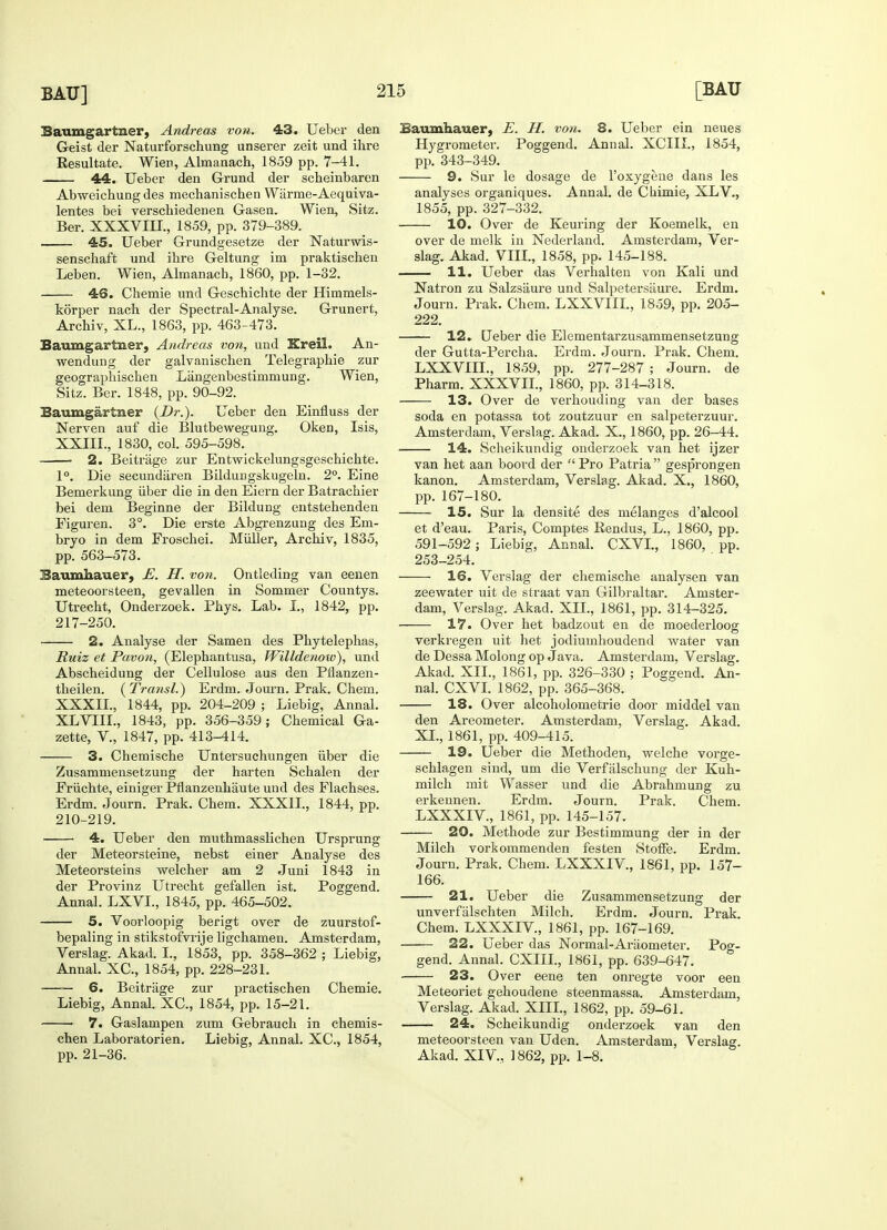 Baumgartner, Andreas von. 43. Ueber den Geist der Naturforschung unserer zeit und ihre Resultate. Wien, Almanach, 1859 pp. 7-41. 44. Ueber den Grund der scheinbaren Abweicbung des mechanischen Wiirme-Aequiva- lentes bei verschiedenen Gasen. Wien, Sitz. Ber. XXXVIII., 1859, pp. 379-389. 45. Ueber Grundgesetze der Naturwis- senscbaft und ihre Geltung im praktischen Leben. Wien, Almanach, 1860, pp. 1-32. 46. Chemie und Geschichte der Himmels- korper nach der Spectral-Analyse. Grunert, Archiv, XL., 1863, pp. 463-473. Baumgartner, Andreas von, und Kreil. An- wendung der galvanischen Telegraphie zur geographischen Langenbestimmung. Wien, Sitz. Ber. 1848, pp. 90-92. Baumgartner {Dr.). Ueber den Einfluss der Nerven auf die Blutbewegung. Oken, Isis, XXIII., 1830, col. 595-598. 2. Beitriige zur Entwickelungsgeschichte. 1°. Die secundaren Bilduugskugeln. 2°. Eine Bemerkung iiber die in den Eiern der Batrachier bei dem Beginne der Bildung entstehenden Figuren. 3°. Die erste Abgrenzung des Em- bryo in dem Froschei. Miiller, Archiv, 1835, pp. 563-573. Baumhauer, E. H. von. Ontleding van eenen meteoorsteen, gevallen in Sommer Countys. Utrecht, Onderzoek. Phys. Lab. I„ 1842, pp. 217-250. 2. Analyse der Samen des Phytelephas, Ruiz et Pavon, (Elephantusa, fVilldenow), und Abscheidung der Cellulose aus den Pnanzen- theilen. (Transl.) Erdm. Journ. Prak. Chem. XXXII., 1844, pp. 204-209 ; Liebig, Annal. XLVIII., 1843, pp. 356-359; Chemical Ga- zette, V., 1847, pp. 413-414. 3. Chemische Untersuchungen iiber die Zusammensetzung der harten Schalen der Friichte, einiger Pflanzenhaute und des Flachses. Erdm. Journ. Prak. Chem. XXXII., 1844, pp. 210-219. 4. Ueber den muthmasslichen Ursprung der Meteorsteine, nebst einer Analyse des Meteorsteins welcher am 2 Juni 1843 in der Provinz Utrecht gefallen ist. Poggend. Annal. LXVL, 1845, pp. 465-502. 5. Voorloopig berigt over de zuurstof- bepaling in stikstofvrije ligchamen. Amsterdam, Verslag. Akad. I., 1853, pp. 358-362 ; Liebig, Annal. XC, 1854, pp. 228-231. 6. Beitrage zur practischen Chemie. Liebig, Annal. XC, 1854, pp. 15-21. 7. Gaslampen zum Gebrauch in chemis- chen Laboratorien. Liebig, Annal. XC, 1854, pp. 21-36. Baumhauer, E. H. von. 8. Ueber ein neues Hygrometer. Poggend. Annal. XCIII., 1854, pp. 343-349. 9. Sur le dosage de l'oxygene dans les analyses organiques. Annal. de Chimie, XLV., 1855, pp. 327-332. 10. Over de Keuring der Koemelk, en over de melk in Nederland. Amsterdam, Ver- slag. Akad. VIII., 1858, pp. 145-188. 11. Ueber das Verhalten von Kali und Natron zu Salzsiiure und Salpetersaure. Erdm. Journ. Prak. Chem. LXXVIIL, 1859, pp. 205- 222. 12. Ueber die Elementarzusammensetzung der Gutta-Percha. Erdm. Journ. Prak. Chem. LXXVIIL, 1859, pp. 277-287 ; Journ. de Pharm. XXXVII., 1860, pp. 314-318. 13. Over de verhouding van der bases soda en potassa tot zoutzuur en salpeterzuur. Amsterdam, Verslag. Akad. X., 1860, pp. 26-44. 14. Scheikundig onderzoek van het ijzer van het aan boord der  Pro Patria  gesprongen kanon. Amsterdam, Verslag. Akad. X., 1860, pp. 167-180. 15. Sur la densite des melanges d'alcool et d'eau. Paris, Comptes Rendus, L., 1860, pp. 591-592; Liebig, Annal. CXVL, 1860, pp. 253-254. 16. Verslag der chemische analysen van zeewater uit tie straat van Gilbraltar. Amster- dam, Verslag. Akad. XII., 1861, pp. 314-325. 17. Over het badzout en de moederloog verkregen uit het jodiumhoudend water van de Dessa Molong op Java. Amsterdam, Verslag. Akad. XIL, 1861, pp. 326-330 ; Poggend. An- nal. CXVL 1862, pp. 365-368. 18. Over alcoholometrie door middel van den Areometer. Amsterdam, Verslag. Akad. XL, 1861, pp. 409-415. 19. Ueber die Methoden, welche vorge- schlagen sind, um die Verfalschung der Kuh- milch mit Wasser und die Abrahmung zu erkennen. Erdm. Journ. Prak. Chem. LXXXIV., 1861, pp. 145-157. 20. Methode zur Bestimmung der in der Milch vorkommenden festen Stoffe. Erdm. Journ. Prak. Chem. LXXXrV., 1861, pp. 157- 166. 21. Ueber die Zusammensetzung der unverfalschten Milch. Erdm. Journ. Prak. Chem. LXXXIV., 1861, pp. 167-169. 22. Ueber das Normal-Araometer. Pog- gend. Annal. CXIIL, 1861, pp. 639-647. 23. Over eene ten onregte voor een Meteoriet gehoudene steenmassa. Amsterdam, Verslag. Akad. XIII., 1862, pp. 59-61. 24. Scheikundig onderzoek van den meteoorsteen van Uden. Amsterdam, Verslag. Akad. XIV,, 1862, pp. 1-8. »