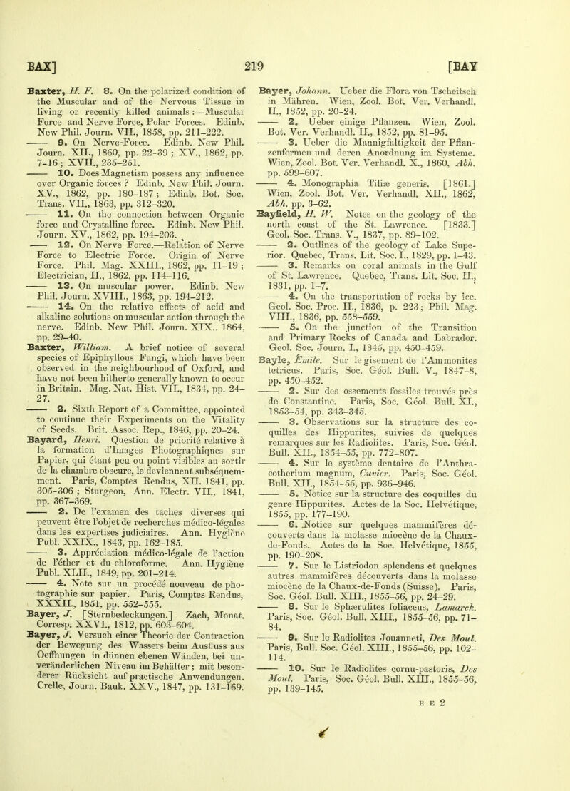 Baxter, //. F. 8. On the polarized condition of the Muscular and of the Nervous Tissue in living or recently killed animals :—Muscular Force and Nerve Force, Polar Forces. Edinb. New Phil. Journ. VII., 1858, pp. 211-222. 9. On Nerve-Force. Edinb. New Phil. Journ. XII., 1860, pp. 22-39 ; XV., 1862, pp. 7-16; XVII., 235-251. 10. Does Magnetism possess any influence over Organic forces ? Edinb. New Phil. Journ. XV, 1862, pp. 180-187; Edinb. Bot. Soc. Trans. VII., 1863, pp. 312-320. 11. On the connection between Organic force and Crystalline force. Edinb. New Phil. Journ. XV., 1862, pp. 194-203. , 12. On Nerve Force.—Relation of Nerve Force to Electric Force. Origin of Nerve Force. Phil. Mag. XXIII., 1862, pp. 11-19; Electrician, II., 1862, pp. 114-116. 13. On muscular power. Edinb. New Phil. Journ. XVIII., 1863, pp. 194-212. 14. On the relative effects of acid and alkaline solutions on muscular action through the nerve. Edinb. New Phil. Journ. XIX.. 1864, pp. 29-40. Baxter, William. A brief notice of several species of Epiphyllous Fungi, which have been i observed in the neighbourhood of Oxford, and have not been hitherto generally known to occur in Britain. Mag. Nat, Hist. VII., 1834, pp. 24- 27. 2. Sixth Report of a Committee, appointed to continue their Experiments on the Vitality of Seeds. Brit, Assoc. Rep., 1846, pp. 20-24. Bayard, Henri. Question de priorite relative a la formation dTmages Photographiques sur Papier, qui etant peu ou point visibles au sortir de la chambre obscure, le deviennent subsequem- ment. Paris, Comptes Rendus, XTI. 1841, pp. 305-306 ; Sturgeon, Ann. Electr. VII, 1841, pp. 367-369. 2. De l'examen des taches diverses qui peuvent etre l'objetde recherches medico-legales dans les expertises judiciaires. Ann. Hygiene Publ. XXIX., 1843, pp. 162-185. 3. Appreciation medico-legale de Taction de l'ether et du chloroforme. Ann. Hygiene Publ. XLIL, 1849, pp. 201-214. 4. Note sur un procede nouveau de pho- tographie sur papier. Paris, Comptes Rendus, XXXII., 1851, pp. 552-555. Bayer, J. [Sternbedeckungen.] Zach, Monat. Corresp. XXVI., 1812, pp. 603-604. Bayer, J. Versuch einer Theorie der Contraction der Bewegung des Wassers beim Ausfluss aus Oeffnungen in diinnen ebenen Wiinden, bei un- veranderlichen Niveau im Behalter ; mit beson- derer Riicksicht auf practische Anwendungen. Crelle, Journ. Bauk. XXV, 1847, pp. 131-169. Bayer, Johann. Ueber die Flora von Tscheitsch in Miihren. Wien, Zool. Bot, Ver. Verhandl. II., 1852, pp. 20-24. 2. Ueber einige Pflanzen. Wien, Zool. Bot. Ver. Verhandl. II., 1852, pp. 81-95. 3. Ueber die Mannigfaltigkeit der Pflan- zenformen und deren Anordnung im Systeme. Wien, Zool. Bot. Ver. Verhandl. X., 1860, Abh. pp. 599-607. 4. Monographia Tilias generis. [1861.] Wien, Zool. Bot. Ver. Verhandl. XII, 1862, Abh. pp. 3-62. Bayfield, H. W. Notes on the geology of the north coast of the St. lawrence. [1833.] Geol. Soc. Trans. V., 1837, pp. 89-102. 2. Outlines of the geology of lake Supe- rior. Quebec, Trans. lit. Soc. 1,1829, pp. 1-43. 3. Remarks on coral animals in the Gulf of St. lawrence. Quebec, Trans. lit. Soc. II, 1831, pp. 1-7. 4. On the transportation of rocks by ice. Geol. Soc. Proc. H., 1836, p. 223; Phil. Mag. Vni, 1836, pp. 558-559. 5. On the junction of the Transition and Primary Rocks of Canada and labrador. Geol. Soc. Journ. I, 1845, pp. 450-459. Bayle, Emilc. Sur legisementde TAmmonites tetricus. Paris, Soc. Geol. Bull. V., 1847-8, pp. 450-452. 2. Sur des ossements fossiles trouves pres de Constantine. Paris, Soc. Geol. Bull. XI, 1853-54, pp. 343-345. 3. Observations sur la structure des co- quilles des Hippurites, suivies de quelques remarques sur les Radiolites. Paris, Soc. Geol. Bull. XII, 1854-55, pp. 772-807. 4. Sur le systeme dentaire de PAnthra- cotherium magnum, Cuvier, Paris, Soc. Geol. Bull. XII, 1854-55, pp. 936-946. 5. Notice sur la structure des coquilles du genre Hippurites. Actes de la Soc. Helvetique, 1855, pp. 177-190. 6. Notice sur quelques mammi feres de- couverts dans la molasse miocene de la Chaux- de-Fonds. Actes de la Soc. Helvetique, 1855, pp. 190-20S. 7. Sur le listriodon sjdendens et quelques autres mammiferes decouverts dans la molasse miocene de la Chaux-de-Fonds (Suisse). Paris, Soc. Geol. Bull. XIII., 1855-56, pp. 24-29. 8. Sur le Sphasrulites foliaceus, Lamarck. Paris, Soc. Geol. Bull. XIII, 1855-56, pp. 71- 84. 9. Sur le Radiolites Jouanneti, Des Moul. Paris, Bull. Soc. Geol. XIII, 1855-56, pp. 102- 114. 10. Sur le Radiolites cornu-pastoris, Des Moul. Paris, Soc. Geol. Bull. XIII, 1855-56, pp. 139-145. E E 2