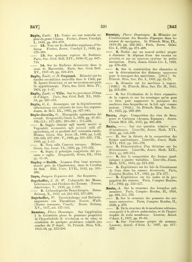 Bayle, Emile. 11. Notice sur une nouvelle es- pece du genre Chama, Fischer, Journ. Coucliyl. I., 1856, pp. 365-370. 12. Note sur les Radiolites augulosus, d'Or- bigny. Fischer, Journ. Conchyl. I., 1856, pp. 370-388. 13. Sur quelques especes de Rudistes. Paris, Soc. Geol. Bull. XIV., 1856-57, pp. 647- 718. 14. Sur les Rudistes decouverts dans la craie de Maestricht. Paris, Soc. Geol. Bull. XV., 1857-58, pp. 210-218. Bayle, Emile, et //. Coquand, Memoire sur les fossiles secondaires recueillis dans le Chili, par M. Ignace Domeyko, et sur les terrains auxquels ils appartiennent. Paris, Soc. Geol. Mem. IV., 1854, pp. 1-47. Bayle, Emile, et Ville. Sur les provinces d'Oran et d'Alger. Paris, Soc. Geol. Bull. XI., 1853- 54, pp. 499-516. Bayle, G. L. Remarques sur la degenerescence tuberculeuse uon enkystee du tissu des organes. Journ. de Med. IX., 1805, pp. 427-441. Bayle-Barelle, G. Monografia agronomica dei cereali. Brugnatelli, Giorn. I., 1808, pp. 45-65 ; 105-113 ; 217-226; 281-301 ; 511-536. 2. Saggio intorno agli insetti nocivi ai Vegetabili econornici, agli auimali utili all' agricoltura, ed ai prodotti dell' economia rurale. Milano, Giorn. Soc. Incor. II., 1808, pp. 1-32, 129-160, 257-288 ; V., 1809, pp. 291-326 ; VII., 1809, pp. 1-45. 3. Nota sulla Cuscuta europea. Milano, Giorn. Soc. Incor. VI., 1808, pp. 130-132. 4. Sopra il principio coagulante del pre- same o caglio. Brugnatelli, Giorn. III., 1810, pp. 42-48. Bayley et Smith. Examen d'un banc marneux trouve pres de Charlestown, dans la Caroline du Sud. Bibl. Univ. LVIL, 1845, pp. 395- 396. Bayo, Joaquin Ezquerra del. See Ezquerra. EayAofFer, J. D. W. Uebersicht der Moose, Lebermoose, und Flechten des Taunus. Nassau, Jahrbiicher, V., 1849, pp. 1-101. 2. Lichenologische Bernerkungeu. Botan. Zeitung, X., 1852, col. 241-245, 257-260. Bayrhoffer, W. Entwickelungs- und Befrucht- ungsweise von Thrombium Nostoc, Wallr. (Nostoc commune, Vauch). Botan. Zeitung, XV., 1857, col. 137-145. Bazaine, Pierre Dominique. Sur l'application a la Geometrie plane de plusieurs proprietes de l'hyperbolo'ide de revolution et du cone, et resolution de quelques problemes relatifs aux courbes du 2e degre. St. Petersb. Mem. VII., 1815-16, pp. 255-285. Bazaine, Pierre Dominique. 2. Memoire sur l'etablissement des Bassins d'epargne dans les canaux de navigation. St. Petersb. Mem. IX., 1819-20, pp. 222-262; Paris, Journ. Genie Civ. I., 1828, pp. 371-408. 3. Notice sur un nouvel artifice propre a diminuer la depense d'eau des canaux en general, et sur un nouveau systeme de petite navigation. Paris, Journ. Genie Civ. I., 1828, pp. 479-492. 4. Sur la construction des chaussees et sur la determination des distances moyennes pour le transport des materiaux. [1823.] St. Petersb. Mem. Sav. Etr. I., 1831, pp. 52-76. 5. Memoire sur les machines a vapeur. [1830.] St. Petersb. Mem. Sav. Etr. II., 1835, pp. 213-268. —— 6. Sur 1'evaluation de la force expansive de la vapeur, et sur les avantages qu'on peut en tirer, pour augmenter la puissance des machines dans lesquelles on la fait agir comme moteur. [1833.] St. Petersb. Mem. Sav. Etr. II., 1835, pp. 269-288. Bazan, Ange. Composition des vins de Sara- gosse et Carinena (Aragon, Espagne). Journ. Chimie Med. Ill, 1857, pp. 405-408. Basin, . Sur une question relative aux determinants. Liouville, Journ. Math. XVI., 1851, pp. 145-160. 2. Sur la theorie de la composition des formes quadratiques. Liouville, Journ. Math. XVI., 1851, pp. 161-170. . 3. Demonstration d'un theoreme sur les determinants. Liouville, Journ. Math. XIX., 1854, pp. 209-214. 4. Sur la composition des formes quad- ratiques a quatre variables. Liouville, Journ. Math. XIX., 1854, pp. 215-252. 5. Experiences sur les lois de l'ecoulement de l'eau dans les canaux decouverts. Paris, Comptes Rendus, LV., 1862, pp. 274-277. 6. Experiences sur les ondes et la pro- pagation des remous. Paris, Comptes Rendus, LV., 1862, pp. 353-357. Bazin, A. Sur la structure des bronches pul- monaires. Paris, Comptes Rendus. II., 1836, pp. 390, 515, 570. 2. Sur la structure des poumons des ani- maux carnassiers. Paris, Comptes Rendus, II., 1836, p. 570. 3. De la structure de la membrane sclereuse, sous-posee a. la plevre pulmonaire, et de l'hyper- trophie de cette membrane. Laurent, Annal. d'Anat, I., 1837, pp. 28-33. 4. Sur l'enveloppe propre du pouruon. Laurent, Annal. d'Anat. I., 1837, pp. 317- 322.