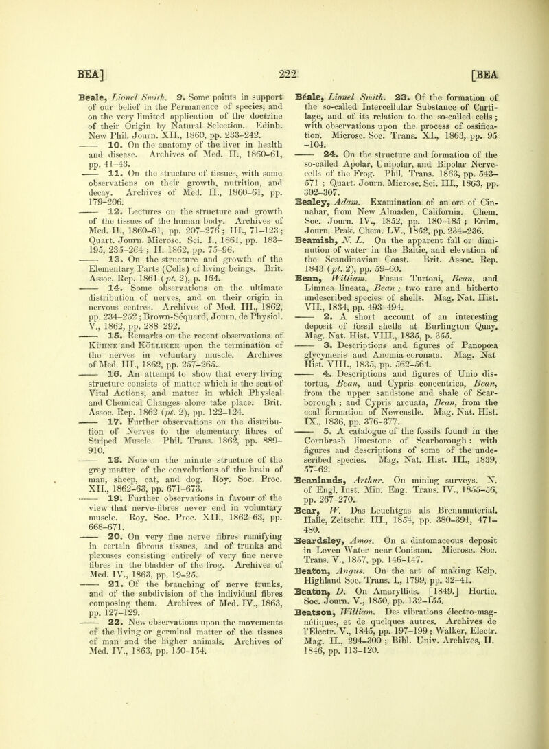 Beale, Lionel Smith. 9. Some points in support of our belief in the Permanence of species, and on the very limited application of the doctrine of their Origin by Natural Selection. Edinb. New Phil. Journ. XII., 1860, pp. 233-242. 10. On the anatomy of the. liver in health and disease. Archives of Med. II., 1860-61, pp. 41-43. • 11. On the structure of tissues, with some observations on their growth, nutrition, and decay. Archives of Med. II., 1860-61, pp. 179-206. 12. Lectures on the structure and growth of the tissues of the human body. Archives of Med. II., 1860-61, pp. 207-276 ; III., 71-123; Quart. Journ. Microsc. Sci. I., 1861, pp. 183- 195, 23-5-264 ; II. 1862, pp. 75-96. 13. On the structure and growth of the Elementary Parts (Cells) of living beings. Brit. Assoc. Rep. 1861 (pt. 2), p. 164. 14. Some observations on the ultimate distribution of nerves, and on their origin in nervous centres. Archives of Med. III., 1862, pp. 234-252 ; Brown-Sequard, Journ. de Physiol. V., 1862, pp. 288-292. IS. Remarks on the recent observations of Kuhne and Kolliker upon the termination of the nerves in voluntary muscle. Archives of Med. III., 1862, pp. 257-265. 16. An attempt to show that every living structure consists of matter which is the seat of Vital Actions, and matter in which Physical and Chemical Changes alone take place. Biit. Assoc. Rep. 1862 (pt. 2), pp. 122-124. 17. Further observations on the distribu- tion of Nerves to the elementary fibres of Striped Muscle. Phil. Trans. 1862, pp. 889- 910. 18. Note on the minute structure of the grey matter of the convolutions of the brain of man, sheep, cat, and dog. Roy. Soc. Proc. XII., 1862-63, pp. 671-673. 19. Further observations in favour of the view that nerve-fibres never end in voluntary muscle. Roy. Soc. Proc. XII., 1862-63, pp. 668-671. 20. On very fine nerve fibres ramifying in certain fibrous tissues, and of trunks and plexuses consisting entirely of very fine nerve fibres in the bladder of the frog. Archives of Med. IV., 1863, pp. 19-25. 21. Of the branching of nerve trunks, and of the subdivision of the individual fibres composing them. Archives of Med. IV., 1863, pp. 127-129. 22. New observations upon the movements of the living or germinal matter of the tissues of man and the higher animals. Archives of Med. IV, 1863, pp. 150-154. Beale, Lionel Smith. 23. Of the formation of the so-called Intercellular Substance of Carti- lage, and of its relation to the so-called cells ; with observations upon the process of ossifica- tion. Microsc. Soc. Trans. XI., 1863, pp. 95 -104. 24. On the structure and formation of the so-called Apolar, Unipolar, and Bipolar Nerve- cells of the Frog. Phil. Trans. 1863, pp. 543- 571 ; Quart. Journ. Microsc. Sci. III., 1863, pp. 302-307. Bealey, Adam. Examination of an ore of Cin- nabar, from New Almaden, California. Chem. Soc. Journ. IV, 1852, pp. 180-185 ; Erdm. Journ. Prak. Chem. LV., 1852, pp. 234-236. Beamish, V. L. On the apparent fall or dimi- nution of water in the Baltic, and elevation of the Scandinavian Coast. Brit. Assoc. Rep. 1843 (pt. 2), pp. 59-60. Bean, William. Fusus Turtoni, Bean, and Limnea lineata, Bean ; two rare and hitherto undescribed species of shells. Mag. Nat. Hist. VII, 1834, pp. 493-494. 2. A short account of an interesting deposit of fossil shells at Burlington Quay. Mag. Nat. Hist. VIII., 1835, p. 355. 3. Descriptions and figures of Panopcea glycymeris and A-nomia coronata. Mag. Nat Hist. VIII., 1835, pp. 562-564. 4. Descriptions and figures of Unio dis- tortus, Bean, and Cypris concentrica, Bean, from the upper sandstone and shale of Scar- borough ; and Cypris arcuata, Bean, from the coal formation of Newcastle. Mag. Nat. Hist. IX., 1836, pp. 376-377. 5. A catalogue of the fossils found in the Cornbrash limestone of Scarborough : with figures and descriptions of some of the unde- scribed species. Mag. Nat. Hist. III., 1839, 57-62. Beanlands, Arthur. On mining surveys. N. of Engl. Inst. Min. Eng. Trans. IV., 1855-56, pp. 267-270. Bear, W. Das Leuchtgas als Brennmaterial. Halle, Zeitschr. III., 1854, pp. 380-391, 471- 480. Beardsley, Amos. On a diatomaceous deposit in Leven Water near Coniston. Microsc. Soc. Trans. V, 1857, pp. 146-147. Beaton, Angus. On the art of making Kelp. Highland Soc. Trans. I., 1799, pp. 32-41. Beaton, D. On Amaryllids. [1849.] Hortic. Soc. Journ. V, 1850, pp. 132-155. Beatson, William. Des vibrations electro-mag- netiques, et de quelques autres. Archives de l'Electr. V, 1845, pp. 197-199; Walker, Electr. Mag. II., 294-300 ; Bibl. Univ. Archives, H. 1846, pp. 113-120.