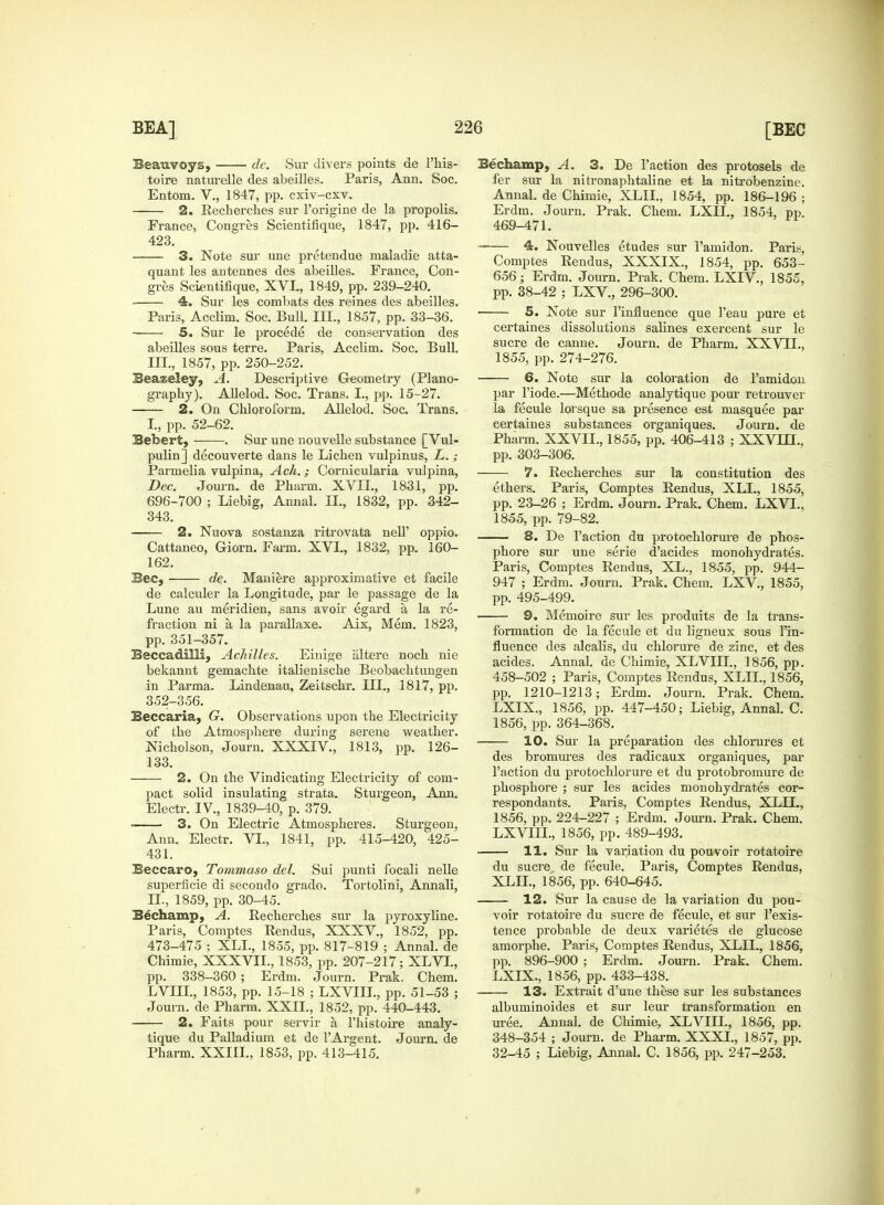 Beauvoys, de. Sur divers points de l'his- toire naturelle des abeilles. Paris, Ann. Soc. Entom. V., 1847, pp. cxiv-cxv. 2. Recherches sur l'origine de la propolis. France, Congres Scientifique, 1847, pp. 416- 423. 3. Note sur une pretendue maladie atta- quant les antennes des abeilles. France, Con- gres Scientifique, XVL, 1849, pp. 239-240. 4. Sur les combats des reines des abeilles. Paris, Acclim. Soc. Bull. III., 1857, pp. 33-36. 5. Sur le procede de conservation des abeilles sous terre. Paris, Acclim. Soc. Bull, in., 1857, pp. 250-252. Beazeley, A. Descriptive Geometry (Plano- graphy). Allelod. Soc. Trans. I., pp. 15-27. 2. On Chloroform. Allelod. Soc. Trans. I., pp. 52-62. Bebert, . Sur une nouvelle substance [ Vul- pulin] decouverte dans le Lichen vulpinus, L.; Parmelia vulpina, Ach.; Cornicularia vulpina, Dec. Journ. de Phurm. XVII., 1831, pp. 696-700 ; Liebig, Annal. II., 1832, pp. 342- 343. 2. Nuova sostanza ritrovata nell' oppio. Cattaneo, Giorn. Farm. XVL, 1832, pp. 160- 162. Bee, de. Maniere approximative et facile de calculer la Longitude, par le passage de la Lune au meridien, sans avoir egard a la re- fraction ni a la parallaxe. Aix, Mem. 1823, pp. 351-357. Beccadilli, Achilles. Einige altere noch nie bekannt gemachte italienische Beobachtungen in Parma. Lindenau, Zeitschr. ILL, 1817, pp. 352-356. Beccaria, G. Observations upon the Electricity of the Atmosphere during serene weather. Nicholson, Journ. XXXIV., 1813, pp. 126- 133. 2. On the Vindicating Electricity of com- pact solid insulating strata. Sturgeon, Ann. Electr. IV, 1839-40, p. 379. - 3. On Electric Atmospheres. Sturgeon, Ann. Electr. VI., 1841, pp. 415-420, 425- 431. Beccaro, Tommaso del. Sui punti focali nelle superficie di secondo grado. Tortolini, Annali, LL, 1859, pp. 30-45. Bechamp, A. Recherches sur la pyroxyline. Paris, Comptes Rendus, XXXV., 1852, pp. 473-475 ; XLL, 1855, pp. 817-819 ; Annal. de Chimie, XXXVIL, 1853, pp. 207-217; XLVI., pp. 338-360; Erdm. Journ. Prak, Chem. LVIIL, 1853, pp. 15-18 ; LXVIIL, pp. 51-53 ; Journ. de Pharm. XXII., 1852, pp. 440-443. 2. Faits pour servir a l'histoire analy- tique du Palladium et de TArgent. Journ. de Pharm. XXIIL, 1853, pp. 413-415. Be champ, A. 3. De Taction des protosels de fer sur la nitronaphtaline et la nitrobenzine. Annal. de Chimie, XLIL, 1854, pp. 186-196 ; Erdm. Journ. Prak. Chem. LXIL, 1854, pp. 469-471. 4. Nouvelles etudes sur l'amidon. Pari.-;, Comptes Rendus, XXXIX., 1854, pp. 653- 656; Erdm. Journ. Prak. Chem. LXIV., 1855, pp. 38-42 ; LXV., 296-300. ■ 5. Note sur l'influence que l'eau pure et certaines dissolutions salines exercent sur le sucre de canne. Journ. de Pharm. XXVLL, 1855, pp. 274-276. 6. Note sur la coloration de Famidon par l'iode.—Methode analytique pour retrouver la fecule lorsque sa presence est masquee par certaines substances organiques. Journ. de Pharm. XXVLL, 1855, pp. 406-413 ; XXVLTL, pp. 303-306. 7. Recherches sur la constitution des ethers. Paris, Comptes Rendus, XLL, 1855, pp. 23-26 ; Erdm. Journ. Prak. Chem. LXVL, 1855, pp. 79-82. 8. De Faction du protochlorure de phos- phore sur une serie d'acides monohydrates. Paris, Comptes Rendus, XL., 1855, pp. 944- 947 ; Erdm. Journ. Prak. Chem. LXV., 1855, pp. 495-499. 9. Memoire sur les produits de la trans- formation de la fecule et du ligneux sous l'in- fluence des alcalis, du chlorure de zinc, et des acides. Annal. de Chimie, XLVIIL, 1856, pp. 458-502 ; Paris, Comptes Rendus, XLIL, 1856, pp. 1210-1213; Erdm. Journ. Prak. Chem. LXIX., 1856, pp. 447-450; Liebig, Annal. C. 1856, pp. 364-368. 10. Sur la preparation des chlorures et des bromures des radicaux organiques, par Taction du protochlorure et du protobromure de phosphore ; sur les acides monohydrates cor- respondants. Paris, Comptes Rendus, XLIL, 1856, pp. 224-227 ; Erdm. Journ. Prak. Chem. LXVIIL, 1856, pp. 489-493. 11. Sur la variation du pouvoir rotatoire du sucre de fecule. Paris, Comptes Rendus, XLIL, 1856, pp. 640-645. 12. Sur la cause de la variation du pou- voir rotatoire du sucre de fecule, et sur Texis- tence probable de deux varietes de glucose amorphe. Paris, Comptes Rendus, XLIL, 1856, pp. 896-900 ; Erdm. Journ. Prak. Chem. LXIX., 1856, pp. 433-438. 13. Extrait d'une these sur les substances albuminoides et sur leur transformation en uree. Annal. de Chimie, XLVIIL, 1856, pp. 348-354 ; Journ. de Pharm. XXXI., 1857, pp. 32-45 ; Liebig, Annal. C. 1856, pp. 247-253. »