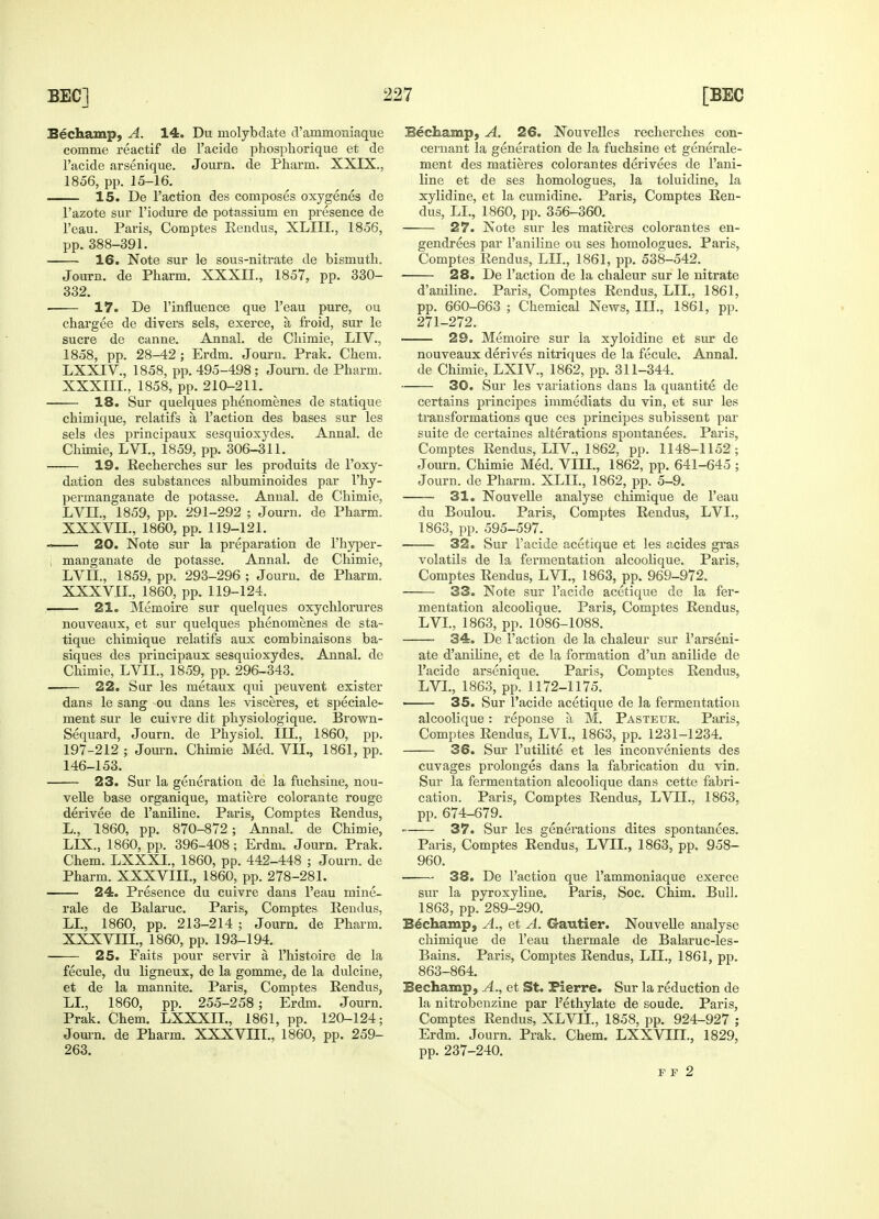 Bechamp, A. 14. Du lnolybdate d'ammoniaque comme reactif de l'acide phosphorique et de l'acide arsenique. Journ. de Pharm. XXIX., 1856, pp. 15-16. 15. De Faction des composes oxygenes de Fazote sur l'iodure de potassium en presence de l'eau. Paris, Comptes Rendus, XLIIL, 1856, pp.388-391. 16. Note sur le sous-nitrate de bismuth. Journ. de Pharm. XXXH., 1857, pp. 330- 332. 17. De l'influence que l'eau pure, ou chargee de divers sels, exerce, a, froid, sur le sucre de canne. Annal. de Chimie, LIV., 1858, pp. 28-42 ; Erdm. Journ. Prak. Chem. LXXIV., 1858, pp. 495-498 ; Journ. de Pharm. XXXIIL, 1858, pp. 210-211. 18. Sur quelques phenomenes de statique chimique, relatifs a Taction des bases sur les sels des principaux sesquioxydes. Annal. de Chimie, LVI, 1859, pp. 306-311. 19. Recherches sur les produits de Foxy- dation des substances albuminoides par Fhy- permanganate de potasse. Annal. de Chimie, LVTI., 1859, pp. 291-292 ; Journ. de Pharm. XXXVIL, 1860, pp. 119-121. 20. Note sur la preparation de Fhyper- j manganate de potasse. Annal. de Chimie, LVD!., 1859, pp. 293-296 ; Journ. de Pharm, XXXVIL, 1860, pp. 119-124. 21. Memoire sur quelques oxychlorures nouveaux, et sur quelques phenomenes de sta- tique chimique relatifs aux combinaisons ba- siques des principaux sesquioxydes. Annal. de Chimie, LVII., 1859, pp. 296-343. 22. Sur les metaux qui peuvent exister dans le sang ou dans les visceres, et speciale- ment sur le cuivre dit physiologique. Brown- Sequard, Journ. de Physiol. III., 1860, pp. 197-212 ; Journ. Chimie Med. VII, 1861, pp. 146-153. 23. Sur la generation de la fuchsine, nou- velle base organique, matiere colorante rouge derivee de l'aniline. Paris, Comptes Rendus, L., 1860, pp. 870-872 ; Annal. de Chimie, LLX., 1860, pp. 396-408; Erdm. Journ. Prak. Chem. LXXXI., 1860, pp. 442-448 ; Journ. de Pharm. XXXVIII, 1860, pp. 278-281. 24. Presence du cuivre dans l'eau mine- rale de Balaruc. Paris, Comptes Rendus, LI, 1860, pp. 213-214 ; Journ. de Pharm. XXXVHI, 1860, pp. 193-194. 25. Faits pour servir a, l'histoire de la fecule, du ligneux, de la gomme, de la dulcine, et de la mannite. Paris, Comptes Rendus, LI, 1860, pp. 255-258; Erdm. Journ. Prak. Chem. LXXXII, 1861, pp. 120-124; Journ. de Pharm. XXXVIII, 1860, pp. 259- 263. Bechamp, A. 26. Nouvelles recherches con- cernant la generation de la fuchsine et generale- ment des matieres colorantes derivees de l'ani- line et de ses homologues, la toluidine, la xylidine, et la cumidine. Paris, Comptes Ren- dus, LI, 1860, pp. 356-360. 27. Note sur les matieres colorantes en- gendrees par l'aniline ou ses homologues. Paris, Comptes Rendus, LII, 1861, pp. 538-542. ■ 28. De Faction de la chaleur sur le nitrate d'aniline. Paris, Comptes Rendus, LIL, 1861, pp. 660-663 ; Chemical News, III, 1861, pp. 271-272. 29. Memoire sur la xyloidine et sur de nouveaux derives nitriques de la fecule. Annal. de Chimie, LXIV, 1862, pp. 311-344. 30. Sur les variations dans la quantite de certains principes immediats du vin, et sur les transformations que ces principes subissent par suite de certaines alterations spontanees. Paris, Comptes Rendus, LIV, 1862, pp. 1148-1152; Jotirn. Chimie Med. VIII, 1862, pp. 641-645 ; Journ. de Pharm. XLII, 1862, pp. 5-9. 31. Nouvelle analyse chimique de l'eau du Boulou. Paris, Comptes Rendus, LVI, 1863, pp. 595-597. 32. Sur l'acide acetique et les acides gras volatils de la fermentation alcoolique. Paris, Comptes Rendus, LVI, 1863, pp. 969-972. 33. Note sur l'acide acetique de la fer- mentation alcoolique. Paris, Comptes Rendus, LVI, 1863, pp. 1086-1088. ■ 34. De Faction de la chaleur sur 1'arseni- ate d'aniline, et de la formation d'un anilide de l'acide arsenique. Paris, Comptes Rendus, LVI, 1863, pp. 1172-1175. 35. Sur l'acide acetique de la fermentation alcoolique: reponse a M. Pasteur. Paris, Comptes Rendus, LVI, 1863, pp. 1231-1234. 36. Sur Futilite et les inconvenients des cuvages prolonges dans la fabrication du vin. Sur la fermentation alcoolique dans cette fabri- cation. Paris, Comptes Rendus, LVU, 1863. pp. 674-679. 37. Sur les generations dites spontanees. Paris, Comptes Rendus, LVII, 1863, pp. 958- 960. 38. De Faction que Fammoniaque exerce sur la pyroxyline0 Paris, Soc. Chim. Bull. 1863, pp. 289-290. Bechamp, A., et A. Gautier. Nouvelle analyse chimique de l'eau thermale de Balaruc-les- Bains. Paris, Comptes Rendus, LII, 1861, pp. 863-864. Bechamp, A., et St. Pierre. Sur la reduction de la nitrobenzine par Fethylate de soude. Paris, Comptes Rendus, XLVIL, 1858, pp. 924-927 ; Erdm. Journ. Prak. Chem. LXXVIII, 1829, pp. 237-240. F F 2