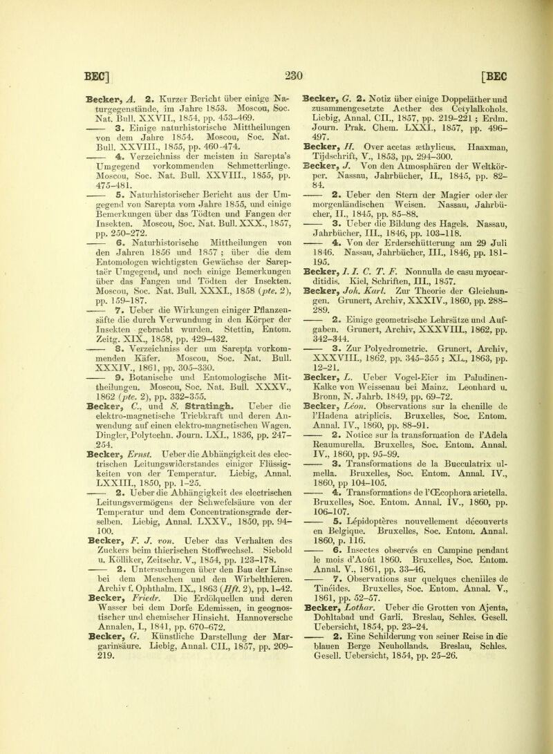 Becker, A. 2. Kurzer Bericht iiber einige Na- turgegenstande, im Jahre 1853. Moscou, Soc. Nat. Bull. XXVII., 1854, pp. 453-469. 3. Einige naturliistorische Mittheilungen von dem Jahre 1854. Moscou, Soc. Nat. Bull. XXVIII., 1855, pp. 460-474._ 4. Verzeichniss der meisten in Sarepta's Umgegend vorkommenden Schmetterlinge. Moscou, Soc. Nat. Bull. XXVIII., 1855, pp. 475-481. . 5. Naturhistorischer Bericht aus der Um- gegend von Sarepta vom Jahre 1855, und einige Bemerkungen iiber das Todten und Fangen der Insekten. Moscou, Soc. Nat. Bull. XXX., 1857, pp. 250-272. 6. Naturhistorische Mittheilungen von den Jahren 1856 und 1857 ; iiber die dem Entomologen wichtigsten Gewachse der Sarep- taer Umgegend, und noch einige Bemerkungen iiber das Fangen und Todten der Insekten. Moscou, Soc. Nat. Bull. XXXI., 1858 (pte. 2), pp. 159-187. —— 7. Ueber die Wirkungen einiger Pflanzen- safte die durch Verwundung in den Korper der Insekten gebracht wurden. Stettin, Entom. Zeitg. XIX., 1858, pp. 429-432. 8. Verzeichniss der um Sareptfi vorkom- menden Kafer. Moscou, Soc. Nat. Bull. XXXIV, 1861, pp. 305-330. 9. Botanische und Entomologische Mit- theilungen. Moscou, Soc. Nat. Bull. XXXV., 1862 {pte. 2), pp. 332-355. Becker, C, und S. Stratingh. Ueber die elektro-magnetische Triebkraft und deren An- wendung auf einen elektro-magnetischen Wagen. Dingier, Polytechn. Journ. LXL, 1836, pp. 247- 254. Becker, Ernst. Ueber die Abhangigkeit des elec- trischen Leitungswiderstandes einiger Fliissig- keiten von der Temperatur. Liebig, Annal. LXXIII., 1850, pp. 1-25. 2. Ueber die Abhangigkeit des electriscken Leitungsvermogens der Schwefelsaure von der Temperatur und dem Concentrationsgrade der- selben. Liebig, Annal. LXXV, 1850, pp. 94- 100. Becker, F. J. von. Ueber das Verhalten des Zuckers beim thierischen Stoffwechsel. Siebold u. Kolliker, Zeitschr. V., 1854, pp. 123-178. 2. Untersuchungen iiber den Bau der Linse bei dem Menschen und den Wirbelthieren. Archiv f. Ophthalm. IX., 1863 (Bft 2), pp. 1-42. Becker, Friedr. Die Erdolquellen und deren Wasser bei dem Dorfe Edemissen, in geognos- tischer und chemischer Hinsicht. Hannoversche Annalen, I., 1841, pp. 670-672. Becker, G. Kiinsthche Darstellimg der Mar- garinsaure. Liebig, Annal. CIL, 1857, pp. 209- 219. Becker, G. 2. Notiz iiber einige Doppelather und zusammengesetzte Aether des Cetylalkohols. Liebig, Annal. CIL, 1857, pp. 219-221 ; Erdm. Journ. Prak. Chem. LXXL, 1857, pp. 496- 497. Becker, If. Over acetas asthylicus. Haaxman, Tijdschrift, V., 1853, pp. 294-300. Becker, J. Von den Atmosphiireu der Weltkor- per. Nassau, Jahrbiicher, II., 1845, pp. 82- 84. 2. Ueber den Stern der Magier oder der morgenliindischen Weisen. Nassau, Jahrbii- cher, II., 1845, pp. 85-88. 3. Ueber die Bildung des Hagels. Nassau, Jahrbiicher, III., 1846, pp. 103-118. 4. Von der Erderschiitterung am 29 Juli 1846. Nassau, Jahrbiicher, III., 1846, pp. 181- 195. Becker, 1.I. C. T. F. Nonnulla de casu myocar- ditidis. Kiel, Schriften, III., 1857. Becker, J oh. Karl. Zur Theorie der Gleichun- gen. Grunert, Archiv, XXXIV, 1860, pp. 288- 289. 2. Einige geometrische Lehrsatze und Auf- gaben. Grunert, Archiv, XXXVILL, 1862, pp. 342-344. 3. Zur Polyedrometrie. Grunert, Archiv, XXXVIIL, 1862, pp. 345-355 ; XL., 1863, pp. 12-21. Becker, L. Ueber Vogel-Eier im Paludinen- Kalke von Weissenau bei Mainz. Leonhard u. Bronn, N. Jahrb. 1849, pp. 69-72. Becker, Leon. Observations sur la chenille de l'PIadena atriplicis. Bruxelles, Soc. Entom. Annal. IV, 1860, pp. 88-91. 2. Notice sur la transformation de TAdela Reaumurella. Bruxelles, Soc. Entom. Annal. IV, 1860, pp. 95-99. 3. Transformations de la Bucculatrix ul- mella. Bruxelles, Soc. Entom. Annal. IV., 1860, pp 104-105. 4. Transformations de l'CEcophora arietella. Bruxelles, Soc. Entom. Annal. IV, 1860, pp. 106-107. 5. Lepidopteres nouvellement decouverts en Belgique. Bruxelles, Soc. Entom. Annal. 1860, p. 116. 6. Insectes observes en Campine pendant le mois dAout 1860. Bruxelles, Soc. Entom. Annal. V, 1861, pp. 33-46. 7. Observations sur quelques chenilles de Tineides. Bruxelles, Soc. Entom. Annal. V., 1861, pp. 52-57. Becker, Lothar. Ueber die Grotten von Ajenta, Dohltabad und Garli. Breslau, Schles. Gesell. Uebersicht, 1854, pp. 23-24. 2. Eine Schilderung von seiner Reise in die blauen Berge Neuhollands. Breslau, Schles. Gesell. Uebersicht, 1854, pp. 25-26.