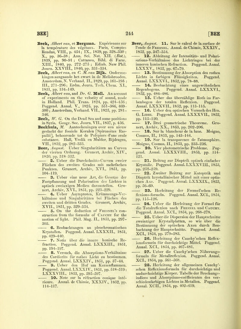 Seek, Albert van, et Bergsma. Experiences sur la temperature des vegetaux. Paris, Comptes Rendus, VIII., p. 454; IX., 1839, pp. 328-330 ; X., pp. 36-38; Ann. Sci. Nat. XII. (Bot), 1839, pp. 90-91 ; Cattaneo, Bibl. di Farm. XIII., 1840, pp. 272-275 ; Edinb. New Phil. Journ. XXVIII, 1840, pp. 331-334. Seek, Albert van, en C. M. van Bijk. Onderzoe- kingen aangaande het zwart in de Melisbrooden. Amsterdam, N. Verhand. II., 1829, pp. 161-195 ; III., 271-296; Erdm. Journ. Tech. Chem. XL, 1831, pp. 134-149. Beek, Albert van, and Dr. G. Moll. An account of experiments on the velocity of sound, made in Holland. Phil. Trans. 1824, pp. 424-456; Poggend. Annal. V, 1825, pp. 351-366, 469- 500 ; Amsterdam, Verhand. VII., 1825, pp. 281- 346. Beek, W. G. On the Dead Sea and some positions in Syria. Geogr. Soc. Journ. VII., 1837, p. 456. Beekhuis, M. Aanteekeningen over een niemv geslacht der fossiele Koralen [Spirozoites Ras- pailii], behoorende tot de Polypiers d'une seule substance. Hall, Vrolik en Mulder, Bijdragen, VII., 1832, pp. 282-333. Beer, August. Ueber Singularitaten an Curven der vierten Ordnung. Grunert, Archiv, XIV., 1850, pp. 318-332. 2. Ueber die Durchshnitts-Curven zweier Fliichen des zweiten Grades mit mehrfachen Punkten. Grunert, Archiv, XVI., 1851, pp. 104-119. 3. Ueber eine neue Art, die Gesetze der Fortpflanzung und Polarisation des Lichtes in optisch zweiaxigen Medien darzustellen. Gru- nert, Archiv, XVI., 1851, pp. 223-229. 4. Ueber Asymptoten, Krummungs-Ver- haltnisse und Singularitiiten bei Flachen des zweiten und dritten Grades. Grunert, Archiv, XVII., 1851, pp. 329-354. 5. On the deduction of Fresnel's con- struction from the formulas of Cauchy for the motion of light. Phil. Mag. II., 1851, pp. 297- 303. 6. Beobachtungen an pleochromatischen Krystallen. Poggend. Annal. LXXXIL, 1851, pp. 429-440. 7. Notiz iiber die innere konische Re- fraction. Poggend. Annal. LXXXIII., 1851, pp. 194-197. 8. Versuch, die Absorptions-Verhaltnisse des Cordierits fiir rothes Licht zu bestimmen. Poggend. Annal. LXXXIV., 1851, pp. 37-44. 9. Ueber den Hof um Kerzenflammen. Poggend. Annal. LXXXIV., 1851, pp. 518-519; LXXXVIIL, 1853, pp. 595-597. 10. Note sur la refraction conique inte- rieure. Annal. de Chimie, XXXIV., 1852, pp. 114-117. Beer, August. 11. Sur le calcul de la surface de l'onde de Feesnel. Annal. de Chimie, XXXIV., 1852, pp. 347-354. 12. Ableitung der Intensitats- und Polari- sations-Verhaltnisse des Lichtringes bei der inneren konischen Refraction. Poggend. Annal. LXXXV, 1852, pp. 67-79. 13. Bestimmung der Absorption des rothen Lichts in farbigen Fllissigkeiten. Poggend. Annal. LXXXVL, 1852, pp. 78-88. 14. Beobachtung eines ungewohnlichen Regenbogens. Poggend. Annal. LXXXVL, 1852, pp. 484-486. 15. Ueber das iiberzahlige Roth im Far- benbogen der totalen Reflexion. Poggend. Annal. LXXXVIL, 1852, pp. 113-115. 16. Ueber den optischen Versuch des Hrn. G. Libri. Poggend. Annal. LXXXVIL, 1852, pp. 115-120. 17. Drei geometrische Theoreme. Gru- nert, Archiv, XX., 1853, pp. 202-206. 18. Sur la blancheur de la lune. Moigno, Cosmos, II., 1853, pp. 143-144. 19. Sur la transparence de l'atmosphere. Moigno, Cosmos, II., 1853, pp. 233-236. 20. Vier photometrische Probleme. Pog- gend. Annal. LXXXVIIL, 1853, pp. 114- 121. 21. Beitrag zur Dioptrik optisch einfacher Krystalle. Poggend. Annal. LXXXVIIL, 1853, pp. 252-259. 22. Zweiter Beitrag zur Katoptrik und Dioptrik krystalliniscker Mittel mit einer optis- chen Axe. Poggend. Annal. LXXXIX., 1853, pp. 56-69. 23. Herleitung der Fresnel'schen Re- flexions-formeln. Poggend. Annal. XCL, 1854, pp. 115-126. 24. Ueber die Herleitung der Formel fur die Totalreflexion nach Fresnel und Cauchy. Poggend. Annal. XCL, 1854, pp. 268-278. 25. Ueber die Dispersion der Hauptschnitte zweiaxiger Krystallfdatten, so wie iiber die Bestimmung der optischen Axen durch Beo- bachtung der Hauptschnitte. Poggend. Annal. XCL, 1854, pp. 279-283. 26. Herleitung der Cauchy'schen Reflex- ionsformeln fiir durchsichtige Mittel. Poggend. Annal. XCL, 1854, pp. 467-481. 27. Ueber die Cauchy'schen Niiherungs- formeln fiir Metallreflexion. Poggend. Annal. XCL, 1854, pp. 561-568. 28. Herleitung der allgemeinen Cauchy'- schen Reflexionsformeln fiir durchsichtige und undurchsichtige Korper. Tabelle der Brechungs- indices und Absorptions-coefficienten des ver- schiedenfarbigen Lichtes in Metallen. Poggend. Annal. XCIL, 1854, pp. 402-419.