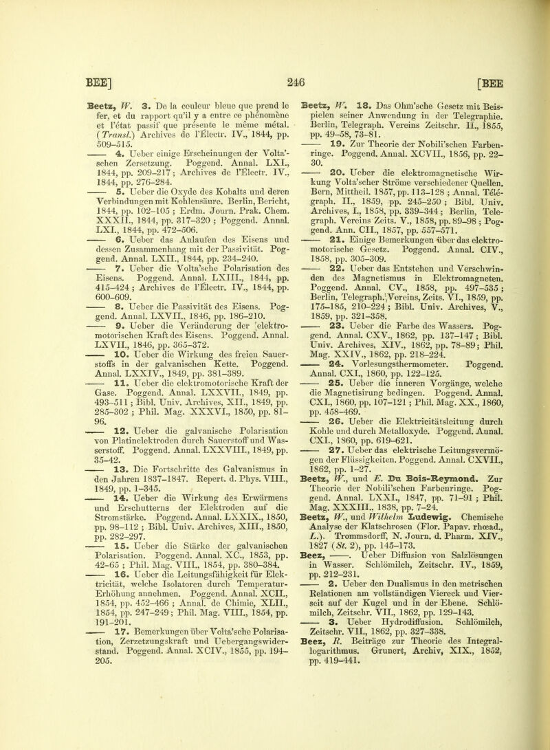 Beetz, W. 3. De la couleiu- bleue que prencl le fer, et du rapport qu'il y a entre ce phenomene efc l'etat passif que presente le merae metal. (Transl.) Archives de l'Blectr. IV., 1844, pp. 509-515. 4. Ueber einige Erscheinungen der Volta'- schen Zersetzung. Poggend. Annal. LXI., 1844, pp. 209-217; Archives de l'Blectr. IV., 1844, pp. 276-284. 5. Ueber die Oxyde des Kobalts und deren Verbindungen mit Kohlensaure. Berlin, Bericht, 1844, pp. 102-105 ; Erdm. Journ. Prak. Chem. XXXII., 1844, pp. 317-320 ; Poggend. Annal. LXI., 1844, pp. 472-506. 6. Ueber das Anlaufen des Eisens und dessen Zusammenhang mit der Passivitiit. Pog- gend. Annal. LXIL, 1844, pp. 234-240. 7. Ueber die Volta'sche Polarisation des Eisens. Poggend. Annal. LXIIL, 1844, pp. 415-424 ; Archives de l'Blectr. IV, 1844, pp. 600-609. 8. Ueber die Passivitat des Eisens. Pog- gend. Annal. LXVIZ, 1846, pp. 186-210. 9. Ueber die Veranderung der 'elektro- motorischen Kraft des Eisens. Poggend. Annal. LXVIL, 1846, pp. 365-372. 10. Ueber die Wirkung des freien Sauer- stoffs in der galvanischen Kette. Poggend. Annal. LXXIV., 1849, pp. 381-389. 11. Ueber die elektromotorische Kraft der Gase. Poggend. Annal. LXXVIL, 1849, pp. 493-511 ; Bibl. Univ. Archives, XII., 1849, pp. 285-302 ; Phil. Mag. XXXVI., 1850, pp. 81- 96. —— 12. Ueber die galvanische Polarisation von Platinelektroden durch SauerstofF und Was- serstoff. Poggend. Annal. LXXVUX, 1849, pp. 35-42. 13. Die Fortschritte des Galvanismus in den Jahren 1837-1847. Eepert. d. Phys. VIII., 1849, pp. 1-345. 14. Ueber die Wirkung des Erwarmens und Erschutterns der Elektroden auf die Stromstarke. Poggend. Annal. LXXIX., 1850, pp. 98-112 ; Bibl. Univ. Archives, XIII., 1850, pp. 282-297. 15. Ueber die Starke der galvanischen Polarisation. Poggend. Annal. XC, 1853, pp. 42-65 ; Phil. Mag. VIII., 1854, pp. 380-384. 16. Ueber die Leitungsfahigkeit fur Elek- tricitat, welche Isolatoren durch Temperatur- Erhohung annehmen. Poggend. Annal. XCII., 1854, pp. 452-466 ; Annal. de Chimie, XLIL, 1854, pp. 247-249; Phil. Mag. VIII., 1854, pp. 191-201. 17. Bemerkungen iiber Volta'sche Polarisa- tion, Zerzetzungskraft und Uebergangswider- stand. Poggend. Annal. XCIV, 1855, pp. 194- 205. Beetz, W. 18. Das Ohm'sche Gesetz mit Beis- pielen seiner Anwendung in der Telegraphie. Berlin, Telegraph. Vereins Zeitschr. II., 1855, pp. 49-58, 73-81. 19. Zur Theorie der Nobili'schen Farben- ringe. Poggend. Annal. XCVII., 1856, pp. 22- 30. 20. Ueber die elektromagnetische Wir- kung Volta'scher Strome verschiedener Quellen. Bern, Mittheil. 1857, pp. 113-128 ; Annal. Tele- graph. II., 1859, pp. 245-250 ; Bibl. Univ. Archives, L, 1858, pp. 339-344; Berlin, Tele- graph. Vereins Zeits. V, 1858, pp. 89-98 ; Pog- gend. Ann. CIL, 1857, pp. 557-571. 21. Einige Bemerkungen iiber das elektro- motorische Gesetz. Poggend. Annal. CIV., 1858, pp. 305-309. 22. Ueber das Entstehen und Verschwin- den des Magnetismus in Elektromagneten. Poggend. Annal. CV, 1858, pp. 497-535; Berlin, Telegraph/Vereins, Zeits. VI., 1859, pp. 175-185, 210-224 ; Bibl. Univ. Archives, V., 1859, pp. 321-358. 23. Ueber die Farbe des Wassers. Pog- gend. Annal. CXV, 1862, pp. 137-147; Bibl. Univ. Archives, XIV, 1862, pp. 78-89; Phil. Mag. XXIV., 1862, pp. 218-224. 24. Vorlesungsthermometer. Poggend. Annal. CXI., 1860, pp. 122-125. 25. Ueber die inneren Vorgange, welche die Magnetisirung bedingen. Poggend. Annal. CXI., 1860, pp. 107-121 ; Phil. Mag. XX., I860, pp. 458-469. —— 26. Ueber die Elektricitatsleitung durch Kohle und durch Metalloxyde. Poggend. Annal. CXI., 1860, pp. 619-621. 27. Ueber das elektrische Leitungsvermo- gen der Fliissigkeiten. Poggend. Annal. CXVIL, 1862, pp. 1-27. Beetz, W., und E. Urn Bois-Heymond. Zur Theorie der Nobili'schen Farbenringe. Pog- gend. Annal. LXXL, 1847, pp. 71-91 ; Phil. Mag. XXXIII., 1838, pp. 7-24. Beetz, W., und Wilhelm Xmdewig. Chemische Analyse der Klatschrosen (Flor. Papav. rhoead., L.). Trommsdorff, N. Journ. d. Pharm. XIV., 1827 (St 2), pp. 145-173. Beez, . Ueber Diffusion von Salzlosungen in Wasser. Schlomilch, Zeitschr. IV., 1859, pp. 212-231. 2. Ueber den Dualismus in den metrischen Kelationen am vollstandigen Viereck und Vier- seit auf der Kugel und in der Ebene. Schlo- milch, Zeitschr. VII, 1862, pp. 129-143. 3. Ueber Hydrodiffusion. Schlomilch, Zeitschr. VII., 1862, pp. 327-338. Beez, R. Beitrage zur Theorie des Integral- logarithmus. Grunert, Archiv, XIX., 1852, pp. 419-441.