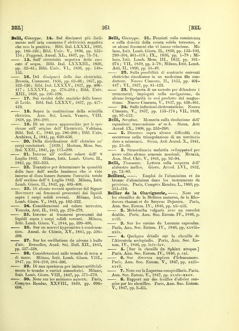 Belli, Giuseppe. 14. Sul dissiparsi piii facil- mente nell' aria commune V elettricita negativa che non la positiva. Bibl. Ital. LXXXI., 1836, pp. 189-193 ; Bibl. Univ. V., 1836, pp. 152- 154; Poggend. Annal. XL., 1837, pp. 73-74. 15. Sull' elettricita negativa delle cas- cate d' acqua. Bibl. Ital. LXXXIII., 1836, pp. 32-43 ; Bibl. Univ. VI., 1836, pp. 148- 155. 16. Del dissiparsi delle due elettricita. Brescia, Comment. 1836, pp. 62-66; 1837, pp. 132-136; Bibl. Ital. LXXXV., 1837, pp. 406- 417 ; LXXXVI., pp. 276-284 ; Bibl. Univ. XIII., 1838, pp. 196-199. 17. Sui residui delle scariclie delle bocce di Leida. Bibl. Ital. LXXXV.. 1837, pp. 417- 419. ■ 18. Sopra la costituzione della scintilla elettrica. Ann. Sci. Lomb. Veneto, VIII. 1838, pp. 284-289. 19. Di un nuovo apparecchio per le spe- rienze sull' origine dell' Elettricita Voltiana. Bibl. Ital. C, 1840, pp. 186-206 ; Bibl. Univ. Archives, I., 1841, pp. 650-656. 20. Della distribuzione dell' elettrico ne' corpi conduttori. [1839.] Modena, Mem. Soc. Ital. XXII., 1841, pp. 111-209. —-— 21. Intorno all' ecclisse solare dell' 8 Luadio 1842. Milano, Istit. Lomb. Giorn. II., 1842, pp. 225-233. 22. Tentativo per determinare la quantita della luce dell' anello luminoso che si vide intorno al disco lunare durante l'oscurita totale dell' ecclisse dell' 8 Luglio 1842. Milano, Istit. Lomb. Giorn. II., 1842, pp. 403-408. 23. Di alcune recenti sperienze del Signor Boutigny sui fenomeni presentati dai liquidi sopra i corpi solidi roventi. Milano, Istit. Lomb. Giorn. V., 1843, pp. 162-222. 24. Considerazioni sul calore terrestre. Venezia, Atti, II., 1843, pp. 276-278. 25. Intorno ai fenomeni presentati dai liquidi sopra i corpi solidi roventi. Milano, Istit. Lomb. Giorn. V., 1844, pp. 399-406. 26. Sur un nouvel hygrometre a condensa- tion. Annal. de Chimie, XV., 1845, pp. 506- 508. ■ 27. Sur les oscillations du niveau a bulle d'air. Bruxelles, Acad. Sci. Bull. XII., 1845, pp. 537-538. ■ 28. Considerazioni sulle trombe di terra e di mare. Milano, Istit. Lomb. Giorn. VIII., 1847, pp. 204-210, 384-396. 29. Di una sperienza per imitare artificial- mente le trombe o vortici atmosferici. Milano, Istit. Lomb. Giorn. VIII., 1847, pp. 571-579. 30. Note sur les meteores aqueux. Paris, Comptes Rendus, XXVIIL, 1849, pp. 696- 698. Belli, Giuseppe. 31. Pensieri sulla consistenza e sulla densita della crosta solida terrestre, e su alcuni fenomeni che vi hanno relazione. Mi- lano, Istit. Lomb. Giorn. II., 1850, pp. 153-193, 289-304, 361-418 ; IX., 1856, pp. 1-78 ; Mi- lano, Istit, Lomb. Mem. III., 1852, pp. 161- 274 ; VII., 1859, pp. 3-78 ; Milano, Istit. Lomb. Atti, II., 1880, pp. 44-49. 32. Sulla possibility di contrarie correnti elettriche simultanee in un medesimo filo con- dnttore. Nuovo Cimento, IL, 1855, pp. 401— 447 ; VI., 1857, pp. 81-123. 33. Proposta di un metodo per difendere i cronometri, impiegati nella navigazione, da alcune irregolarita, in essi prodotte dai magne- tismo. Nuovo Cimento, V., 1857, pp. 459-461. 34. Sulle induzioni elettrostatiche. Nuovo- Cimento, V., 1857, pp. 153-174 ; VIL, 1858, pp. 97-112. Belli, Serafino. Memoria sulla risoluzione dell' equazione trascendente ax = b. Siena, Atti Accad. IX., 1808, pp. 255-260. 2. Discorso sopra alcune difficolta che occorrono nella triangolazione di un territorio dato a misurarsi. Siena, Atti Accad. X., 1841, pp. 25-36. ■ 3. Straordinaria malattia sviluppatasi per avere udito alcune armonie musicali. Metaxa, Ann. Med. Chir. V., 1841, pp. 92-94. Belli, Tommaso. Lettera sulla scoperta dell' alabastro melleo. Giorn. Arcad. LVL, 1832, pp. 75-80. Bellieni, . Emploi de l'aluminium et du bronze d'aluminium dans les instruments de precision. Paris, Comptes Rendus, L., 1860, pp. 315-316. Bellier de la ChaTignerie, . Note sur les chenilles de la Melitaja maturna, de la Rho- docera rhamni et du Satyrus Dejanira, Paris, Ann. Soc. Entom. IV., 1846, pp. xii-xiii. 2. Melolontha vulgaris avec un corselet double. Paris, Ann. Soc. Entom. IV., 1846, p. xviii. 3. Sur les cocons du Lucanus capreolus. Paris, Ann. Soc. Entom. IV., 1846, pp. xxviii— xxix. 4. Quelques details sur la chenille de l'Abrostola asclepiadis. Paris, Ann. Soc. En- tom. IV., 1846, pp. lxiv-lxv. 5. [Sur la chenille du Sphinx atropos.] Paris, Ann. Soc. Entom. IV., 1846, p. cxi. ■ 6. Sur diverses especes d'Ichneumons. Paris, Ann. Soc. Entom. V., 1847, pp. xxiii- xxvii. 7. Note sur la Luperina conspicillaris. Paris, Ann. Soc. Entom. V., 1847, pp. xxxiv-xxxv. 8. Rapport sur des feuilles d'olivier ron- gues par les chenilles. Paris, Ann. Soc. Entom. V., 1847, pp. li-liii.