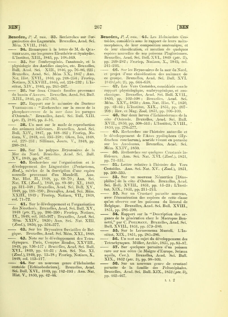 Seneden, P. J. vun. 33. Recherches sur l'or- ganisation des Laguncula. Bruxelles, Acad. Sci. Mem. XVIII., 1845. 34. Remarques a la lettre de M. de Qua- trefages, sur les genres Eleutherie et Synhydre. L'Institut, XIII., 1845, pp. 168-169. 35. Sur l'embryogenie, 1'anatomie, et la physiologic des Ascidies simples, etc. Bruxelles, Bull. Acad. Sci. XTIL, 1846, pp. 76-86, 225 ; Bruxelles, Acad. Sci. Mem. XX., 1847 ; Ann. Nat. Hist. XVII., 1846, pp. 248-254 ; Froriep, Notizen, XXXVIII., 1846, col. 224-232 ; L'In- stitut, XIV., 1846, pp. 265-267. 38. Sur deux Cetaces fossiles provenant du bassin d'Anvers. Bruxelles, Acad. Sci. Bull. XIII., 1846, pp. 257-261. 37. Rapport sur le memoire du Docteur Veehaeghe :  Recherches sur la cause de la phosphorescence de la mer dans les parages d'Ostende. Bruxelles, Acad. Sci. Bull. XIII. (pie. 2), 1846, pp. 3-16. 38. Un mot sur le mode de reproduction des animaux inferieurs. Bruxelles, Acad. Sci. Bull. XIV., 1847, pp. 448-462 ; Froriep, No- tizen, V., 1848, col. 193-198; Oken, Isis, 1848, col. 229-231 ; Silliman, Journ. V., 1848, pp. 280-281. 39. Sur les polypes Bryozoaires de la Mer du Nord. Bruxelles, Acad. Sci. Bull. XV. , 1848, pp. 67-82. 40. Recherches sur l'organisation et le developpement des Linguatules (Pentastoma, Pud.), suivies de la description d'une espece nouvelle provenant d'un Mandrill. Ann. Nat. Hist. II., 1848, pp. 69-70; Ann. Sci. Nat. IX. (ZooL), 1848, pp. 89-90; XL, 1849, pp. 311-348 ; Bruxelles, Acad. Sci. Bull. XV., 1848, pp. 188-190; Bruxelles, Acad. Sci. Mem. XXIIL, 1849 ; Froriep, Notizen, VII., 1848, col. 71-72. 41. Sur le developpement et l'organisation des Nicothoes. Bruxelles, Acad. Sci. Bull. XV., 1848 {pie. 2), pp. 386-390 ; Froriep, Notizen, IX., 1849, col. 165-167; Bruxelles, Acad. Sci. Mem. XXIV, 1850; Ann. Sci. Nat. XIII. {ZooL), 1850, pp. 354-377. 42. Sur les Bryozaires fluviatiles de Bel- gique. Bruxelles, Acad. Sci. Mem. XXL, 1848. 43. Note sur le developpement des Tetra- rhynques. Paris, Comptes Rendus, XXVIIL. 1849, pp. 156-157 ; Bruxelles, Acad. Sci. Bull. XVI. , 1849, pp. 44-51 ; Ann. Sci. Nat. XL {ZooL), 1849, pp. 13-18 ; Froriep, Notizen, X., 1849, col. 113-117. ■ 44. Sur un nouveau genre d'Helminthe cestoide [Echinobothriura]. Bruxelles, Acad. Sci. Bull. XVI., 1849, pp. 182-193 ; Ann. Nat. Hist. V., 1850, pp. 42-46. Bene&en, P. J. van. 45. Les Helminthes Ces- toides, consideres sous le rapport de leurs meta- morphoses, de leur composition anatomique, et de leur classification, et mention de quelques especes nouvelles de nos poissons Plagiostomes. Bruxelles, Acad. Sci. Bull. XVI., 1849 (pte. 2), pp. 269-282 ; Froriep, Notizen, X., 1849, col. 241-246. 46. Sur les Bryozoaires de la mer du Nord, et projet d'une classification des animaux de ce groupe. Bruxelles, Acad. Sci. Bull. XVI. 1849 (pte. 2), pp. 644-658. 47. Les Vers Cestoides, consideres sous le rapport physiologique, embryogenique, et zoo- classique. Bruxelles, Acad. Sci. Bull. XVII., 1850, pp. 102-108 ; Bruxelles, Acad. Sci. Mem. XXV., 1850 ; Ann. Nat. Hist. V., 1850, pp. 42-46 ; L'Institut. XIX., 1851, pp. 207- 208 ; Rev. et Mag. Zool. 1851, pp. 106-109. 48. Sur deux larves cl'Echinodermes de la cote d'Ostende. Bruxelles, Acad. Sci. Bull. XVIL, 1850, pp. 508-515; L'Institut, XVIII., 1850, pp. 276-277. ■ 49. Recherches sur l'histoire naturelle et le developpement de l'Atax ypsilophora (Hy- drachna concharum), acaride vivant en parasite sur les Anodontes. Bruxelles, Acad. Sci. Mem. XXIV, 1850. SO. Recherches sur quelques Crustaces in- ferieurs. Ann. Sci. Nat. XVI. {ZooL), 1851, pp. 71-131. 51. Lettre relative a l'histoire des Vers Cestoides. Ann. Sci. Nat. XV. (ZooL), 1851, pp. 309-330. 52. Sur un nouveau Nemertien [Dino- philus] de la cote d'Ostende. Bruxelles, Acad. Sci. Bull. XVIIL, 1851, pp. 15-23; L'Insti- tut, XIX., 1851, pp. 211-213. 53. Sur un Crustace parasite nouveau, avec 1'enumeration des especes de cette classe qu'on observe sur les poissons du littoral de Belgique. Bruxelles, Acad. Sci. Bull. XVIIL, 1851, pp. 286-290. 54. Rapport sur la Description des or- ganes de la generation chez le Macropus Ben- netti, par C. Poelmann. Bruxelles, Acad. Sci. Bull. XVIIL, 1851, pp. 579-580. 55. Sur le Lerneeonema Musteli. L'In- stitut, XIX., 1851, pp. 285-286. 56. Un mot au sujet du developpement des Tetrarhynques. Midler, Archiv, 1851, pp. 83-87. 57. Sur quelques parasites d'un poisson rare sur nos cotes (le Maigre d'Europe, Sciaena aquila, Cuv.). Bruxelles, Acad. Sci. Bull. XIX., 1852 (pte. 3), pp. 98-109. 58. Sur un nouveau genre de crustace parasite de la familie des Peltocephales. Bruxelles, Acad, Sci. Bull. XIX., 1852 (pte. 3), pp. 462-467. L L 2