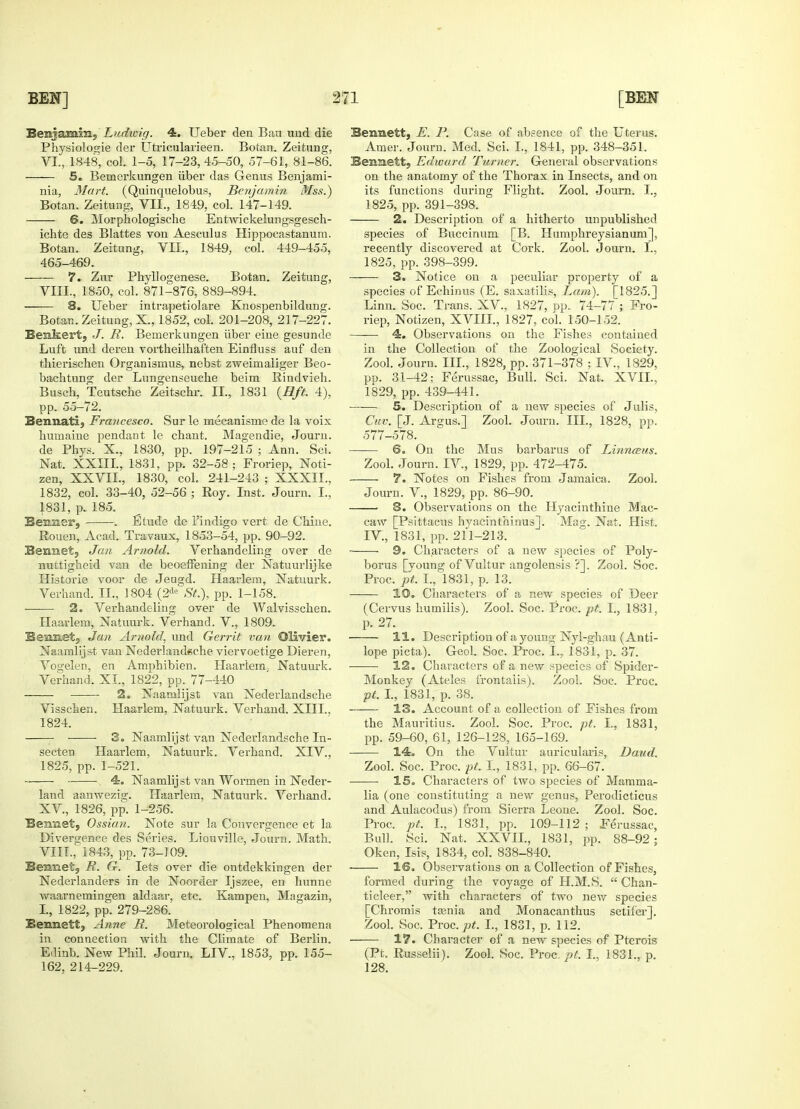 Benjamin, Ludioig. 4. Ueber den Ban und die Physiologie der Utricularieen. Botan. Zeitnng, VI., 1848, col. 1-5, 17-23,45-50, 57-61, 81-86. 5. Bemerkungen liber das Genns Benjami- nia, Mart. (Quinquelobus, Benjamin Mss.) Botan. Zeitnng, VII., 1849, col. 147-149. 6. Morphologische Entwickelungsgesch- ichte des Blattes von Aesculus Hippocastanum. Botan. Zeitnng, VLL, 1849, col. 449-455, 465-469. 7. Zur Phyllogenese. Botan. Zeitung, VIII., 1850, col. 871-876, 889-894. 8. Ueber intrapetiolare Knospenbildung. Botan. Zeitung, X., 1852, col. 201-208, 217-227. Benkert, J. R. Bemerkungen iiber eine gesunde Luft und deren vortheilhaften Einfluss auf den tbierischen Organismus, nebst zweimaliger Beo- bachtung der Lungenseucbe beim Rindvieh. Busch, Teutscbe Zeitscbr. II., 1831 {Hft. 4), pp. 55-72. Bennati, Francesco. Sur le mecanisme de la voix humaine pendant le cbant. Magendie, Journ. de Phys. X., 1830, pp. 197-215 ; Ann. Sci. Nat. XXIII, 1831, pp. 32-58 ; Froriep, Noti- zen, XXVII, 1830, col. 241-243 ; XXXII.. 1832, col. 33-40, 52-56 ; Roy. Inst. Journ. I., 1831, p. 185. Benner, . Etude de l'indigo vert de Cbine. Rouen, Acad. Travaux, 1853-54, pp. 90-92. Bennet, Jan Arnold. Verbandeling over de nuttiglieid van de beoeffening der Natuurlijke Historie voor de Jeugd. Haarlem, Natuurk. Verband. II., 1804 (2de St.), pp. 1-158. 2. Verhandeling over de Walvisscben. Haarlem, Natuurk. Verhand. V, 1809. Sennet,, Jan Arnold, und Gerrit van Olivier. Naamlijst van Nedeidand«che viervoetige Dieren, Vogelen, en Amphibien. Haarlem. Natuurk. Verhand. XL, 1822, pp. 77-440 2. Naamlijst van Nederlandsche Visscben. Haarlem, Natuurk. Verband. XIII.. 1824. 3. Naamlijst van Nederlandsche In- secten Haarlem, Natuurk. Verband. XIV.. 1825, pp. 1-521. ~ • 4. Naamlij st van Wormen in Neder- land aanwezig. Haarlem, Natuurk. Verband. XV, 1826, pp. 1-256. Bennet, Ossian. Note sur la Convergence et la Divergence des Series. Liouville, Journ. Math. VIIL, 1843, pp. 73-109. Bemnet, R. G. lets over die ontdekkingen der Nederlanders in de Noorder Ijszee, en hunne waarnemingen aldaar, etc. Kampen, Magazin, I., 1822, pp. 279-286. Bennett, Anne R. Meteorological Phenomena in connection with the Climate of Berlin. Edinb. New Phil. Journ. LIV, 1853, pp. 155- 162, 214-229. Bennett, E. P. Case of absence of the Uterus. Amer. Journ. Med. Sci. I., 1841, pp. 348-351. Bennett, Edward Turner. General observations on the anatomy of the Thorax in Insects, and on its functions during Flight. Zool. Journ. I., 1825, pp. 391-398. 2. Description of a hitherto unpublished species of Buccinum [B. Humphreysianum], recently discovered at Cork. Zool. Journ. I., 1825, pp. 398-399. 3. Notice on a peculiar property of a species of Echinus (E. saxatilis, Lam). [1825.] Linn. Soc. Trans. XV., 1827, pp. 74-77 ; Fro- riep, Notizen, XVIIL, 1827, col. 150-152. 4. Observations on the Fishes contained in the Collection of the Zoological Society. Zool. Journ. III., 1828, pp. 371-378 ; IV, 1829, pp. 31-42; Ferussac, Bull. Sci. Nat. XVII., 1829, pp. 439-441. —— 5. Description of a new species of Julis, Cuv. [J. Argus.] Zool. Journ. III., 1828, pp. 577-578. 6. On the Mus barbarus of Linnams. Zool. Journ. IV, 1829, pp. 472-475. 7. Notes on Fishes from Jamaica. Zool. Journ. V, 1829, pp. 86-90. 3. Observations on the Hyacinthine Mac- caw [Psittacus hyacinthinus]. Mag. Nat. Hist. IV, 1831, pp. 211-213. ■ 9. Characters of a new species of Poly- borus [young of Vultur angolensis ?]. Zool. Soc. Proc. pt. L, 1831, p. 13. 10. Characters of a new species of Deer (Cervus humilis). Zool. Soc. Proc. pt. I., 1831. p. 27. 11. Description of ayouni;- Nyl-ghau (Anti- lope picta). Geol. Soc. Proc. L, 1831, p. 37. 12. Characters of a new species of Spider- Monkey (Ateles frontalis). Zool. Soc. Proc. pt. I., 1831, p. 38. 13. Account of a collection of Fishes from the Mauritius. Zool. Soc. Proc. pt. L, 1831, pp. 59-60, 61, 126-128, 165-169. 14. On the Vultur auricularis, Daud. Zool. Soc. Proc. pt I., 1831, pp. 66-67. 15. Characters of two species of Mamma- lia (one constituting a new genus, Perodicticus and Aulacodus) from Sierra Leone. Zool. Soc. Proc. pt. I., 1831, pp. 109-112; Ferussac, Bull. Sci. Nat. XXVIL, 1831, pp. 88-92; Oken, Isis, 1834, col. 838-840. 16. Observations on a Collection of Fishes, formed during the voyage of H.M.S.  Chan- ticleer, with characters of two new species [Chromis tasnia and Monacanthus setifer]. Zool. Soc. Proc. 7?*. I-> 1831, p. 112. 17. Character of a new species of Pterois (Pt. Russelii). Zool. Soc. Proc. pt. I., 1831., p. 128.