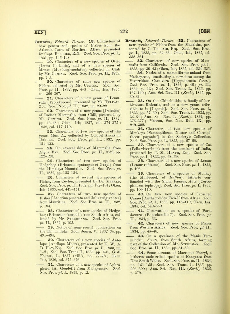 Bennett, Edward Turner. 18. Characters of new genera and species of Fishes from the Atlantic Coast of Northern Africa, presented by Capt. Belcher, R.N. Zool. Soc. Proc.^. I., 1831, pp. 145-148 19. Characters of a new species of Otter (Lutra Chilensis), and of a new species of Mouse (Mus longicaudatus), collected in Chili by Mr. Cuming. Zool. Soc. Proc. pt. II., 1832, pp. 1-3. 20. Characters of some new species of Fishes, collected by Mr. Cuming. Zool. Soc. Vvoc.pt II., 1832, pp. 4-5 ; Oken, Isis, 1835, col. 366-367. 21. Characters of a new genus of Lemu- ridse [Propithecus], presented by Mr. Telfair. Zool. Soc. Proc. pt. II., 1832, pp. 20-22. 22. Characters of a new genus [Octodon] of Rodent Mammalia from Chili, presented by Mr. Cuming. Zool. Soc. Proc. pt. II., 1832, pp. 46-48 ; Oken, Isis, 1837, col. 374-375 ; 1838, col. 117-119. 23. Characters of two new species of the genus Mus, L., collected by Colonel Sykes in Dukhun. Zool. Soc. Proc. pt. II., 1832, pp. 121- 122. 24. On several skins of Mammalia from Algoa Bay. Zool. Soc. Proc. pt. II., 1832, pp. 122- 123. 25. Characters of two new species of Hedgehog (Erinaceus spatangus et Grayi) from the Himalaya Mountains. Zool. Soc. Proc. pt. II., 1832, pp. 123-124. 26. Characters of several new species of Fishes, from Ceylon, presented by Dr. Sibbald. Zool. Soc. Troc.pt. II., 1832, pp. 182-184; Oken, Isis, 1835, col. 449-451. 27. Characters of two new species of Fishes [Atherina punctata and Julis strigiventer] from Mauritius. Zool. Soc. Proc. pt. II., 1832, p. 184. 28. Characters of a new species of Hedge- hog (Erinaceus frontalis) from South Africa, col- lected by Mr. Steedmann. Zool. Soc. Proc. pt. II., 1832, p. 193. 29. Notice of some recent publications on the ChinchillidEe. Zool. Journ. V., 1832-34, pp. 491-495. 30. Characters of a new species of Ante- lope (Antilope Mhorr), presented by E. W. A. D. Hay, Esq. Zool. Soc. Proc. pt. I., 1833, pp. 1-2 ; Zool. Soc. Trans. I., 1835, pp. 1-8; Gistl, Faunus, I., 1837 (xiii.), pp. 77-78 ; Oken, Isis, 1836, col. 375-376. 31. Characters of a new species of Aphro- phora (A. Goudoti) from Madagascar. Zool. Soc. Yxoc.pt. I., 1833, p. 12. Bennett, Edivard Turner. 32. Characters of new species of Fishes from the Mauritius, pre- sented by C. Telfair, Esq. Zool. Soc. Proc. pt. I., 1833, pp. 32-33; Oken, Isis, 1835, col. 358-361. 33. Characters of new species of Mam- malia from California. Zool. Soc. Proc. pt. I., 1833, pp. 39-43; Oken, Isis, 1835, col. 524-525. 34. Notice of a mammiferous animal from Madagascar, constituting a new form among the Viverridous Carnivora [Cryptoprocta ferox]. Zool. Soc. Proc. pt. I., 1833, p. 46 ; pt. II., 1834, p. 13; Zool. Soc. Trans. I., 1835, pp. 137-140 ; Ann. Sci. Nat. III. {Zool), 1835, pp. 50-51. 35. On the Chinchillidaj, a family of her- bivorous Rodentia, and on a new genus refer- able to it [Lagotis]. Zool. Soc. Proc. pt. I., 1833, pp. 57-60 ; Zool. Soc. Trans. I., 1835, pp. 35-64 ; Ann: Sci. Nat. I. (Zoo/.), 1834, pp. 375-377 ; Moscou, Soc. Nat. Bull. IX., pp. 249-302. 36. Characters of two new species of Monkeys [Semnopithecus Nestor and Cercopi- thecus pogonias] in the Society's Collection. Zool. Soc. Proc. pt. I., 1833, pp. 67-68. 37. Characters of a new species of Cat (Felis viverrinus) from the continent of India, pi-esented by J. M. Heath, Esq. Zool. Soc. Proc. pt. I., 1833, pp. 68-69. 38. Characters of a new species of Lemur (Lemur rufifrons). Zool. Soc. Proc. pt. I., 1833, p. 106. 39. Characters of a species of Monkey (the Malbrouck of Buffon), hitherto con- founded with the Simia Faunus, Auct. [Cerco- pithecus tephrops]. Zool. Soc. Proc. pt. I., 1833, pp. 109-110. 40. On two new species of Crowned Cranes [Anthropo'ides, Vieill.~\ from Africa. Zool. Soc. Proc. pt. L, 1833, pp. 118-119; Oken, Isis, 1835, col. 549-550. 41. Observations on a species of Para- doxurus (P. prehensilis ?). Zool. Soc. Proc. pt. II., 1834, p. 33. 42. Characters of new species of Fishes from Western Africa. Zool. Soc. Proc. pt. II., 1834, pp. 45-46. —■ 43. On a specimen of the Manis Tem- minckii, Smuts, from South Africa, forming part of the Collection of Mr. Steedman. Zool. Soc. Proc. pt. II., 1834, pp. 81-82. 44. Some account of Macropus Parryi, a hitherto undescribed species of Kangaroo from New South Wales. Zool. Soc. Proc. pt. II., 1834, pp. 151-152 ; Zool. Soc. Trans. I., 1835, pp. 295-300; Ann. Sci. Nat. III. {Zool), 1835, p. 379.