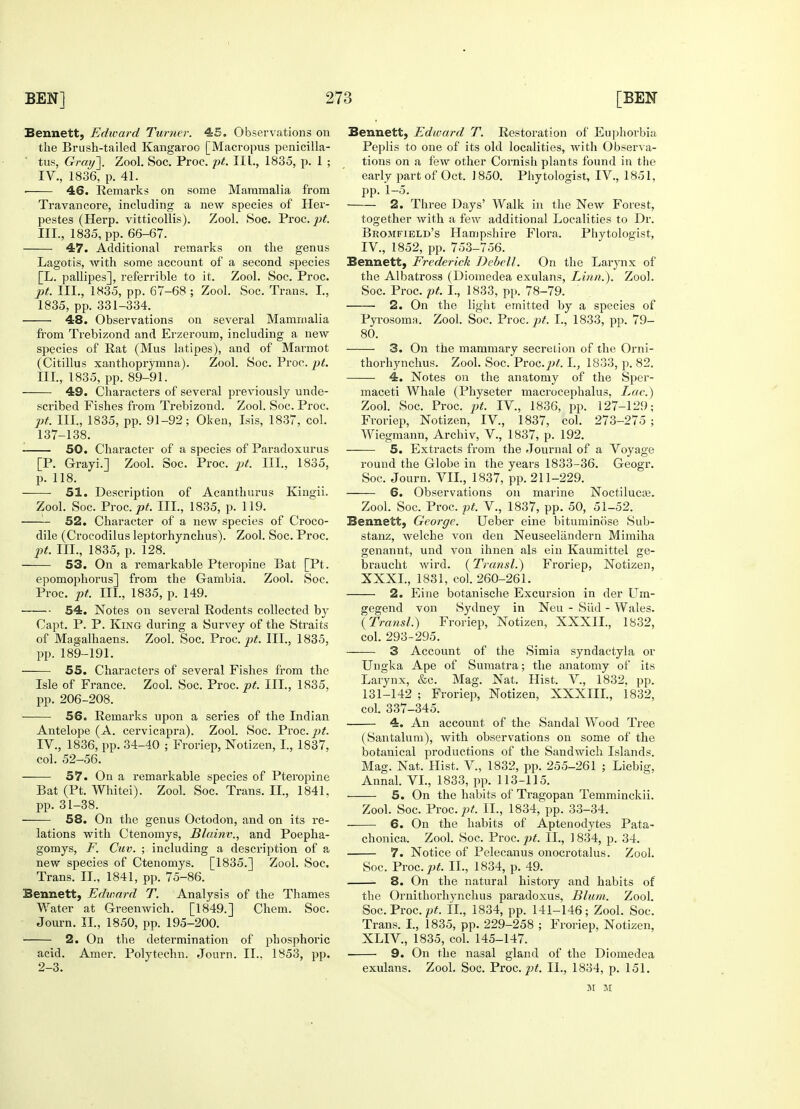 Bennett, Edward Turner. 45. Observations on the Brush-tailed Kangaroo [Macropus penicilla- • tus, Gray]. Zool. Soc. Proc. pt. III., 1835, p. 1 ; IV., 1836, p. 41. ■ 46. Remarks on some Mammalia from Travancore, including a new species of Her- pestes (Herp. vitticollis). Zool. Soc. Proc. pt. III., 1835, pp. 66-67. 47. Additional remarks on the genus Lagotis, with some account of a second sjiecies [L. pallipes], referrible to it. Zool. Soc. Proc. pt. III., 1835, pp. 67-68 ; Zool. Soc. Trans. I., 1835, pp. 331-334. 48. Observations on several Mammalia from Trebizond and Erzeroum, including a new species of Rat (Mus latipes), and of Marmot (Citillus xanthoprymna). Zool. Soc. Proc. pt. III. , 1835, pp. 89-91. 49. Characters of several previously uncle- scribed Fishes from Trebizond. Zool. Soc. Proc. pt. III., 1835, pp. 91-92; Oken, Isis, 1837, col. 137-138. 50. Character of a species of Paradoxurus [P. Grayi.] Zool. Soc. Proc. pt. III., 1835, p. 118. 51. Description of Acanthurus Kingii. Zool. Soc. Yvoa.pt. III., 1835, p. 119. 52. Character of a new species of Croco- dile (Crocodilus leptorhynchus). Zool. Soc. Proc. pt. III., 1835, p. 128. 53. On a remarkable Pteropine Bat [Pt. epomophorus] from the Gambia. Zool. Soc. Proc. pt. Ill, 1835, p. 149. 54. Notes on several Rodents collected by Capt. P. P. King during a Survey of the Straits of Magalhaens. Zool. Soc. Proc. pt. III., 1835, pp. 189-191. 55. Characters of several Fishes from the Isle of France. Zool. Soc. Proc. pt. III., 1835. pp. 206-208. 56. Remarks upon a series of the Indian Antelope (A. cervicapra). Zool. Soc. Proc. pt. IV. , 1836, pp. 34-40 ; Froriep, Notizen, I., 1837. col. 52-56. 57. On a remarkable species of Pteropine Bat (Pt. Whitei). Zool. Soc. Trans. II., 1841. pp. 31-38. 58. On the genus Octodon, and on its re- lations with Ctenomys, Blainv., and Poepha- gomys, F. Cuv. ; including a description of a new species of Ctenomys. [1835.] Zool. Soc. Trans. II., 1841, pp. 75-86. Bennett, Edward T. Analysis of the Thames Water at Greenwich. [1849.] Chem. Soc. Journ. II, 1850, pp. 195-200. 2. On the determination of phosphoric acid. Amer. Polytechn. Journ. II.. 1853, pp. 2-3. Bennett, Edward T. Restoration of Euphorbia Peplis to one of its old localities, with Observa- tions on a few other Cornish plants found in the early part of Oct. 1850. Phytologist, IV., 1851, pp. 1-5. 2. Three Days' Walk in the New Forest, together with a few additional Localities to Dr. Bromfield's Hampshire Flora. Phytologist, IV, 1852, pp. 753-756. Bennett, Frederick Debell. On the Larynx of the Albatross (Diomedea exulans, Linn.). Zool. Soc. Proc. pt. I., 1833, pp. 78-79. 2. On the light emitted by a species of Pyrosoma. Zool. Soc. Proc. pt. L, 1833, pp. 79- 80. 3. On the mammary secretion of the Orni- thorhynchus. Zool. Soc. Proc.pt. I., 1833, p. 82. 4. Notes on the anatomy of the Sper- maceti Whale (Physeter macrocephalus, Lac.) Zool. Soc. Proc. pt. IV., 1836, pp. 127-129; Froriep, Notizen, IV., 1837, col. 273-275 ; Wiegmann, Archiv, V., 1837, p. 192. 5. Extracts from the Journal of a Voyage round the Globe in the years 1833-36. Geogr. Soc. Journ. VII., 1837, pp. 211-229. 6. Observations on marine Noctiluca?. Zool. Soc. Proc. pt. V., 1837, pp. 50, 51-52. Bennett, George. Ueber eine bituminose Sub- stanz, welche von den Neuseeliindern Mimiha genannt, und von ihnen als ein Kaumittel ge- braucht wird. (Transl.) Froriep, Notizen, XXXI., 1831, col. 260-261. 2. Eine botanische Excursion in der Um- gegend von Sydney in Neu - Slid - Wales. (Transl.) Froriep, Notizen, XXXII., 1832, col. 293-295. 3 Account of the Simia syndactyla or Ungka Ape of Sumatra; the anatomy of its Larynx, &c. Mag. Nat. Hist. V, 1832. pp. 131-142 ; Froriep, Notizen, XXXIII., 1832, col. 337-345. 4. An account of the Sandal Wood Tree (Santalum), with observations on some of the botanical productions of the Sandwich Islands. Mag. Nat, Hist. V., 1832, pp. 255-261 ; Liebig, Annal. VI., 1833, pp. 113-115. 5. On the habits of Tragopan Temminckii. Zool. Soc. Proc. pt. II., 1834, pp. 33-34. 6. On the habits of Aptenodytes Pata- chonica. Zool. Soc. Proc. pt. II., 1834, p. 34. 7. Notice of Pelecanus onocrotalus. Zool. Soc. Proc. pt. II., 1834, p. 49. 8. On the natural history and habits of the Ornithorhynchus paradoxus, Blum. Zool. Soc. Proc. pt. II., 1834, pp. 141-146; Zool. Soc. Trans. I., 1835, pp. 229-258 ; Froriep, Notizen, XLIV, 1835, col. 145-147. ■ 9. On the nasal gland of the Diomedea exulans. Zool. Soc. Proc. pt. II., 1834, p. 151. m M