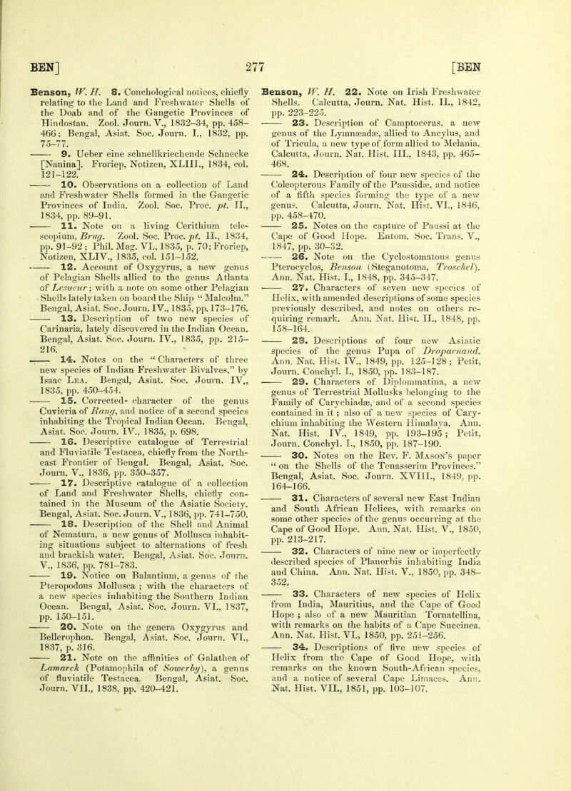 Benson, W. H. 8. Conehological notices, chiefly relating to the Land and Freshwater Shells of the Doab and of the Gangetic Provinces of Hindostan. Zool. Journ. V., 1832-34, pp. 458- 466; Bengal, Asiat. Soc. Journ. I., 1832, pp. 75-77. 9. Ueber eine schnellkriechende Schnecke [Nanina]. Froriep, Notizen, XLIIL, 1834, col. 121-122. 10. Observations on a collection of Land and Freshwater Shells formed in the Gangetic Provinces of India. Zool. Soc. Proc. pt. II., 1834, pp. 89-91. 11. Note on a living Cerithium tele- scopium, Brug. Zool. Soc. Proc. pt. II., 1834, pp. 91-92 ; Phil. Mag. VI., 1835, p. 70; Froriep, Notizen, XLIV., 1835, col. 151-152. 12. Account of Oxygyrus, a new genus of Pelagian Shells allied to the genus Atlanta of Le.iueur; with a note on some other Pelagian Shells lately taken on board the Ship  Malcolm. Bengal, Asiat. Soc. Journ. IV., 1835, pp. 173-176. 13. Description of two new species of Carinaria, lately discovered in the Indian Ocean. Bengal, Asiat. Soc. Journ. IV., 1835, pp. 215- 216. _ 14. Notes on the  Characters of three new species of Indian Freshwater Bivalves, by Isaac Lea. Bengal, Asiat. Soc. Journ. IV., 1835, pp. 450-454. 15. Corrected- character of the genus Cuvieria of Bang, and notice of a second species inhabiting the Tropical Indian Ocean. Bengal, Asiat. Soc. Journ. IV, 1835, p. 698. 16. Descriptive catalogue of Terrestrial and Fluviatile Testacea, chiefly from the North- east Frontier of Bengal. Bengal, Asiat. Soc. Journ. V, 1836, pp. 350-357. 17. Descriptive catalogue of a collection of Land and Freshwater Shells, chiefly con- tained in the Museum of the Asiatic Society. Bengal, Asiat. Soc. Journ. V., 1836, pp. 741-750. 18. Description of the Shell and Animal of Nematura, a new genus of Mollusca inhabit- ing situations subject to alternations of fresh and brackish water. Bengal, Asiat. Soc. Journ. V, 1836, pp. 781-783. 19. Notice on Balantium, a genus of the Pteropodous Mollusca ; with the characters of a new species inhabiting the Southern Indian Ocean. Bengal, Asiat. Soc. Journ. VI., 1837, pp. 150-151. 20. Note on the genera Oxygyrus and Bellerophon. Bengal, Asiat. Soc. Journ. VI., 1837, p. 316. 21. Note on the affinities of Galathea of Lamarck (Potamophila of Sowerby), a genus of fluviatile Testacea. Bengal, Asiat. Soc. Journ. VII., 1838, pp. 420-421. Benson, W. H. 22. Note on Irish Freshwater Shells. Calcutta, Journ. Nat. Hist. II., 1842, pp. 223-225. 23. Description of Camptoceras, a new genus of the Lymnseada3, allied to Ancylus, and of Tricula, a new type of form allied to Melania.. Calcutta, Journ. Nat. Hist. III., 1843, pp. 465- 468. 24. Description of four new species of the Coleopterous Family of the Paussida?, and notice of a fifth species forming the type of a new genus. Calcutta, Journ. Nat. Hist. VI., 1846, pp. 458-470. 25. Notes on the capture of Paussi at the Cape of Good Hope. Entom. Soc. Trans. V., 1847, pp. 30-32. — 26. Note on the Cyclostomatous genus Pterocyclos, Benson (Steganotoma, Troschel). Ann. Nat. Hist. I., 1848, pp. 345-347. • ■ 27. Characters of seven new species of Helix, with amended descriptions of some species previously described, and notes on others re- quiring remark. Ann. Nat. Hist. II., .1848, pp. 158-164. 28. Descriptions of four new Asiatic species of the genus Pupa of Draparnaud. Ann. Nat. Hist. IV, 1849, pp. 125-128 ; Petit, Journ. Conchyl. I., 1850, pp. 183-187. 29. Characters of Diplommatina, a new genus of Terrestrial Mollusks belonging to the Family of Carychiadas, and of a second species contained in it; also of a new species of Cary- chium inhabiting the Western Himalaya. Ann. Nat. Hist. IV, 1849, pp. 193-195 ; Petit, Journ. Conchyl. I., 1850, pp. 187-190. 30. Notes on the Rev. F. Mason's paper  on the Shells of the Tenasserim Provinces. Bengal, Asiat. Soc. Journ. XVIIL, 1849. pp. 164-166. 31. Characters of several new East Indian and South African Helices, with remarks on some other species of the genus occurring at the Cape of Good Hope. Ann. Nat. Hist. V., 1850, pp. 213-217. 32. Characters of nine new or imperfectly described species of Planorbis inhabiting India and China. Ann. Nat. Hist. V., 1850, pp. 348- 352. 33. Characters of new species of Helix from India, Mauritius, and the Cape of Good Hope ; also of a new Mauritian Tornatellina, with remarks on the habits of a Cape Succinea. Ann. Nat. Hist. VI., 1850, pp. 251-256. 34. Descriptions of five new species of Helix from the Cape of Good Hope, with remarks on the known South-African species, and a notice of several Cape Limaces. Ann. Nat. Hist. VII., 1851, pp. 103-107.