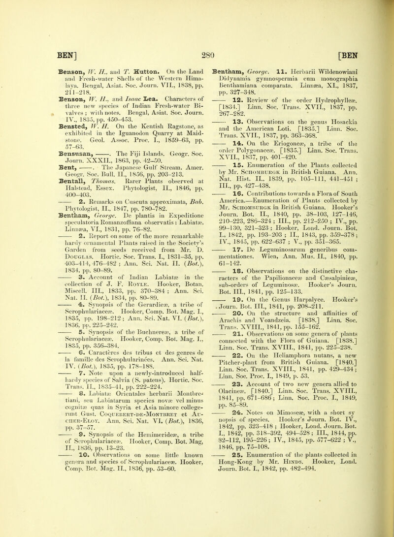 Benson, TV. H., and T. Hutton. On the Land and Fresh-water Shells of the Western Hima- laya. Bengal, Asiat. Soc. Journ. VII., 1838, pp. 211-218. Benson, W. H., and Isaac Lea. Characters of three new species of Indian Fresh-water Bi- valves ; with notes. Bengal, Asiat. Soc. Journ. IV., 1835, pp. 450-453. Bensted, TV. H. On the Kentish Ragstone, as exhibited in the Iguanodon Quarry at Maid- stone. Geol. Assoc. Proc. I., 1859-63, pp. 57-63. Bensusan, . The Fiji Islands. Geogr. Soc. Journ. XXXII., 1863, pp. 42-50. Bent, . The Japanese Gulf Stream. Amer. Geogr. Soc. Bull. II., 1856, pp. 203-213. Bentall, Thomas. Rarer Plants observed at Halstead, Essex. Phytologist, II., 1846, pp. 400-403. 2. Remarks on Cuscuta approximata, Bab. Phytologist, II.. 1847, pp. 780-782. Bentham, George. De plantis in Expeditione speculatoria Romanzoffiana observatis : Labiatce. Linnaea, VI., 1831, pp. 76-82. 2. Report on some of the more remarkable hardy ornamental Plants raised in the Society's Garden from seeds received from Mr. D. Douglas. Hortic. Soc. Trans. I., 1831-35, pp. 403-414, 476-482 ; Ann. Sci. Nat. II. (Bot.), 1834, pp. 80-89. 3. Account of Indian Labiatae in the collection of J. F. Royle. Hooker, Botan. Miscell. III., 1833, pp. 370-384 ; Ann. Sci. Nat. II. (Bot.), 1834, pp. 80-89. ' 4. Synopsis of the Gerardieas, a tribe of Scropkulariacea?. Hooker, Comp. Bot. Mag. L, 1835, pp. 198-212 ; Ann. Sci. Nat. VI. (Bot), 1836, pp. 225-242. 5. Synopsis of the Buchnereas, a tribe of Scrophulariaceae. Hooker, Comp. Bot. Mag. I., 1835, pp. 356-384. ■ 6. Caracteres des tribus et des genres de la famille des Scrophularinees. Ann. Sci. Nat. IV. (Bot.), 1835, pp. 178-188. 7. Note upon a newly-introduced half- hardy species of Salvia (S. patens). Hortic. Soc. Trans. II., 1835-41, pp. 222-224. 8. Labiatce Orientales herbarii Montbre- tiani, seu Labiatarum species nova? vel minus cognitas quas in Syria et Asia minore college- runt Gust. COQUEBERT-DE-MONTBRET et Au- cher-Eloy. Ann. Sci. Nat. VI. (Bot.), 1836, pp. 37-57. 9. Synopsis of the Hemimerideas, a tribe of Scrophulariaceae. Hooker, Comp. Bot. Mag, II., 1836, pp. 13-23. 10. Observations on some little known genera and species of Scrophulariacea?. Hooker, Comp. Bot. Mag. II., 1836, pp. 53-60. Bent ham, George. 11. Herbarii Wildenowiani Didynamia gymnospermia cum monographia Benthamiana comparata. Linnaea, XL, 1837, pp. 327-348. 12. Review of the order Hydrophyllea?. [1834.] Linn. Soc. Trans. XVII., 1837, pp. 267-282. —— 13. Observations on the genus Hosackia and the American Loti. [1835.] Linn. Soc. Trans. XVII., 1837, pp. 363-368. ——- 14. On the Eriogonea?, a tribe of the order Polygonacea?. [1835.] Linn. Soc. Trans. XVII., 1837, pp. 401-420. 15. Enumeration of the Plants collected by Mr. Schomburgk in British Guiana. Ann. Nat. Hist. II.. 1839, pp. 105-111, 441-451 ; III. , pp. 427-438. 16. Contributions towards a Flora of South America.—Enumeration of Plants collected by Mr. Schomburgk in British Guiana. Hooker's Journ. Bot. IL, 1840, pp. 38-103, 127-146, 210-223, 286-324 ; III., pp. 212-250 ; IV., pp. 99-130, 321-323; Hooker, Lond. Journ. Bot. I., 1842, pp. 193-203 ; II., 1843, pp. 359-378; IV, 1845, pp. 622-637 ; V., pp. 351-365. 17. De Leguminosaruin generibus com- mentationes. Wien, Ann. Mus. II., 1840, pp. 61-142. 18. Observations on the distinctive cha- racters of the Papilionacea? and Cassalpinieae, sub-orders of Leguminosa;. Hooker's Journ. Bot. III., 1841, pp. 125-133. 19. On the Genus Harpalyce. Hooker's .Journ. Bot. III., 1841, pp. 208-211. ■ 20. On the structure and affinities of Arachis and Voandzeia. [1838.] Linn. Soc. Trans. XVIII., 1841, pp. 155-162. • ■ 21. Observations on some genera of plants connected with the Flora of Guiana. [1838.] Linn. Soc. Trans. XVIIL, 1841, pp. 225-238. 22. On the Heliamphora nutans, a new Pitcher-plant from British Guiana. [1840.1 Linn. Soc. Trans. XVIIL, 1841, pp. 429-434^ Linn. Soc. Proc. I., 1849, p. 53. 23. Account of two new genera allied to OlacmeEB. [1840.] Linn. Soc. Trans. XVIIL, 1841, pp. 671-686; Linn. Soc. Proc. I., 1849, pp. 85-89. 24. Notes on Mimoseae, with a short sy nopsis of species. Hooker's Journ. Bot. IV, 1842, pp. 323-418 ; Hooker, Lond. Journ. Bot. I., 1842, pp. 318-392, 494-528; III., 1844, pp. 82-112, 195-226; IV., 1845, pp. 577-622 ; V., 1846, pp. 75-108. 25. Enumeration of the plants collected in Hong-Kong by Mr. Hinds. Hooker, Lond. Journ. Bot. I., 1842, pp. 482-494.