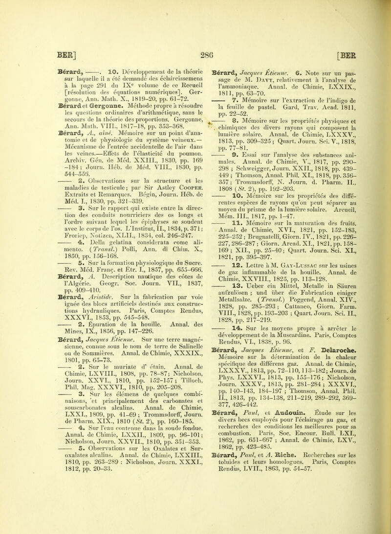 Berard, . 10. Developpement de la theorie sur laquelle il a ete demande des eclaircissemens a la page 291 du IXe volume de ce Recueil [resolution des equations numeriques]. Ger- gonne, Ann. Math. X., 1819-20, pp. 61-72. Berard et Gergonne. Methode propre a, resoudre les questions ordinaires d'arithmetique, sans le secours de la theorie des proportions. Gergonne, Ann. Math. VIII., 1817-18, pp. 353-368. Berard, A., aine. Memoire sur un point d'ana- toraie et de physiologie du systeme veineux.— Mecanisme de l'entree accidentelle de l'air dans les veines.—Effets de l'elasticite du poumon. Archiv. Gen. de Med. XXIII., 1830, pp. 169 -184; Journ. Heb. de Med. VIII., 1830, pp. 544-556. 2. Observations sur la structure et les maladies de testicule; par Sir Astley Cooper. Extraits et Remarques. Begin, Journ. Heb. de Med. I., 1830, pp. 321-339. 3. Sur le rapport qui existe entre la direc- tion des conduits nourriciers des os longs et l'ordre suivant lequel les epiphyses se soudent avec le corps de 1'os. L'Institut, IL, 1834, p. 371; Froriep, Notizen, XL1I., 1834, col. 246-247. 4. Delia selatina considerata come ali- mento. (Transit) Polli, Ann. di Chim. X., 1850, pp. 156-168. 5. Sur la formation physiologique du Sucre. Rev. Med. Frame, et Etr. I., 1857, pp. 655-666. Berard, A. Description nautique des cotes de l'Algerie. Geogr. Soc. Journ. VII., 1837, pp. 409-410. Berard, Aristidc. Sur la fabrication par voie ignee des blocs artificiels destines aux construc- tions hydrauliques. Paris, Comptes Rendus, XXXVI., 1853, pp. 545-548. 2. £puration de la houille. Annal. des Mines, IX, 1856, pp. 147-226. Berard, Jacques Etienne. Sur une terre magne- sienne, connue sous le nom de terre de Salinelle ou de Sommieres. Annal. de Chimie, XXXIX., 1801, pp. 65-73. 2. Sur le muriate d' etain. Annal. de Chimie, LXVIIL, 1808, pp. 78-87; Nicholson, Journ. XXVI., 1810, pp. 152-157; Tilloch. Phil. Mag. XXXVI., 1810, pp. 205-208. 3. Sur les elemens de quelques combi- naisons, 'et principalement des carbonates et souscarbonates alcalins. Annal. de Chimie, LXXI., 1809, pp. 41-69 ; Trommsdorff, Journ. de Pharm. XIX., 1810 (St. 2), pp. 160-185. 4. Sur 1'eau contenue dans la soude fondue. Annal. de Chimie, LXXIL. 1809, pp. 96-101; Nicholson, Journ. XXVIL, 1810, pp. 351-353. — 5. Observations sur les Oxalates et Sur- oxalates alcalins. Annal. de Chimie, LXXIIL. 1810, pp. 263-289 : Nicholson. Journ. XXXI.', 1812, pp. 20-33. Berard, Jacques Etienne. 6. Note sur un pas- sage de M. Davy, relativement a l'analyse de 1'ammoniaque. Annal. de Chimie, LXXIX., 1811, pp. 63-70. 7. Memoire sur l'extraction de l'indigo de la feuille de pastel. Gard, Trav. Acad. 1811, pp. 22-52. £ 8. Memoire sur les proprietes physiques et ; , chimiques des divers rayons qui composent la lumiere solaire. Annal. de Chimie, LXXXV, 1813. pp. 309-325 ; Quart. Journ. Sci. V, 1818. pp. 77-81. • 9. Essai sur l'analyse des substances ani- males. Annal. de Chimie, V., 1817, pp. 290- 298 ; Schweigger, Journ. XXII., 1818, pp. 439- 449 ; Thomson, Annal. Phil. XL, 1818, pp. 356- 357; Trommsdorff, N. Journ. d. Pharm. II.. 1808 (St. 2), pp. 192-203. 10. Memoire sur les proprietes des diffe- rentes especes de rayons qu'on peut separer au moyen du prisme de la lumiere solaire. Arcueil, Mem. III., 1817, pp. 1-47. 11. Memoire sur la maturation des fruits. Annal. de Chimie, XVI., 1821, pp. 152-183, 225-252 ; Brugnatelli, Giorn. IV, 1821, pp. 226- 227,286-287; Giorn. Arcad. XL, 1821,pp. 158- 169; XII., pp. 25-40; Quart. Journ. Sci. XL, 1821, pp. 395-397. — 12. Lettre aM. Gat-Lussac sur les usines de gaz inflammable de la houille. Annal. de Chimie, XXVIIL, 1825, pp. 113-128. — 13. Ueber ein Mitt el, Metalle in Sauren aufzulosen ; und iiber die Fabrication einiger Metallsalze. (Transl.) Poggend, Annal. XIV., 1828, pp. 285-293; Cattaneo, Giorn. Farm. VIII., 1828, pp. 193-203 ; Quart. Journ. Sci. IL, 1828, pp. 217-219. 14. Sur les moyens propre a arreter le developpement de la Muscardine. Paris, Comptes Rendus, VI., 1838, p. 96. Berard, Jacques Etienne, et F. Beiaroche. Memoire sur la determination de la chaleur specifique des differens gaz. Annal. de Chimie, LXXXV, 1813, pp. 72-110, 113-182; Journ. de Phys. LXXVL, 1813, pp. 155-176; Nicholson, Journ. XXXV, 1813, pp. 281-284 ; XXXVL, pp. 140-143, 184-197 ; Thomson, Annal. Phil. IL, 1813, pp. 134-138, 211-219, 289-292, 369- 377, 426-442. Berard, Paul, et Audouixi. Etude sur les divers bees employes pour l'eclairage au gaz, et recherches des conditions les meilleures pour sa combustion. Paris. Soc. Encour. Bull. LXL, 1862, pp. 651-667 ; Annal. de Chimie, LXV, 1862, pp. 423-485. Berard, Paul, et A. Ulclie. Recherches sur les toluides et leurs homologues. Paris, Comptes Rendus, LVIL, 1863, pp. 54-57.