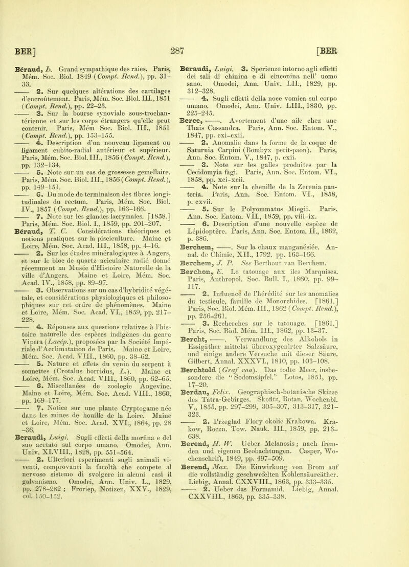 Beraud, b. Grand sympathique des raies. Paris, Mem. Soc. Biol. 1849 (Compt. Bend.), pp. 31- 33. 2. Sur quelques alterations des cartilages d'encroutement. Paris, Mem. Soc. Biol. III., 1851 (Compt. Bend.), pp. 22-23. 3. Sur la bourse synoviale sous-trochan- terienne et sur les corps etrangers qu'elle peut contenir. Paris, Mem Soc. Biol. III., 1851 {Compt. Bend.), pp. 153-155. 4. Description d'un nouveau ligament ou ligament cubito-radial anterieur et superieur. Paris, Mem. Soc. Biol.III., 1856 {Compt. Bend.), pp. 132-134. 5. Note sur un cas de grossesse gemellaire. Paris, Mem. Soc. Biol. III., 1856 ( Compt. Bend.), pp. 149-151. 6. Du mode de terminaison des fibres longi- tudinales du rectum. Paris, Mem. Soc. Biol. IV., 1857 {Compt. Bend.), pp. 163-166. 7. Note sur les glandes lacrymales. [1858.] Paris, Mem. Soc. Biol. I., 1859, pp. 201-207. Beraud, T. C. Considerations theoriques et notions pratiques sur la pisciculture. Maine et Loire, Mem. Soc. Acad. III., 1858, pp. 4-16. 2. Sur les etudes mineralogiques a Angers, et sur le bloc de quartz aciculaire radie donne recemment an Musee d'Histoire Naturelle de la ville dAngers. Maine et Loire, Mem. Soc. Acad. IV., 1858, pp. 89-97. 3. Observations sur un cas d'hybridite. vege- tale, et considerations physiologiques et philoso- pbiques sur cet ordre de phenomenes. Maine et Loire, Mem. Soc. Acad. VI., 1859, pp. 217- 228. 4. Reponses aux questions relatives a l'his- toire naturelle des especes indigenes du genre Vipera {Lacep.), proposees par la Societe Impe- riale d'Acclimatation de Paris. Maine et Loire, Mem. Soc. Acad. VIII., 1860, pp. 38-62. 5. Nature et effets du venin du serpent a sonnettes (Crotalus horridus, L.). Maine et Loire, Mem. Soc. Acad. VIII., 1860, pp. 62-65. 6. Miscellanees de zoologie Angevine. Maine et Loire, Mem. Soc. Acad. VIII., 1860, pp. 169-177. 7. Notice sur une plante Cryptogame nee dans les mines de houille de la Loire. Maine et Loire, Mem. Soc. Acad. XVI., 1864, pp. 28 -36. Beraudi, Luigi. Sugli effetti della morfina e del suo acetato sul corpo umano. Omodei, Ann. Univ. XLV1IL, 1828, pp. 551-564. 2. Ulteriori esperimenti sugli animali vi- venti, comprovanti la facolta che compete al nervoso sistemo di svolgere in alcuni casi il galvanismo. Omodei, Ann. Univ. L., 1829, ■ pp. 278-282 ; Froriep, Notizen, XXV., 1829, col. 150-152. Beraudi, Luigi. 3. Sperienze intorno agli effetti dei sali di chinina e di cinconina nell' uomo sano. Omodei, Ann. Univ. LIL, 1829, pp. 312-328. 4. Sugli effetti della noce vomica sul corpo umano. Omodei, Ann. Univ. LIIL, 1830, pp. 225-245. Berce, ——. Avortement d'une aile cbez une Thais Cassandra. Paris, Ann. Soc. Entom. V., 1847, pp. cxi-cxii. 2. Anomalie dans la forme de la coque de Saturnia Carpini (Bombyx petit-paon). Paris, Ann. Soc. Entom. V., 1847, p. cxii. 3. Note sur les galles produites par la Cecidomyia fagi. Paris, Ann. Soc. Entom. VI., 1858, pp. xci-xcii. 4. Note sur la chenille de la Zerenia pan- teria. Paris, Ann. Soc. Entom. VI., 1858, p. cxvii. 5. Sur le Polyommatus Miegii. Paris, Ann. Soc. Entom. VII., 1859, pp. viii-ix. 6. Description d'une nouvelle espece de Lepidoptere. Paris, Ann. Soc. Entom. II., 1862, p. 386. Bercliem, . Sur la chaux manganesiee. An- nal. de Chimie, XII., 1792. pp. 163-166. Berchem, J. P. See Berthout van Berchem. Berckon, E. Le tatouage aux iles Marquises. Paris, Anthropol. Soc. Bull. I., 1860, pp. 99- 117. 2. Influence de 1'heredite sur les anomalies du testicule, famille de Monorchides. [1861.] Paris, Soc. Biol. Mem. III., 1862 (Compt. Bend.), pp. 256-261. 3. Recherches sur le tatouage. [1861.] Paris, Soc. Biol. Mem. III., 1862, pp. 13-37. BercM, . Verwandlung des Alkohols in Essigather mittelst uberoxygenirter Salzsaure, und einige andere Versuche mit dieser Saure. Gilbert, Annal. XXXVI., 1810, pp. 103-108. BercMold {Graf von). Das todte Meer, insbe- sondere die  Sodomsapfel. Lotos, 1851, pp. 17-20. Berdau, Felix. Geographisch-botanische Skizze des Tatra-Gebirges. Skofitz, Botan. Wochenbl. V., 1855, pp. 297-299, 305-307, 313-317, 321- 323. 2. Przeglad Flory okolic Krakowa. Kra- kow, Roczn. Tow. Nauk. III., 1859, pp. 213- 638. Berend, H. W. Ueber Melanosis; nach frem- den und eigenen Beobachtungen. Casper, Wo- chenschrift, 1849, pp. 497-509. Berend, Max. Die Einwirkung von Brom auf die vollstandig geschwefelten Kohlensiiureather. Liebig, Annal. CXXVIIL, 1863, pp. 333-335. 2o Ueber das Formamid. Liebig, Annal. CXXVIIL, 1863, pp. 335-338.