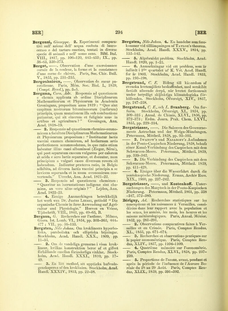 Bergonzi, Giuseppe. 2. Esperimenti compara- tivi sull' azione dell' acqua coobata di lauro- ceraso e del tartaro emetico, tentati in diverse specie di animali e nelT uomo sano. Bibl. Ital. VIII., 1817, pp. 106-120, 445-453; IX., pp. 56-63, 350-373. Bergot, . Observation d'une excroissance cornee de la couleur, la forme et la consistance d'une corne de chevre. Paris, Soc. Chir. Bull. V., 1855, pp. 231-235. Bergonhnioux, . Observation de sueur pa- rotidienne. Paris, Mem. Soc. Biol. L, 1859, (Compt. Rend.), pp. 3-5. Bergsma, Corn. Adr. Responsio ad qusestionem e chemia applicata ab ordine Disciplinarum Mathematicarum et Physicarum in Academia Groningana, propositam anno 1819 :  Quce sint cespitum nostrorum bituminosorum (turfarum) principia, quam mutationem ilia sub combustione patiantur, qui sit cinerum et fuliginis usus in artibus et agricultura ?  Groningen, Ann. Acad. 1818-19. 2. Responsio ad quaistionem chemico-oecono- micam a facultate Disciplinarum Mathematicarum et Physicarum propositam :  Instituatur lactis vaccini examen chemicum, ad hodiernam artis perfectionem accommodatum, in quo ratio etiam habeatur iliius casei albuminosi (Zieger, Serai), qui post separatum caseum vulgarem per calorem et acida e sero lactis separatur, et doceatur, num principium a vulgari caseo diversum revera sit habendum. Indicetur prasterea ratio, in Belgio adhibita, ad diversa lactis vaccini principia a se invicem separanda et in usum osconomicum con- vertenda. Utrecht, Ann. Acad. 1821-22. 3. Responsio ad quaestionem chemicam:  Quseritur an incrustationes indigenae sint che- micse, an vero alius originis ?  Lejden, Ann. Acad. 1822-23. 4. Eenige Aanmerkingen betrekkelijk het werk van Dr. Justus Liebig, getiteld  Die organische Chemie in ihrer Anwendung auf Agri- cultur und Physiologic Hoeven en Vriese, Tijdschrift, VIII., 1841, pp. 49-65, B. Bergson, G. Recherches sur l'asthme. Milano, Giorn. 1st. Lomb. VI., 1854, pp. 303-365, 444- 477 ; VII, pp. 56-133. Bergsten, JVils Johan. Om kroklineers hyperbo- liska, paraboliska och elhptiska bojningar. Stockholm, Acad. Hanoi. XXX., 1809, pp. 11-35. 2. Om de vandeliga grenarne i vissa krok- lineer, hvilkas konstruktion beror af et gifvet forkallande emellan foranderliga vinklar. Stock- holm, Acad. Handl. XXXI., 1810, pp. 17- 49. 3. En latt method, att upptjicka hufvude- genskaperna af'den kroklinien. Stockholm, Acad. Handl. XXXIV, 1813, pp. 22-38. Bergsten, Nils Johan. 4. En handelse som fore- kommer vid tilllampningen af Taylor's theorem. Stockholm, Acad. Handl. XXXV, 1814, pp. 135-142. 5. Algebraiskt problem. Stockholm, Acad. Handl. 1820, pp. 1-25. 6. Anmarkningar vid ett problem, som ar infordt i 3dJe qvartalet af K. Vet. Acad. Handl. for ar 1803. Stockholm, Acad. Handl. 1833, pp. 193-198. Bergstrand, C. E. Bidrag till kannedom af svenska hvetemj diets beskarfenhet, med serskildt fastadt afseende derpa, nar hvetet fortkommit under betydligt skijlaktiga klimatologiska for- hallenden. Stockholm, Ofversigt, XIV., 1857, pp. 247-258. Bergstrand, C. E., och L. Svanberg. Om fur- furin. Stockholm, Ofversigt, XL, 1854, pp. 309-325 ; Annul, de Chimie, XLVI., 1856, pp. 372-373 ; Erdm. Journ. Prak. Chem. LXVL, 1855, pp. 229-234. Bergstrasser, . Die Salzseen des Gouverne- ments Astrachan und der Wolga-Mundungen. Petermann, Mittheil. 1858, pp. 93-105. ■ 2. Iwanow's und Nasaroff's Aufnahmen in der Ponto-Caspischen Niederung, 1858, behufs einer Kanal-Verbindung des Caspischen mit dem Schwarzen-Meere. Petermann, Mittheil. 1859, pp. 339-342. —— 3. Die Verbindung des Caspischen mit dem Schwarzen-Meere. Petermann, Mittheil. 1859, pp. 411-428. 4. Einiges uber die Wasserfahrt durch die pontokaspische Niederung. Erman, Archiv Russ. XIX., 1860, pp. 237-242. Bergstrasser, , und Kostenkoff. Unter- suchungen des Manytsch in der Ponto-Kaspischen Niederung. Petermann, Mittheil. 1861, pp. 338 -347, 372-380. Berigny, Ad. Recherches statistiques sur les conceptions et les naissances a Versailles, consi- derees dans leur rapport avec la population et les sexes, les annees, les mois, les heures et les saisons meteorologiques. Paris, Annal. Meteor. 1852, pp. 281-291. 2. Observations comparatives faites a Ver- sailles et en Crimee. Paris, Comptes Rendus, XL., 1855, pp. 671-674. 3. Recherches et observations pratiques sur le papier ozonometrique. Paris, Comptes Ren- dus, XLIV, 1857, pp. 1104-1109. 4. Quatrieme memoire sur l'ozonometrie. Paris, Comptes Rendus, XLVI., 1858, pp. 237- 239. 5. Proportions de l'ozone, avant, pendant et apres la periode de l'influence de l'Aurore Bo- reale du 28 au 29 Aout. Paris, Comptes Ren- dus, XLIX., 1859, pp. 391-392.