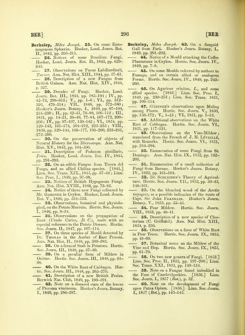 mogenous Sphasrias. Hooker, Lond. Journ. Bot. 26. Notices of some Brazilian Fungi. p. 327. 29. Decades of Fungi. Hooker, Lond. Journ. Bot. HI., 1844, pp. 185-194 ; IV., pp. 42-73, 298-315; V., pp. 1-6; VI., pp. 312- 326, 479-514; VII., 1848, pp. 572-580; Hooker's Journ. Botany, I., 1849, pp. 97-104, 234-239 ; II., pp. 42-51, 76-88, 106-112 ; III, 1851, pp. 14-21, 39-49, 77-84, 167-172, 200- 206; IV., pp. 97-107, 130-142 ; VI., 1854, pp. 129-143, 161-174, 204-212, 225-235 ; VIII., 1856, pp. 129-144, 169-177, 193-200, 233-241, 272-280. 30. On the preservation of objects of Natural History for the Microscope. Ann. Nat. 31. Description of Podaxon pistillaris, pp. 291-293. Fuego, and an allied Chilian species. [1841.] 33. Notices of British Hypogasous Fungi. Ann. Nat. Hist. XVIIL, 1846, pp. 73-82. 34. Notice of three new Fungi collected by Mr. Gardner in Ceylon. Hooker, Lond. J ourn. Bot. V., 1846, pp. 534-535. 35. Observations, botanical and physiolo- gical, on the Potato Murrain. Hortic. Soc. Journ. I., 1846, pp. 9-34. 38. Observations on the propagation of Bunt (Uredo Caries, D. C), made with an especial reference to the Potato Disease. Hortic. Soc. Journ. II., 1847, pp. 107-114. 37. On three species of Mould detected by Dr. Thomas in the Amber of East Prussia. Ann. Nat. Hist. II., 1848, pp. 380-383. 38. On a form of Scab in Potatoes. Hortic. Soc. Journ. III., 1848, pp. 37-40. 39. On a peculiar form of Mildew in Onions. Hortic. Soc. Journ. III., 1848, pp. 91- 98. 40. On the White Rust of Cabbages. Hor- tic. Soc. Journ. HI.,. 1848, pp. 265-270. 41. Description of a new British Peziza. Berwick Nat. Club, 1849, pp. 190-191. 42. Note on a diseased state of the leaves of Pteroma vimineum. Hooker's Journ. Botany, I., 1849, pp. 286-287. Gall from Para. Hooker's Journ. Botany, I., 44. Notice of a Mould attacking the Coffee 45. On some Moulds referred by authors to 46. On Agaricus crinitus, L., and some allied species. [1845.] Linn. Soc. Proc. I., 1849, pp. 230-231 ; Linn. Soc. Trans. 1851, 47. Gartner's observations upon Muling among Plants. Hortic. Soc. Journ. V., 1850, pp. 156-172; V., 1-13 ; VI., 1851, pp. 1-13. 48. Additional observations on the White Rust of Cabbages. Hortic. Soc. Journ. VI., ■ 49. Observations on the Vine-Mildew; translated from the French of J. H. LeVeill:£, with Remarks. Hortic. Soc. Journ. VI., 1851, 50. Enumeration of some Fungi from St. 203. Fungi from Borneo. Hooker's Journ. Botany, ture. Hortic. Soc. Journ. VII., 1852, pp. 30-45, 146-161. 53. On the bleached wood of the Arctic voyagers, as a possible indication of the route of Capt. Sir John Franklin. Hooker's Journ. Botany, V., 1853, pp. 33-45. 54. Pear Mildew. Hortic. Soc. Journ. VIII., 1853, pp. 40-41. 55. Description of a new species of Clos- terium (C. Griffithii). Ann. Nat. Hist. XIII., 1854, p. 256. 56. Observations on a form of White Rust in Pear Trees. Hortic. Soc. Journ. IX., 1855, —— 57. Botanical notes on the Mildew of the Vine and Hop. Hortic. Soc. Journ. IX., 1855, pp. 61-70. -—- 58. On two new genera of Fungi. [1852.] Linn. Soc. Proc. II., 1855, pp. 197-200 ; Linn. Soc. Trans. XXL, 1855, pp. 149-154. 59. Note on a Fungus found imbedded in the Fens of Cambridgeshire. [1856.] Linn. Soc. Journ. I., 1857 (Bot), p. 52. —— 60. Note on the development of Fungi upon Patna Opium. [1856.] Linn. Soc. Journ. I., 1857 (Bot), pp. 143-145.