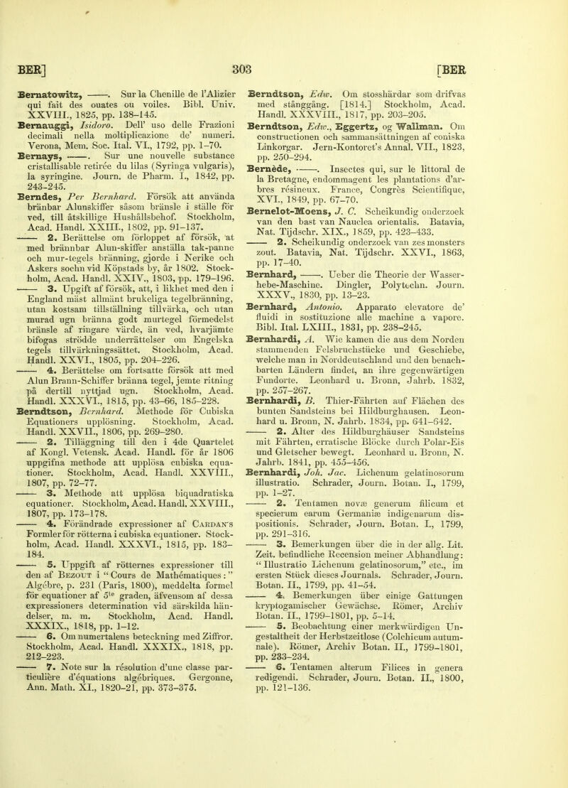 Bernatowitz, . Sur la Chenille de l'Alizier qui fait des ouates ou voiles. Bibl. Univ. XXVIII., 1825, pp. 138-145. Bernauggi, Isidoro. Dell' uso delle Frazioni decimali nella moltiplicazione de' numeri. Verona, Mem. Soc. Ital. VI., 1792, pp. 1-70. Bernays, . Sur une nouvelle substance cristallisable retiree du lilas (Syringa vulgaris), la syringine. Journ. de Pharm. I., 1842, pp. 243-245. Berndes, Per Bernhard. Forsok att anvanda branbar Alunskiffer siisom briinsle i stiille for ved, till atskillige Huskallsbehof. Stockholm, Acad. Handl. XXIII., 1802, pp. 91-137. 2. Berattelse om fdrloppet af forsok, at med briinnbar Alun-skifFer anstalla tak-panne och mur-tegels branning, gjorde i Nerike och Askers sochnvid Kopstads by, ar 1802. Stock- holm, Acad. Handl. XXIV, 1803, pp. 179-196. ■ 3. Upgift af forsok, att, i likhet med den i England mast allmant brukeliga tegelbranning, utan kostsam tillstallning tillvarka, och utan murad ugn branna godt murtegel formedelst bransle af ringare varde, an ved, hvarjamte bifogas strodde underrattelser om Engelska tegels tillvarkningssattet. Stockholm, Acad. Handl. XXVI., 1805, pp. 204-226. 4. Berattelse om fortsatte forsok att med Alun Brann-Schiffer branna tegel, jemte ritning pa dertill nyttjad ugn. Stockholm, Acad. Handl. XXXVI., 1815, pp. 43-66, 185-228. Berndtson, Bernhard. Methode for Cubiska Equationers upplosning. Stockholm, Acad. Handl. XXVII., 1806, pp. 269-280. 2. Tillaggning till den i 4de Quartelet af Kongl. Vetensk. Acad. Handl. for sir 1806 uppgifna methode att upplosa cubiska equa- tioner. Stockholm, Acad. Handl. XXVIII., 1807, pp. 72-77. 3. Methode att upplosa biquadratiska equationer. Stockholm, Acad. Handl. XXVIII., 1807, pp. 173-178. 4. Forimdrade expressioner af Cardan's Formlerfor rotterna i cubiska equationer. Stock- holm, Acad. Handl. XXXVI., 1815, pp. 183- 184. 5. Uppgift af rotternes expressioner till den af Bezotjt i  Cours de Mathematiques :  Algebre, p. 231 (Paris, 1800), meddelta formel for equationer af 5te graden, afvensom af dessa expressioners determination vid siirskilda han- delser, m. m. Stockholm, Acad. Handl. XXXIX., 1818, pp. 1-12. 6. Om numertalens beteckning med Ziffror. Stockholm, Acad. Handl. XXXIX., 1818, pp. 212-223. 7. Note sur la resolution d'une classe par- ticuliere d'equations algebriques. Gergonne, Ann. Math. XI., 1820-21, pp. 373-375. Berndtson, Edw. Om stosshardar som drifvas med stanggang. [1814.] Stockholm, Acad. Handl. XXXVIII., 1817, pp. 203-205. Berndtson, Edw., Eggertz, og Wallmam. Om constructionen och sammansattningen af coniska Linkorgar. Jern-Kontoret's Annal. VII., 1823, pp. 250-294. Bernede, . Insectes qui, sur le littoral de la Bretagne, endommagent les plantations d'ar- bres resineux. France, Congres Scientifique, XVI, 1849, pp. 67-70. Bernelot-Moens, J. C. Scheikundig onderzoek van den bast van Nauclea orientalis. Batavia, Nat. Tijdschr. XIX., 1859, pp. 423-433. 2. Scheikundig onderzoek van zes monsters zout. Batavia, Nat. Tijdschr. XXVI., 1863, pp. 17-40. Bernhard, . Ueber die Theorie der Wasser- hebe-Maschine. Dingier, Polytechn. Journ. XXXV., 1830, pp. 13-23. Bernhard, Antonio. Apparato elevatore de' fluidi in sostituzione alle machine a vapore. Bibl. Ital. LXIIL, 1831, pp. 238-245. Bernhardt, A. Wie kamen die aus dem Norden stammenden Felsbruchstiicke und Geschiebe, welche man in Norddeutschland und den benach- barten Laudern findet, an ihre gegenwartigen Fundorte. Leonhard u. Bronn. Jahrb. 1832, pp. 257-267. Bernhardi, B. Thier-Fahrten auf Flachen des bunten Sandsteins bei Hildburghausen. Leon- hard u. Bronn, N. Jahrb. 1834, pp. 641-642. 2. Alter des Hildburghauser Sandsteins mit Fiihrten, erratische Blocke durch Polar-Eis und Gletscher bewegt. Leonhard u. Bronn, N. Jahrb. 1841, pp. 455-456. Bernhardt, Joh. Jac. Lichenum gelatinosorum illustratio. Schrader, Journ. Botan. I., 1799, pp. l-27v 2. Tentamen nova3 generum filicum et specierum earum Germanise indigenarum dis- positionis. Schrader, Journ. Botan. I., 1799, pp. 291-316. 3. Bemerkungen iiber die in der allg. Lit. Zeit. befindliche Recension meiner Abhandlung:  Illustratio Lichenum gelatinosorum, etc., im ersten Stiick dieses Journals. Schrader, Journ. Botan. II., 1799, pp. 41-54. 4c Bemerkungen iiber einige Gattungen kryptogamiscker Gewiichse. Romer, Archiv Botan. H., 1799-1801, pp. 5-14. ■ 5. Beobachtung einer merkwiirdigen Un- gestaltheit der Herbstzeitlose (Colchicum autum- nale). Romer, Ai-chiv Botan. II., 1799-1801, pp. 233-234. 6. Tentamen alterum Filices in genera redigendi. Schrader, Journ. Botan. II., 1800, pp. 121-136.