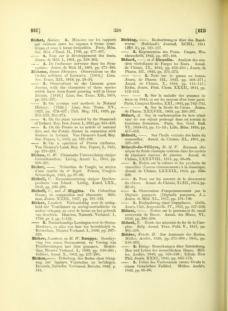 Bichat, Xavier. 3. Mernoire sur les rapports qui existent entre les organes a, forme syme- trique, et ceux a forme irreguliere. Paris, Mem. Soc. Med. d'Emul. II., 1798, pp. 477-487. 4. Note sur le developpement des dents. Journ. de Med. I., 1801, pp. 358-362. 5. De 1'influence nerveuse dans les Sym- pathies. Journ. de Med. II., 1801, pp. 472-483. Bicheno, James Ebenezer. Observations on the Orchis militaris of Linnaeus. [1815.] Linn. Soc. Trans. XII., 1818, pp. 28-34. 2. Observations on the Linnean genus Juncus, with the characters of those species which have been found growing wild in Great Britain. [1816.] Linn. Soc. Trans. XII., 1818, pp. 291-337. 3. On systems and methods in Natural History. [1826.] Linn. Soc. Trans. XV., 1827, pp. 479-497 ; Phil. Mag. III., 1828, pp. 213-219, 265-271. 4. On the plant intended by the Shamrock of Ireland. Roy. Inst. Journ. I., 1831,pp. 453-458. 5. On the Potato as an article of national diet, and the Potato disease in connexion with distress in Ireland. Van Diemen's Land, Roy. Soc. Papers, I., 1851, pp. 187-198. 6. On a specimen of Pristis cirrhatus. Van Diemen's Land, Roy. Soc. Papers, I., 1851, pp. 223-225. Bichon, G. W. Chemische Untersuchung einiger Getraideaschen. Liebig, Annal. L., 1844, pp. 418-421. Bichot, . Trisection de Tangle, au moyen d'une courbe du 4e degre. France, Congres Scientifique, 1835, pp. 87-90. Biekell, C. Zusammensetzung einiger Quellen- producte von Island. Liebig, Annal. LXX., 1849, pp. 290-294. Biekell, C, and J. Higgins. On Columbian Guano, its composition and character. Silli- man, Journ. XXIII., 1857, pp. 121-123. Bicker, Lambert. Verhandeling over de nuttig- heid der Ventilators op oorlog-oostindische en andere schepen, en over de keuse en het gebruik van dezelven. Haarlem, Natuurk. Verhand. I., 1799, pt. 2, pp. 1-152. 2. NatuurkundigeLeezingen over de Stoom- Machines, en alles wat daar toe betrekkelyk is. Rotterdam, Nieuwe Verhand. I., 1800, pp. 297- 539. Bicker, Lambert, en H. W. Rouppe. Beschry- ving van eenen Stoom-meter, en Verslag van Proefneemingen met dien genomen. Rotter- dam, Nieuwe Verhand. I., 1800, pp. 549-564 ; Gilbert, Annal. X., 1802, pp. 257-281. Bickes, . Erfindung, den Boden ohne Diing- ung zur iippigen Vegetation zu befahigen. Deutsch. Naturfor. Versamml. Bericht, 1842, p. 318. Bicking, . Beobachtungen iiber den Band- wurm. Hufeland's Journal, XGUL, 1841 {Hft. 2), pp. 121-127. 2. Regeneration des Penis. Casper, Wo- chenschrift, 1843, pp. 467-468. Bidard, , et J. G-irardin. Analyse des cen- dres vitrioliques de Forges les Eaux. Annal. de Chimie, IX., 1843, pp. 252-254 ; Journ. de Pharm. III., 1843, pp. 371-373. 2. Note sur le guano ou huano. Journ. de Pharm. III., 1843, pp. 368-371 ; Annal. de Chimie, X., 1844, pp. 113-115; Erdm. Journ. Prak. Chem. XXXIL, 1844, pp. 112-115. 3. Sur la maladie des pommes de terre en 1845, et sur les moyens d'en tirer parti. Paris, Comptes Rendus, XXL, 1845, pp. 742-745. 4. Sur la fecule du Cacao. Journ. de Pharm. XXXVIII, 1860, pp. 266-267. Bidart, A. Sur la carbonisation du bois resul- tant de son sejour prolonge dans un terrain de troisieme formation. Paris, Soc. Geol. Bull. VI., 1834-35, pp. 11-13; Lille, Mem. 1834, pp. 417-419. Bidault, . Sur l'huile extraite des bales du cornouiller. Annal. de Chimie, XL., 1801, pp. 107-108. Bidault-de-Villiers, D. 31. P. Examen chi- mique du fluide elastique contenu dans les cavites de plusieurs especes de plantes. Annal. de Chimie, LXXXVHL, 1813, pp. 89-98. ■ 2. Notice sur la culture et les produits du cannellier (Laurus cinnamomum) a la Jama'ique. Annal. de Chimie, LXXXIX., 1814, pp. 330- 336, 3. Note sur les auteurs de la decouverte du chlore. Annal. de Chimie, XCIH., 1815, pp. 32-44. 4. Observation d'empoisonnement par la Digitale pourpree (Digitalis purpurea, L.). Journ. de Med. XL., 1817, pp. 191-198. 5. Beobachtung einer Doppelnase. Griife, Journ. Chir. Augenheilk. IV., 1822, pp. 347-349. Bidaut, . Notice sur le percement du canal souterrain de Buret. Annal. des Mines, VI., 1834, pp. 389-398. Bidaut, E. Etude des minerais de fer de la Cam- pine. Belg. Annal. Trav. Publ. V., 1847, pp. 481-508. Bidder, Friedr. H. Zur Anatomie der Retina. Miiller, Archiv, 1839, pp. 371-388 ; 1841, pp. 248-262. 2. Einige Bemerkungen iiber Entstehung, Bau und Leben der menschlichen Haare. Miil- ler, Archiv, 1840, pp. 538-548 ; Edinb. New Phil. Journ. XXXI., 1841, pp. 165-173. 3. Ueber das Vorkommen zweier Ovula in einem Graafschen Follikel. Miiller, Archiv, 1842, pp. 86-90.