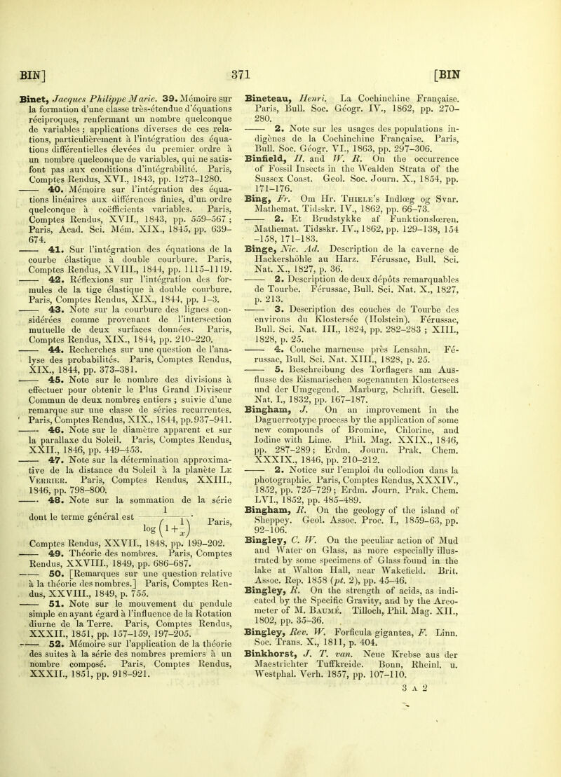 Binet, Jacques Philippe Marie. 39. Memoire sur la formation d'une classe tres-etendue d'equations reciproques, renfermant un nombre quelconque de variables ; applications diverses de ces rela- tions, particulierement a 1'integration des equa- tions differentielles elevees du premier ordre a, un nombre quelconque de variables, qui ne satis- font pas aux conditions d'integrabilite. Paris, Comptes Rendus, XVI., 1843, pp. 1273-1280. 40. Memoire sur 1'integration des equa- tions lineaires aux differences finies, d'un ordre quelconque a. coefficients variables. Paris, Comptes Rendus, XVII., 1843, pp. 559-567 ; Paris, Acad. Sci. Mem. XIX., 1845, pp. 639- 674. 41. Sur 1'integration des equations de la courbe elastique a, double courbure. Paris, Comptes Rendus, XVIIL, 1844, pp. 1115-1119. 42. Reflexions sur 1'integration des for- mules de la tige elastique a double courbure. Paris, Comptes Rendus, XIX., 1844, pp. 1-3. 43. Note sur la courbure des lignes con- siderees comme proveuant de l'intersection mutuelle de deux surfaces donnees. Paris, Comptes Rendus, XIX., 1844, pp. 210-220. 44. Rechercbes sur une question de l'ana- lyse des probabilites. Paris, Comptes Rendus, XIX, 1844, pp. 373-381. 45. Note sur le nombre des divisions a effectuer pour obtenir le Plus Grand Diviseur Commun de deux nombres entiers ; suivie d'une remarque sur une classe de series recurrentes. Paris, Comptes Rendus, XIX., 1844, pp. 937-941. — 46. Note sur le diametre apparent et sur la parallaxe du Soleil. Paris, Comptes Rendus, XXII., 1846, pp. 449-453. — 47. Note sur la determination approxima- tive de la distance du Soleil a, la planete Le Vekrier. Paris, Comptes Rendus, XXIIL, 1846, pp. 798-800. — 48. Note sur la sommation de la serie , , 1 dont le terme general est - log 1 + 4) Paris, Comptes Rendus, XXVIL, 1848, pp. 199-202. — 49. Theorie des nombres. Paris, Comptes Rendus, XXVIII., 1849, pp. 686-687. — 50. [Remarques sur une question relative a la theorie des nombres.] Paris, Comptes Ren- dus, XXVIII., 1849, p. 755. — 51. Note sur le mouvement du pendule simple en ayant egard a l'influence de la Rotation diurne de la Terre. Paris, Comptes Rendus, XXXII., 1851, pp. 157-159, 197-205. — 52. Memoire sur l'application de la theorie des suites a la serie des nombres premiers a, un nombre compose. Paris, Comptes Rendus, XXXII., 1851, pp. 918-921. Bineteau, Henri. La Cochinchine Francaise. Paris, Bull. Soc. Geogr. IV., 1862, pp. 270- 280. 2. Note sur les usages des populations in- digenes de la Cochinchine Francaise. Paris, Bull. Soc. Geogr. VI., 1863, pp. 297-306. B infield, II. and W. R. On the occurrence of Fossil Insects in the Wealden Strata of the Sussex Coast. Geol. Soc. Journ. X., 1854, pp. 171-176. Bing, Fr. Om Hr. Thiele's Indlceg og Svar. Mathemat. Tidsskr. IV., 1862, pp. 66-73.. 2. Et Brudstykke af Funktionsloeren. Mathemat. Tidsskr. IV., 1862, pp. 129-138, 154 -158, 171-183. Binge, Nic. Ad. Description de la caverne de Hackershohle au Harz. Ferussac, Bull. Sci. Nat. X., 1827, p. 36. 2. Description de deux depots remarquables de Tourbe. Ferussac, Bull. Sci. Nat. X., 1827, p. 213. 3. Description des couches de Tourbe des environs du Klostersee (Holstein). Ferussac, Bull. Sci. Nat. III., 1824, pp. 282-283 ; XIII., 1828, p. 25. 4. Couche marneuse pres Lensahn. Fe- russac, Bull. Sci. Nat. XIII., 1828, p. 25. — 5. Beschreibung des Torflagers am Aus- flusse des Eismarischen sogenannten Klostersees und der Umgegend. Marburg, Schrift. Gesell. Nat, I., 1832, pp. 167-187. Bingham, J. On an improvement in the Daguerreotype process by the application of some new compounds of Bromine, Chlorine, and Iodine with Lime. Phil. Mag. XXIX., 1846, pp. 287-289; Erdm. Journ. Prak. Chem. XXXIX, 1846, pp. 210-212. 2. Notice sur l'emploi du collodion dans la photographic Paris, Comptes Rendus, XXXIV., 1852, pp. 725-729; Erdm. Journ. Prak. Chem. LVL, 1852, pp. 485-489. Bingham, R. On the geology of the island of Sheppey. Geol. Assoc. Proc. I., 1859-63, pp. 92-106. Bingley, C. W. On the peculiar action of Mud and Water on Glass, as more especially illus- trated by some specimens of Glass found in the lake at Walton Hall, near Wakefield. Brit. Assoc. Rep. 1858 (pt. 2), pp. 45-46. Bingley, R. On the strength of acids, as indi- cated by the Specific Gravity, and by the Areo- meter of M. Baume. Tilloch, Phil. Mag. XII., 1802, pp. 35-36. Bingley, Rev. W. Forficula gigantea, F. Linn. Soc. Trans. X., 1811, p. 404. Binkhorst, J. T. van. Neue Krebse aus der Maestrichter TufFkreide. Bonn, Rheinl. u. Westphal. Verh. 1857, pp. 107-110. 3 A 2