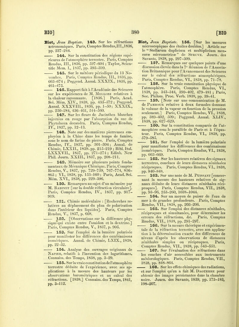 Blot, Jean Baptiste. 143. Sur les refractions astronomiques. Paris, Comptes Rendus,III.,1836, pp. 237-244. 144. Sur la constitution des regions supe- rieures de 1'atmosphere terrestre. Paris, Comptes Reiidus, III., 1836, pp. 597-604 ; Taylor, Scien- tific Mem. L, 1837, pp. 393-399. ■ 145. Sur le meteore periodique du 13 No- vembrc. Paris, Comptes Rendus. III., 1836, pp. 663-674 ; Poggend. Annal. XXXIX., 1836, pp. 461-475. 146. Rapport fait a l'Academie des Sciences sur les experiences de M. Melloni relatives a, la chaleur rayonnante. [1836.] Paris, Acad. Sci. Mem. XIV., 1838, pp. 433-572 ; Poggend. Annal. XXXVIII., 1836, pp. 1-50; XXXlX, pp. 250-284, 436-461, 544-560. 147. Sur les fleurs de Jacinthes blanches injectees en rouge par l'absorption du sue de Phytolacca decandra. Paris, Comptes Rendus, IV, 1837, pp. 12-13. ■ 148. Note sur des matieres pierreuses em- ployees a la Chine dans les temps de famine, sous le nom de farine de pierre. Paris, Comptes Rendus, IV, 1837, pp. 301-304; Annal. de Chimie, LXXIL, 1839. pp. 215-219 ; Bibl. Ital. LXXXVIL, 1837, pp. 271-274 ; Edinb. New Phil. Journ. XXIII., 1837, pp. 208-211. —— 149. Memoire sur plusieurs points fonda- mentaux de Mecanique Chimique. Paris, Comptes Rendus, V., 1837, pp. 729-739, 767-774, 856- 863 ; VI., 1838, pp. 153-160 ; Paris, Acad. Sci. Mem. XVI., 1838, pp. 229-396. 150. Remarques au sujet d'un memoire par M. Babinet [sur la double refraction circulaire]. Paris, Comptes Rendus, IV, 1837, pp. 917- 919. 151. Chimie moleculaire : [Recherches re- latives au deplacement du plan de polarisation dans l'interieur des liquides]. Paris, Comptes Rendus, V., 1837, p. 668. 152. [Observations sur la difference phy- sique qui existe entre l'amidon et la dextrine.] Paris, Comptes Rendus, V., 1837, p. 905. 153. Sur l'emploi de la lumiere polarisee pour manifester les differences des combinaisons isomeriques. Annal. de Chimie, LXIX., 1838, pp. 22-32. ■ 154. Analyse des ouvrages originaux de Napier, relatifs a l'invention des logarithmes. Connaiss. des Temps, 1838, pp. 3-29. 155. Surlavraieconstitutiondel'atmosphere terrestre deduite de l'experience, avec ses ap- plications a, la mesure des hauteurs par les observations barometriques et au calcul des refractions. [1838.] Connaiss. des Temps, 1841, pp. 3-112. Biot, Jean Baptiste. 156. [Sur les mesures microscopiques des etoiles doubles.] Article sur le  Stellarum duplicium et multiplicium men- surae micrometricse de Struve. Journ. des Savants, 1838, pp. 297-309. 157. Remarques sur quelques points d'une discussion elevee dans la 7e Reunion de l'Associa- tion Britannique pour TAvancement des Sciences sur le calcul des refractions atmospheriques. Paris, Comptes Rendus, VI., 1838, pp. 71-78. 158. Sur la vraie constitution physique de l'atmosphere. Paris, Comptes Rendus, VI., 1838, pp. 343-344, 390-402, 479-481 ; Paris, Soc. Philom. Proc. Verb. 1838, pp. 39-41. 159. [Note sur une communication de M. de Pambour relative a deux formules donnant le volume de la vapeur en fonction de la pression seulement.] Paris, Comptes Rendus, VI., 1838, pp. 389-402, 509; Poggend. Annal. XLIV, 1838, pp. 627-629. 160. Sur la constitution comparee de l'at- mosphere sous le parallele de Paris et a l'equa- teur. Paris, Comptes Rendus, VI., 1838, pp. 579-585. 161. Sur l'emploi de la lumiere polarisee pour manifester les differences des combinaisons isomeriques. Paris, Comptes Rendus, VI., 1838, pp. 663-669. 162. Sur les hauteurs relatives des signaux terrestres, conclues de leurs distances zenithales reciproques. Paris, Comptes Rendus, VI., 1838, pp. 840-848. 163. Sur une note de M. Puissant [concer- nant la mesure des hauteurs relatives de sig- naux deduite de leurs distances zenithales reci- proques]. Paris, Comptes Rendus, VII., 1838, pp. 93-96, 253-260, 1038-1044. 164. Sur un moyen de puiser de l'eau de mer a de grandes profondeurs. Paris, Comptes Rendus, VII., 1838, pp. 203-206. 165. Sur l'emploi des distances zenithales, reciproques et simultanees, pour determiner les erreurs des refractions, &c. Pai*is, Comptes Rendus, VII., 1838, pp. 291-297. ■ 166. Sur la mesure theorique etexperimen- tale de la refraction terrestre, avec son applica- tion a la determination exacte des differences de niveau d'apres les observations de distances zenithales simples ou reciproques. Paris, Comptes Rendus, VII., 1838, pp. 543-551. 167. Sur revaluation des refractions dans les couches d'air accessibles aux instruments meteorologiques. Paris, Comptes Rendus, VII., 1838, pp. 848-864. 168. Sur les effets chimiques des radiations, et sur l'emploi qu'en a fait M. Daguerre pour obtenir des images persistantes dans la chambre noire. Journ. des Savants, 1839, pp. 173-183, 198-207.