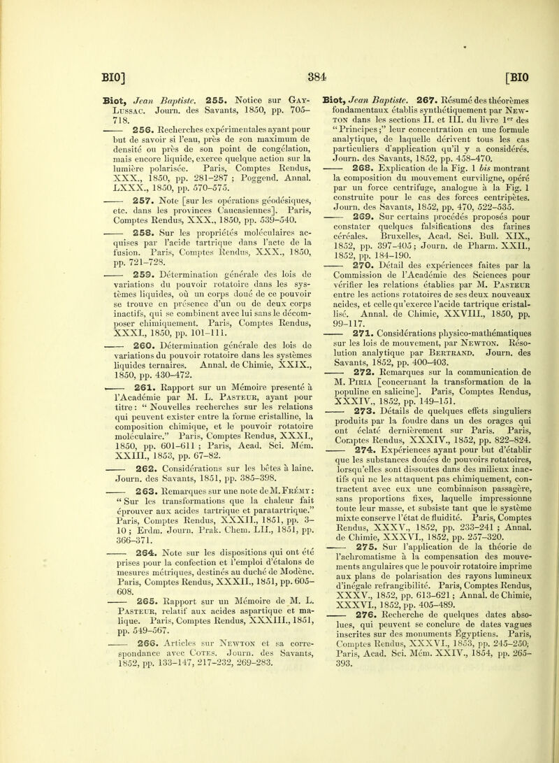 Biot, Jean Baptiste. 255. Notice sur Gay- Lussac. Journ. des Savants, 1850, pp. 705- 718. ■ 256. Recherches experimentales ayant pour but de savoir si l'eau, pres de son maximum de densite ou pres de son point de congelation, mais encore liquide, exerce quelque action sur la lumiere polarisee. Paris, Comptes Rendus, XXX. , 1850, pp. 281-287 ; Poggend. Annal. LXXX., 1850, pp. 570-575. 257. Note [sur les operations geodesiques, etc. dans les provinces Caucasiennes]. Paris, Comptes Rendus, XXX., 1850, pp. 539-540. 258. Sur les proprietes moleculaires ac- quires par l'acide tartrique dans Facte de la fusion. Paris, Comptes Rendus, XXX., 1850, pp. 721-728. ■ 259. Determination generale des lois de variations du pouvoir rotatoire dans les sys- temes liquides, ou un corps doue de ce pouvoir se trouve en presence d'un ou de deux corps inactifs, qui se combincnt avec lui sans le decom- poser chimiquement. Paris, Comptes Rendus, XXXI, 1850, pp. 101-111. 260. Determination generale des lois de variations du pouvoir rotatoire dans les systemes liquides ternaires. Annal. de Chimie, XXIX., 1850, pp. 430-472. — 261. Rapport sur un Memoire presente a l'Academie par M. L. Pasteuk, ayant pour titre:  Nouvelles recherches sur les relations qui peuvent exister entre la forme cristalline, la composition chimique, et le pouvoir rotatoire moleculaire. Paris, Comptes Rendus, XXXI., 1850, pp. 601-611 ; Paris, Acad. Sci. Mem. XXIII., 1853, pp. 67-82. 262. Considerations sur les betes a. laine. Journ. des Savants, 1851, pp. 385-398. 263. Remarques sur une note deM. Fremy :  Sur les transformations que la chaleur fait eprouver aux acides tartrique et paratartrique. Paris, Comptes Rendus, XXXII., 1851, pp. 3- 10 ; Erdm. Journ. Prak. Chem. LII., 1851, pp. 366-371. 264. Note sur les dispositions qui ont ete prises pour la confection et l'emploi d'etalons de mesures metriques, destines au duche de Modene. Paris, Comptes Rendus, XXXII., 1851, pp. 605- 608. 265. Rapport sur un Memoire de M. L. Pasteur, relatif aux acides aspartique et ma- lique. Paris, Comptes Rendus, XXXIII., 1851, pp. 549-567. 2S6. Articles sur Newton et sa corre- spondance avec Cotes. Journ. des Savants, 1852, pp. 133-147, 217-232, 269-283. Biot, Jean Baptiste. 267. Resume des theoremes fondamentaux etablis synthetiquement par New- ton dans les sections II. et III. du livre ler des  Principes; leur concentration en une formule analytique, de laquelle derivent tous les cas particuliers d'application qu'il y a consideres. Journ. des Savants, 1852, pp. 458-470. 268. Explication de la Fig. 1 bis montrant la composition du mouvement curviligne, opere par un force centrifuge, analogue a, la Fig. 1 construite pour le cas des forces centripetes. Journ. des Savants, 1852, pp. 470, 522-535. 269. Sur certains procedes proposes pour constater quelques falsifications des farines cereales. Bruxelles, Acad. Sci. Bull. XIX., 1852, pp. 397-405; Journ. de Pharm. XXIL, 1852, pp. 184-190. 270. Detail des experiences faites par la Commission de l'Academie des Sciences pour verifier les relations etablies par M. Pasteur entre les actions rotatoires de ses deux nouveaux acides, et celle qu'exerce l'acide tartrique cristal- lise. Annal. de Chimie, XXVIII., 1850, pp. 99-117. 271. Considerations physico-mathematiques sur les lois de mouvement, par Newton. Reso- lution analytique par Bertrand. Journ. des Savants, 1852, pp. 400-403. 272. Remarques sur la communication de M. Piria [concernant la transformation de la populine en salicine]. Paris, Comptes Rendus, XXXIV. , 1852, pp. 149-151. 273. Details de quelques etfets singuliers produits par la foudre dans un des orages qui ont eclate dernierement sur Paris. Paris, Comptes Rendus, XXXIV., 1852, pp. 822-824. 274. Experiences ayant pour but d'etablir que les substances douees de pouvoirs rotatoires, lorsqu'elles sont dissoutes dans des milieux inac- tifs qui ne les attaquent pas chimiquement, con- tractent avec eux une combinaison passagere, sans proportions fixes, laquelle impressionne toute leur masse, et subsiste taut que le systeme mixte conserve l'etat de fluidite. Paris, Comptes Rendus, XXXV., 1852, pp. 233-241 ; Annal. de Chimie, XXXVI., 1852, pp. 257-320. ——• 275. Sur l'application de la theorie de l'achromatisme a, la compensation des mouve- ments angulaires que le pouvoir rotatoire imprime aux plans de polarisation des rayons lumineux d'inegale refrangibilite. Paris, Comptes Rendus, XXXV, 1852, pp. 613-621; Annal. de Chimie, XXXVL, 1852, pp. 405-489. 276. Recherche de quelques dates abso- lues, qui peuvent se con dure de dates vagues inscrites sur des monuments Egyptiens. Paris, Comptes Rendus, XXXVL, 1853, pp. 245-250; Paris, Acad. Sci. Mem. XXIV., 1854, pp. 265- 393.