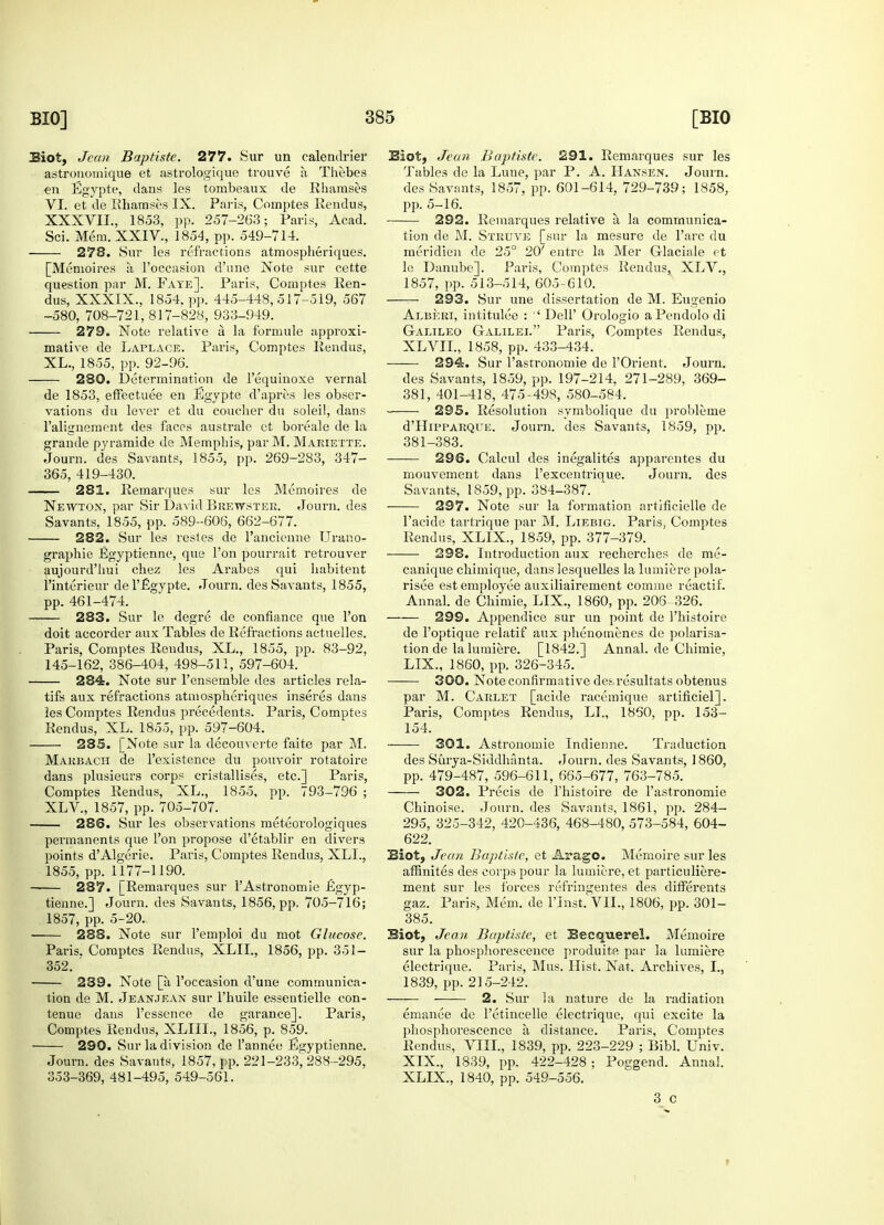 Siot, Jean Baptiste. 277. Sur un calendrier astronoinique et astrologique trouve a Thebes en Egypte, dans les tombeaux de Rhainses VI. et de Rhamses IX. Paris, Comptes Rendus, XXXVII., 1853, pp. 257-263; Paris, Acad. Sci. Mem. XXIV, 1854, pp. 549-714. 278. Sur les refractions atmospheriques. [Memoires a l'occasion d'une Note sur cette question par M. Fate]. Paris, Comptes Ren- dus, XXXIX., 1854. pp. 445-448,517-519, 567 -580, 708-721, 817-828, 933-949. 279. Note relative a la formule approxi- mative de Laplace. Paris, Comptes Rendus, XL., 1855, pp. 92-96. 280. Determination de l'equinoxe vernal de 1853, effectuee en Egypte d'apres les obser- vations du lever et du coucher dn soleil, dans ralignement des faces australe et boreale de la grande pyramide de Memphis, par M. Mariette. Journ. des Savants, 1855, pp. 269-283, 347- 365, 419-430. 281. Remarques sur les Memoires de Newton, par Sir David Brewster. Journ. des Savants, 1855, pp. 589-606, 662-677. 282. Sur les resles de l'ancienne TJrar.o- graphie Egyptienne, que Ton pourrait retrouver aujourd'hui chez les Arabes qui habitent l'interieur del'Egypte. Journ. des Savants, 1855, pp. 461-474. —— 283. Sur le degre de confiance que Ton doit accorder aux Tables de Refractions actuelles. Paris, Comptes Rendus, XL., 1855, pp. 83-92, 145-162, 386-404, 498-511, 597-604. 284. Note sur l'ensemble des articles rela- tifs aux refractions atmospheriques inseres dans les Comptes Rendus precedents. Paris, Comptes Rendus, XL. 1855, pp. 597-604. 285. [Note sur la decouverte faite par M. Marbach de l'existence du pouvoir rotatoire dans plusieurs corps cristallises, etc.] Paris, Comptes Rendus, XL., 1855, pp. 793-796 ; XLV, 1857, pp. 705-707. 286. Sur les observations meteorologiques permanents que Ton propose d'etablir en divers points d'Algerie. Paris, Comptes Rendus, XLL, 1855, pp. 1177-1190. 287. [Remarques sur l'Astronomie Egyp- tienne.] Journ. des Savants, 1856, pp. 705-716; 1857, pp. 5-20. 288. Note sur l'emploi du mot Glucose. Paris. Comptes Rendus, XLIL, 1856, pp. 351- 352. ' 239. Note [a l'occasion d'une communica- tion de M. Jeanjean sur l'huile essentielle con- tenue dans l'esscnce de garance]. Paris, Comptes Rendus, XLIIL, 1856, p. 859. 290. Sur la division de l'annee Egyptienne. Journ. des Savants, 1857, pp. 221-233, 288-295, 353-369, 481-495, 549-561. Siot, Jean Baptiste. 291. Remarques sur les Tables de la Lune, par P. A. Hansen. Journ. des Savants, 1857, pp. 601-614, 729-739; 1858, pp. 5-16. • 292. Remarques relative a, la communica- tion de M. Struve [sur la mesure de l'arc du meridien de 25° 20' entre la Mer G-laciale et le Danube]. Paris, Comptes Rendus, XLV., 1857, pp. 513-514, 605-610. — 293. Sur une dissertation de M. Eugenio Alberi, intitulee : ' Dell' Orologio aPendolo di Galileo Galilei. Paris, Comptes Rendus, XLVII., 1858, pp. 433-434. —— 294. Sur l'astronomie de l'Orient. Journ. des Savants, 1859, pp. 197-214, 271-289, 369- 381, 401-418, 475-498, 580-584. 295. Resolution symbolique du probleme d'HiPPARQUE. Journ. des Savants, 1859, pp. 381-383. 296. Calcul des inegalites apparentes du mouvement dans l'excentrique. Journ. des Savants, 1859, pp. 384-387. 297. Note sur la formation artificielle de l'acide tartrique par M. Liebig. Paris, Comptes Rendus, XLIX., 1859, pp. 377-379. 298. Introduction aux recherches de me- canique chimique, dans lesquelles la lumiere pola- risee est employee auxiliairement comine reactif. Annal. de Chimie, LIX., 1860, pp. 206 326. 299. Appendice sur un point de l'histoire de l'optique relatif aux phenomenes de polarisa- tion de la lumiere. [1842.] Annal. de Chimie, LIX., 1860, pp. 326-345. 300. Note confirmative desresultats obtenus par M. Carlet [acide racemique artificiel]. Paris, Comptes Rendus, LI., 1860, pp. 153- 154. 301. Astronomie Indienne. Traduction des Surya-Siddhanta. Journ. des Savants, I860, pp. 479-487, 596-611, 665-677, 763-785. 302. Precis de l'histoire de l'astronomie Chinoise. Journ. des Savants, 1861, pp. 284- 295, 325-342, 420-436, 468-480, 573-584, 604- 622. Siot, Jean Baptiste, et Arago. Memoire sur les affinites des corps pour la lumiere, et particuliere- ment sur les forces refringentes des difFerents gaz. Paris, Mem. de l'Jnst. VII., 1806, pp. 301- 385. Siot, Jean Baptiste, et Becquerel. Memoire sur la phosphorescence produite par la lumiere electrique. Paris, Mus. Hist. Nat. Archives, I., 1839, pp. 215-242. 2. Sur la nature de la radiation emanee de l'etincelle electrique, qui excite la phosphorescence a distance. Paris, Comptes Rendus, VIII., 1839, pp. 223-229 ; Bibl. Univ. XIX., 1839, pp. 422-428 ; Poggend. Annal. XLIX., 1840, pp. 549-556.