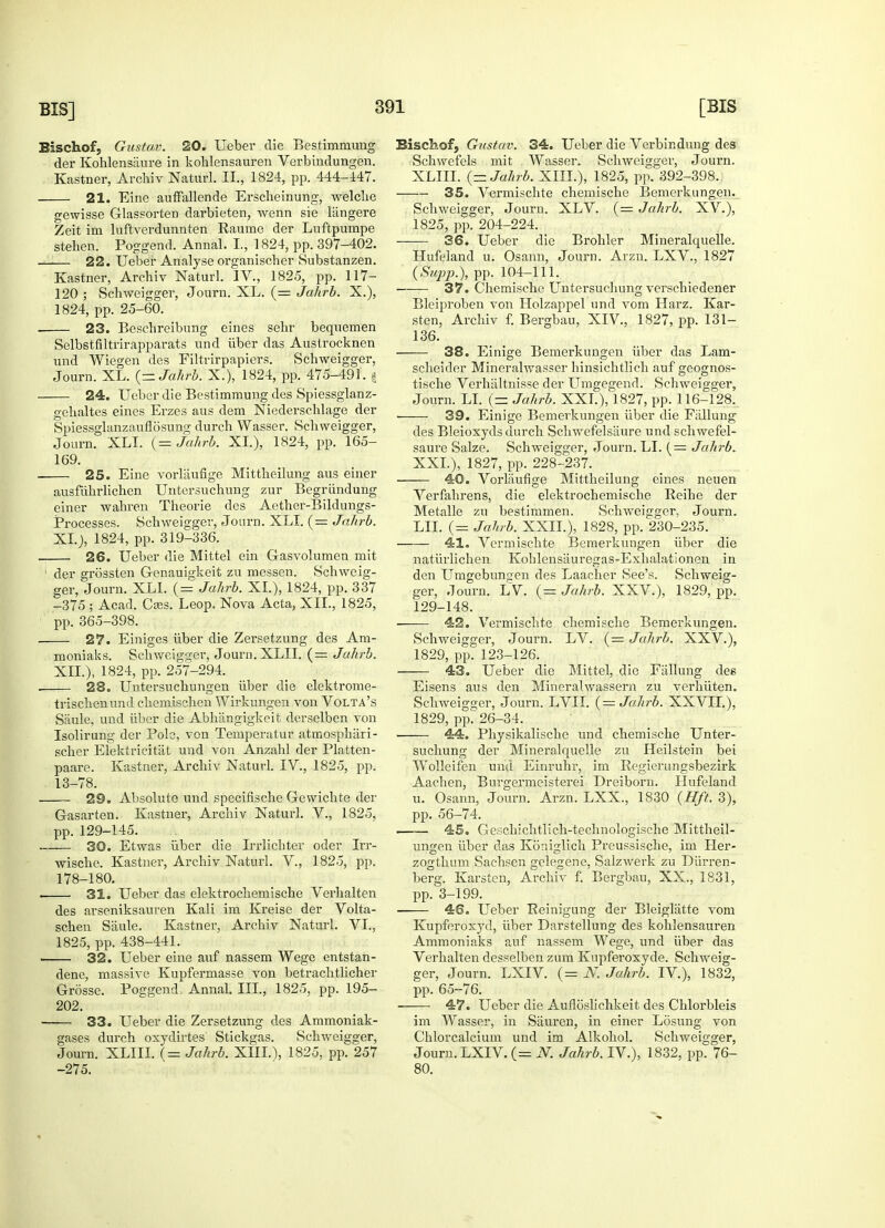 Bischof, Gustav. 20. Ueber die Bestimmung der Kohlensiiure in koklensauren Verbindungen. Kastner, Archiv Naturl. II., 1824, pp. 444-447. 21. Eine auffallende Erscheinung, welche gewisse Glassorten darbieten, wenn sie langere Zeit im luftverdunnten Raume der Luftpumpe stehen. Poggend. Annal. I., 1824, pp. 397-402. 22. Ueber Analyse organiscber Substanzen. Kastner, Arcbiv Naturl. IV., 1825, pp. 117- 120 ; Schweigger, Journ. XL. (= Jahrb. X.), 1824, pp. 25-60. 23. Bescbreibung eines sebr beqnemen Selbstfiltrirapparats und iiber das Austrocknen und Wiegen des Filtrirpapiers. Schweigger, Journ. XL. {-Jahrb. X.), 1824, pp. 475-491. | 24. Ueber die Bestimmung des Spiessglanz- gebaltes eines Erzes aus dem Niedersehlage der Spiessglanzauflosung durch Wasser. Schweigger, Journ. XLI. (= Jahrb. XL), 1824, pp. 165- 169. 25. Eine vorliiufige Mittheilung aus einer ausfuhrlichen Untersuchung zur Begriindung einer wabren Tbeorie des Aetber-Bildungs- Processes. Schweigger, Journ. XLI. (= Jahrb. XL), 1824, pp. 319-336. 26. Ueber die Mittel ein G-asvolumen mit 1 der grossten Genauigkeit zu messen. Schweig- ger, Journ. XLI. (,= Jahrb. XL), 1824, pp. 337 -375 ; Acad. Cses. Leop. Nova Acta, XII., 1825, pp. 365-398. 27. Einiges iiber die Zersetzung des Ara- moniaks. Scbweigger, Journ. XLII. (= Jahrb. XII.), 1824, pp. 257-294. 28. Untersuchungen iiber die elektrome- triscbenund chemischen Wirkungen von Volta's Saule, und iiber die Abhiingigkeit derselben von Isolirung der Pole, von Temperatur atmosphari- scher Elektricitiit und von Anzahl der Platten- paare. Kastner, Archiv Naturl. IV., 1825, pp. 13-78. 29. Absolute und specifische Gewichte der Gasarten. Kastner, Archiv Naturl. V., 1825, pp.129-145. 30. Etwas iiber die Irrlichter oder Irr- wische. Kastner, Archiv Naturl. V., 1825, pp. 178-180. • 31. Ueber das elektrochemische Verhalten des ai'seniksauren Kali im Kreise der Volta- schen Saule. Kastner, Archiv Naturl. VI., 1825, pp. 438-441. ■ 32. Ueber eine auf nassem Wege entstan- dene, massive Kupfermasse von betrachtlicher Grosse. Poggend, Annal. III., 1825, pp. 195- 202. 33. Ueber die Zersetzung des Ammoniak- gases durch oxydirtes Stickgas. Schweigger, Journ. XLIII. (= Jahrb. XIIL), 1825, pp. 257 -275. Bischof, Gustav. 34. Ueber die Verbindung des Schwefels mit Wasser. Schweigger, Journ. XLIII. {-Jahrb. XIIL), 1825, pp. 392-398. 35. Vermischte chemische Bemcrkungen. Schweigger, Journ. XLV. (= Jahrb. XV.), 1825, pp. 204-224. 36. Ueber die Brohler Mineralquelle. Hufeland u. Osann, Journ. Arzn. LXV., 1827 {Supp.), pp. 104-111. 37. Chemische Untersuchung verschiedener Bleiproben von Holzappel und vom Harz. Kar- sten, Archiv f. Bergbau, XIV., 1827, pp. 131- 136. 38. Einige Bemerkungen iiber das Lam- scheider Mineralwasser hinsichtlich aufgeognos- tische Verhaltnisse der Umgegenrl. Schweigger, Journ. LI. (== Jahrb. XXI.),l1827, pp. 116-128. • 39. Einige Bemerkungen iiber die Fiilluug des Bleioxyds durch Schwefelsaure und schwefel- saure Salze. Schweigger, Journ. LI. (= Jahrb. XXL), 1827, pp. 228-237. 40. Vorlaufige Mittheilung eines neuen Verfahrens, die elektrocbemiscbe Reihe der Metalle zu bestimmen. Schweigger, Journ. LIE (= Jahrb. XXII.), 1828, pp. 230-235. 41. Vermischte Bemerkungen iiber die natiirlichen Koblensauregas-Exhalationen in den LTmgebungen des Laacher See's. Schweig- ger, Journ. LV. {-Jahrb. XXV.), 1829, pp. 129-148. ■ 42. Vermischte chemische Bemerkungen. Schweigger, Journ. LV. {= Jahrb. XXV.), 1829, pp. 123-126. 43. Ueber die Mittel, die Fallung des Eisens aus den Mineralwassern zu verhiiten. Schweigger, Journ. LVII. (= Jahrb. XXVIL), 1829, pp^26-34. 44. Physikalische und chemische Unter- suchung der Mineralquelle zu Heilstein bei Wolleifen und Einruhr, im Regierungsbezirk Aachen, Burgermeisterei Dreiborn. Hufeland u. Osann, Journ. Arzn. LXX., 1830 {Hft. 3), pp. 56-74. —— 45. Geschichtlich-technologische Mittheil- ungen iiber das KSniglich Preussische, im Her- zogthum Sachsen gelegene, Salzwerk zu Diirren- berg. Karstcn, Archiv f. Bergbau, XX., 1831, pp. 3-199. 46. Ueber Beinigung der Bleigliitte vom Kupferoxyd, iiber Darstellung des kohlensauren Ammoniaks auf nassem Wege, und iiber das Verhalten desselben zura Kupferoxyde. Schweig- ger, Journ. LXIV. (= N. Jahrb. IV), 1832, pp. 65-76. 47. Ueber die Aufloslichkeit des Chlorbleis im Wasser, in Sauren, in einer Losung von Chlorcalcium und im Alkohol. Schweigger, Journ. LXIV. (= N. Jahrb. IV.), 1832, pp. 76- 80.