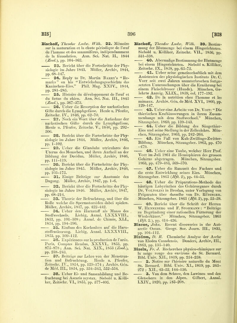 Sischoff, Theodor Ludw. Willi. 22. Memoire sur la maturation et la chute periodique de l'oeuf de l'homme et des mammiferes, independamment de la fecondation. Ann. Sci. Nat. II., 1844 (Zool), pp. 1G4-162. 23. Bericht iiber die Fortschritte der Phy- siologie im Jahre 1843. Miiller, Archiv, 1844, pp. 68-147. ■ 24. Reply to Dr. Martin Barry's Re- marks on his  Entwickelungsgeschichte des Kaninchen-Eies. Phil. Mag. XXIV, 1844, pp. 281-285. 25. Histoire du developpement de l'oeuf et du foetus du chien. Ann. Sci. Nat. III., 1845 (Zool.), pp. 367-373. 26. Ueber die Resorption der narkotischen Gifte durch die Lymphgefasse. Henle u. Pfeufer, Zeitschr. IV., 1846, pp. 62-70. 27. Noch ein Wort iiber die Aufnahme der narkotischen Gifte durch die Lymphgefasse. Henle u. Pfeufer, Zeitschr. V., 1846, pp. 292- 306. 28. Bericht iiber die Fortschritte der Phy- siologie im Jahre 1844. Miiller, Archiv, 1846, pp. 1-102. 29. Ueber die Glandulce utriculares des Uterus des Menschen, und ihi'en Antheil an der Bildung der Decidua. Miiller, Archiv, 1846, pp. 111-119. 30. Bericht iiber die Fortschritte der Phy- siologic im Jahre 1845. Miiller, Archiv, 1846, pp. 103-175. 31. Einige Beiti'iige zur Anatomie des Dugong. Miiller, Archiv, 1847, pp. 1-6. 32. Bericht iiber die Fortschritte der Phy- siologic im Jahre 1846. Miiller, Archiv, 1847, pp. 68-214. 33. Theorie der Befruchtung, und iiber die Rolle welche die Spermatozo'iden dabei spielen. Miiller, Archiv, 1847, pp. 422-442. 34. Ueber den Harnstoff als Maass des Stoffwechsels. Liebig, Annal. LXXXVIIL, 1853, pp. 101-108; Annal. de Chimie, XLL, 1854, pp. 194-196. 35. Einfluss des Kochsalzes auf die Harn- stoffentleerung. Liebig, Annal. LXXXVIIL, 1853, pp. 109-112. 38. Experiences sur la production de 1'uree. Paris, Comptes Rendus, XXXVL, 1853, pp. 875-878 ; Ann. Sci. Nat. XIX., 1853 (Zool), pp. 238-243. 37. Beitrage zur Lehre von der Menstrua- tion und Befruchtung. Henle u. Pfeufer, Zeitschr. IV., 1854, pp. 129-174 ; Archiv. Gen. de Med. III., 1854, pp. 334-345, 552-554. 38. Ueber Ei- und Samenbildung unci Be- fruchtung bei Ascaris mystax. Siebold u. Kolli- ker, Zeitschr. VI., 1855, pp. 377-405. Sischoff, Theodor Ludw. Willi. 39. Bestim- mung der Blutmenge bei einem Hingerichteten,. Siebold u. Kolliker, Zeitschr. VII., 1856, pp. 331-338. 40. Abermalige Bestimmung der Blutmenge bei einem Hingerichteten. Siebold u. Kolliker, Zeitschr. IX., 1858, pp. 65-72. • 41. Ueber seine gemeinschaftlich mit dem Assistenten des physiologischen Instituts Dr. C. Voit seit zwei Jahren ununterbrochen fortge- setzten Untersuchungen iiber die Ermihrung bei einem Fleischfresser (Hunde). Miinchen, Ge- lehrte Anzeig. XL1X., 1859, col. 177-192. ■ 42. De la nutrition chez l'homme et les animaux. Archiv. Gen. de Med. XVI., 1860, pp. 129-147. 43. Ueber eine Arbeite von Dr. Voit:  Die thierischen Kraftiiusserungen in ihrem Zusam- menhange mit dem Stoffwechsel. Miinchen, Sitzungsber. 1860, pp. 139-143. 44. Ueber die Bildung des Saugethier- Eies und seine Stellungin der Zellenlehre. Miin- chen, Sitzungsber. 1863, pp. 242-264. 45. Ein Fall von Kuh-Zwillings-Zwitter- Bildung. Miinchen, Sitzungsber. 1863, pp. 470 -479. 46. Ueber eine Taube, welcher Hen- Prof. Voit im Juli 1861 die Hemispharen des grossen Gehirns abgetragen. Miinchen, Sitzungsber. 1863, pp. 479-483, 569-570. —— 47. Ueber die Ranzzeit des Fuchses und die erste Entwicklung seines Eies. Miinchen, Sitzungsber. 1863 (lift 2), pp. 44-55. 48. Ueber die Praparations-Methode des hautigen Labyrinthes des Gehororganes durch Dr. Voltolini in Breslau, unter Vorlegung von Praparaten iiber dasselbe von Dr. Rudinger. Munchen, Sitzungsber. 1863 (Hft.2), pp. 55-59. 49. Bericht iiber die Schrift der Herren W. Henneberg und F. Stohmann :  Beitrage zu Begriindung einer rationellen Fiitterung der Wiederkauer. Miinchen, Sitzungsber. 1863 (lift. 2.), pp. 414-426. Biscoe, John. Recent discoveries in the Ant- arctic Ocean. Geogr. Soc. Journ. III., 1833, pp. 104-112. Bisdom, D. JR. Chemische Analyse der Asche von Elodea Canadensis. Donders, Archiv, III., 1863, pp.135-140. Biselx, Fr. J. Recherches physico-chimiques sur la neige rouge des environs du St. Bei'nard. Bibl. Univ. XII., 1819, pp. 254-258. ~ ■ 2. Notice sur i'histoire naturelle du Mont St. Bernard. Bibl. Univ. XL, 1819, pp. 265- 272 ; XII., 43-52, 144-150. 3. Von dem Schnee, den Lawinen und den Gletschern in den Alpen. Gilbert, Annal. LXIV, 1820, pp. 183-208.