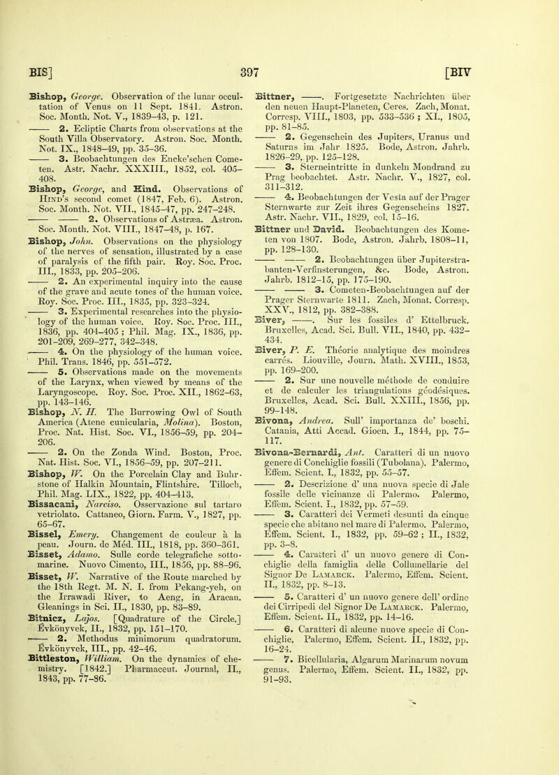 Bishop, George. Observation of the lunar occul- tation of Venus on 11 Sept. 1841. Astron. Soc. Month. Not. V., 1839-43, p. 121. 2. Ecliptic Charts from observations at the South Villa Observatory. Astron. Soc. Month. Not. IX., 1848-49, pp. 35-36. 3. Beobachtungen des Encke'scben Come- ten. Astr. Nachr. XXXIIL, 1852, col. 405- 408. Bishop, George, and Kind. Observations of Hind's second comet (1847, Feb. 6). Astron. Soc. Month. Not. VII., 1845-47, pp. 247-248. 2. Observations of Astrsea. Astron. Soc. Month. Not. VIII., 1847-48, p. 167. Bishop, John. Observations on the physiology of the nerves of sensation, illustrated by a case of paralysis of the fifth pair. Roy. Soc. Proc. III., 1833, pp. 205-206. • 2. An experimental inquiry into the cause of the grave and acute tones of the human voice. Roy. Soc. Proc. III., 1835, pp. 323-324. 3. Experimental researches into the physio- logy of the human voice. Roy. Soc. Proc. III., 1836, pp. 404-405 ; Phil. Mag. IX., 1836, pp. 201-209, 269-277, 342-348. - 4. On the physiology of the human voice. 1 Phil. Trans. 1846, pp. 551-572. 5. Observations made on the movements of the Larynx, when viewed by means of the Laryngoscope. Roy. Soc. Proc. XII., 1862-63, pp. 143-146. Bishop, N. II. The Burrowing Owl of South America (Atene cunicularia, Molina). Boston, Proc. Nat. Hist. Soc. VI., 1856-59, pp. 204- 206. 2. On the Zonda Wind. Boston, Proc. Nat. Hist. Soc. VI., 1856-59, pp. 207-211. Bishop, W. On the Porcelain Clay and Buhr- stone of Halkin Mountain, Flintshire. Tillocb, Phil. Mag. LIX., 1822, pp. 404-413. Bissaeaai, Narciso. Osservazione sul tartaro vetriolato. Cattaneo, Giorn. Farm. V., ] 827, pp. 65-67. Bissel, Emery. Changement de couleur a, la peau. Journ. de Med. III., 1818, pp. 360-361. Bisset, Adamo. Sulle corde telegrafiche sotto- marine. Nuovo Cimento, III., 1856, pp. 88-96. Bisset, W. Narrative of the Route marched by the 18th Regt. M. N. I. from Pekang-yeh, on the Irrawadi River, to Aeng, in Aracan. Gleanings in Sci. II., 1830, pp. 83-89. Bitnicz, Lajos. [Quadrature of the Circle.] Evkonyvek, II., 1832, pp. 151-170. —— 2. Methodus minimorum quadratorum. Evkonyvek, III., pp. 42-46. Bittleston, William. On the dynamics of che- mistry. [1842.] Pl.armaceut. Journal, II., 1843, pp. 77-86. Bittner, . Fortgesetzte Nachrichten iiber den neuen Haupt-Planeten, Ceres. Zach,Monat. Corresp. VIII., 1803, pp. 533-536 ; XL, 1805, pp. 81-85. 2. Gegenschein des Jupiters, Uranus und Saturns im Jahr 1825. Bode, Astron. Jahrb. 1826-29,. pp. 125-128. ■ 3. Sterneintritte in dunkeln Mondrand zu Prag beobachtet. Astr. Nachr. V., 1827, col. 311-312. 4. Beobachtungen der Vesta auf derPrager Sternwarte zur Zeit ihres Gegenscheins 1827. Astr. Nachr. VII., 1829, col. 15-16. Bittner und David. Beobachtungen des Kome- ten von 1307. Bode, Astron. Jahrb. 1808-11, pp.128-130. 2. Beobachtungen iiber Jupiterstra- banten-Verfinsterungen, &c. Bode, Astron. Jahrb. 1812-15, pp. 175-190. 3. Cometen-Beobachtungen auf der Prager Sternwarte 1811. Zach, Monat. Corresp. XXV, 1812, pp. 382-388. Biver, . Sur les fossiles d' Ettelbruck. Bruxelles, Acad. Sci. Bull. VII., 1840, pp. 432- 434. Biver, P. E. Theorie analytique des moindres carres. Liouville, Journ. Math. XVIII., 1853, pp. 169-200. 2. Sur une nouvelle metbode de conduire et de calculer les triangulations geodesiques. Bruxelles, Acad. Sci. Bull. XXIIL, 1856, pp. 99-148. Bivona, Andrea. SulF importanza de' boschi. Catania, Atti Accad. Gioen. I., 1844, pp. 75- 117. Bivona-Bemardi, Ant. Caratteri di un nuovo genere di Conchiglie fossili (Tubolana). Palermo, Effem. Scient. I., 1832, pp. 55-57. 2. Descrizione d' una nuova specie di Jale fossile delle vicinanze di Palermo. Palermo, Effem. Scient, L, 1832, pp. 57-59. 3. Caratteri dei Vermeti desunti da cinque specie che abitano nel mare di Palermo. Palermo, Effem. Scient. I., 1832, pp. 59-62 ; II., 1832. pp. 3-8. 4. Caratteri d' un nuovo genere di Con- chiglie della f'amiglia delle Collumellarie del Signor De Lamarck. Palermo, Effem. Scient. II., 1832, pp. 8-13. 5. Caratteri d' un nuovo genere dell' ordine dei Cirripedi del Signor De Lamarck. Palermo, Effem. Scient. II., 1832, pp. 14-16. 6. Caratteri di alcune nuove specie di Con- chiglie. Palermo, Effem. Scient. II., 1832, pp. 16-24. 7. Bicellularia, Algarum Marinarum novum genus. Palermo, Effem. Scient. II., 1832, pp. 91-93.