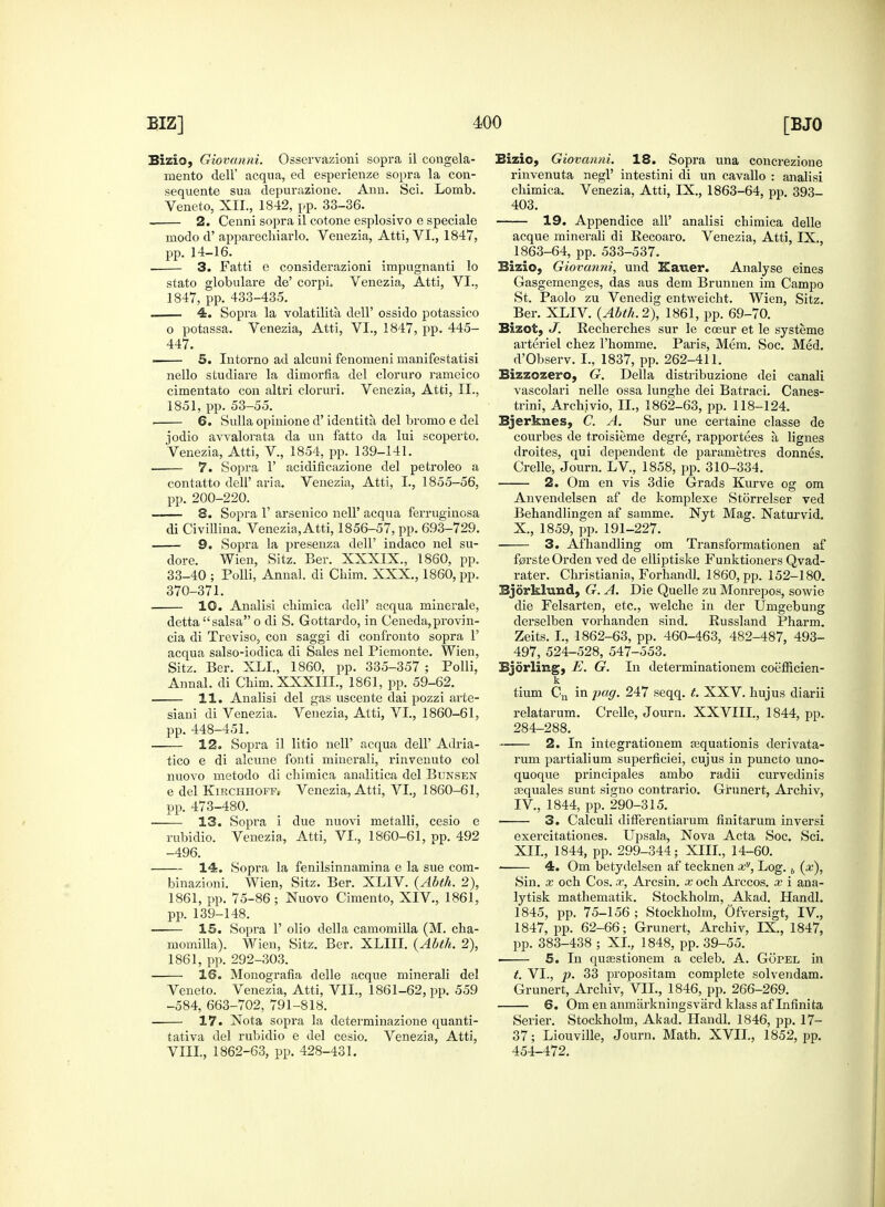 Bizio, Giovanni. Osservazioni sopra il congela- mento dell' acqua, ed esperienze sopra la con- sequente sua depurazione. Ann. Sci. Lomb. Veneto, XII., 1842, pp. 33-36. 2. Cenni sopra il cotone esplosivo e speciale modo d' apparechiarlo. Venezia, Atti, VI., 1847, pp. 14-16. 3. Fatti e considerazioni impugnanti lo stato globulare de' corpL Venezia, Atti, VI., 1847, pp. 433-435. . 4. Sopra la volatility dell' ossido potassico o potassa. Venezia, Atti, VI., 1847, pp. 445- 447. 5. Intorno ad alcuni fenonieni manifestatisi nello studiare la dimorfia del cloruro rameico cimentato con altri cloruri. Venezia, Atti, II., 1851, pp. 53-55. . 6. Sulla opinione d' identita del bromo e del jodio avvalorata da un fatto da lui scoperto. Venezia, Atti, V., 1854, pp. 139-141. 7. Sopra 1' acidificazione del petroleo a contatto dell' aria. Venezia, Atti, I., 1855-56, pp. 200-220. 8. Sopra 1' arsenico nell' acqua ferruginosa di CiviUina. Venezia, Atti, 1856-57, pp. 693-729. 9. Sopra la presenza dell' indaco nel su- dor e. Wien, Sitz. Ber. XXXIX., 1860, pp. 33-40 ; Polli, Annal. di Chim. XXX., 1860, pp. 370-371. 10. Analisi chimica dell' acqua minerale, dettasalsa o di S. Gottardo, in Ceneda,provin- cia di Treviso, con saggi di confronto sopra 1' acqua salso-iodica di Sales nel Piemonte. Wien, Sitz. Ber. XLL, 1860, pp. 335-357 ; Polli, Annal. di Chim. XXXIIL, 1861, pp. 59-62. ■ 11. Analisi del gas uscente dai pozzi arte- siani di Venezia. Venezia, Atti, VI., 1860-61, pp. 448-451. . 12. Sopra il litio nell' acqua dell' Adria- tico e di alcune fonti minerali, rinvenuto col nuovo metodo di chimica analitica del Bdnsen e del Kirchhoff, Venezia, Atti, VI., 1860-61, pp. 473-480. 13. Sopra i due nuovi metalli, cesio e rubidio. Venezia, Atti, VI., 1860-61, pp. 492 -496. 14. Sopra la fenilsinnamina e la sue com- binazioni. Wien, Sitz. Ber. XLIV. {Abth. 2), 1861, pp. 75-86; Nuovo Cimento, XIV., 1861, pp. 139-148. 15. Sopra 1' olio della camomilla (M. cha- momilla). Wien, Sitz. Ber. XLIII. (Abth. 2), 1861, pp. 292-303. 16. Monografia delle acque minerali del Veneto. Venezia, Atti, VII., 1861-62, pp. 559 -584, 663-702, 791-818. 17. Nota sopra la determinazione quanti- tativa del rubidio e del cesio. Venezia, Atti, VIII., 1862-63, pp. 428-431. Bizio, Giovanni. 18. Sopra una concrezione rinvenuta negl' intestini di un cavallo : analisi chimica. Venezia, Atti, IX., 1863-64, pp. 393_ 403. 19. Appendice all' analisi chimica delle acque minerali di Recoaro. Venezia, Atti, IX., 1863-64, pp. 533-537. Bizio, Giovanni, und Kauer. Analyse eines Gasgernenges, das aus dem Brunnen im Campo St. Paolo zu Venedig entweicht. Wien, Sitz. Ber. XLIV. {Abth. 2), 1861, pp. 69-70. Bizet, J. Recherches sur le coeur et le systeme arteriel chez l'homme. Paris, Mem. Soc. Med. d'Observ. I., 1837, pp. 262-411. Bizzozero, G. Delia distribuzione dei canali vascolari nelle ossa lunghe dei Batraci. Canes- trini, Archivio, IL, 1862-63, pp. 118-124. Bjerknes, C. A. Sur une certaine classe de courbes de troisieme degre, rapportees a lignes droites, qui dependent de parametres donnes. Crelle, Journ. LV, 1858, pp. 310-334. 2. Om en vis 3die Grads Kurve og om Anvendelsen af de komplexe Storrelser ved Behandlingen af samme. Nyt Mag. Naturvid. X., 1859, pp. 191-227. ■ 3. Af handling om Transformationen af f0rsteOrden ved de elliptiske Funktioners Qvad- rater. Christiania, Forhandl. 1860, pp. 152-180. Bjorkhind, G. A. Die Quelle zu Monrepos, sowie die Felsarten, etc., welche in der Umgebung derselben vorhanden sind. Russland Pharm. Zeits. I., 1862-63, pp. 460-463, 482-487, 493- 497, 524-528, 547-553. Bjorling, E. G. In determinationem coefficien- k tium Cn in pag. 247 seqq. t. XXV. hujus diarii relatarum. Crelle, Journ. XXVIII., 1844, pp. 284-288. 2. In integrationem ajquationis derivata- rum partialium superficiei, cujus in puncto uno- quoque principales ambo radii curvedinis asquales sunt signo contrario. Grunert, Archiv, IV., 1844, pp. 290-315. 3. Calculi differentiarum fmitarum inversi exercitationes. Upsala, Nova Acta Soc. Sci. XII., 1844, pp. 299-344; XIII, 14-60. 4. Om betydelsen af tecknen xy, Log. b (x), Sin. x och Cos. x, Arcsin. x och Arccos. x i ana- lytisk mathematik. Stockholm, Akad. Handl. 1845, pp. 75-156 ; Stockholm, Ofversigt, IV., 1847, pp. 62-66; Grunert, Archiv, IX., 1847, pp. 383-438 ; XL, 1848, pp. 39-55. ■ 5. In qusestionem a celeb. A. Gopel in t. VI., p. 33 propositam complete solvendam. Grunert, Archiv, VIL, 1846, pp. 266-269. 6. Omenanmiirkningsvardklassaflnfinita Serier. Stockholm, Akad. Handl. 1846, pp. 17- 37; Liouville, Journ. Math. XVII., 1852, pp. 454-472.